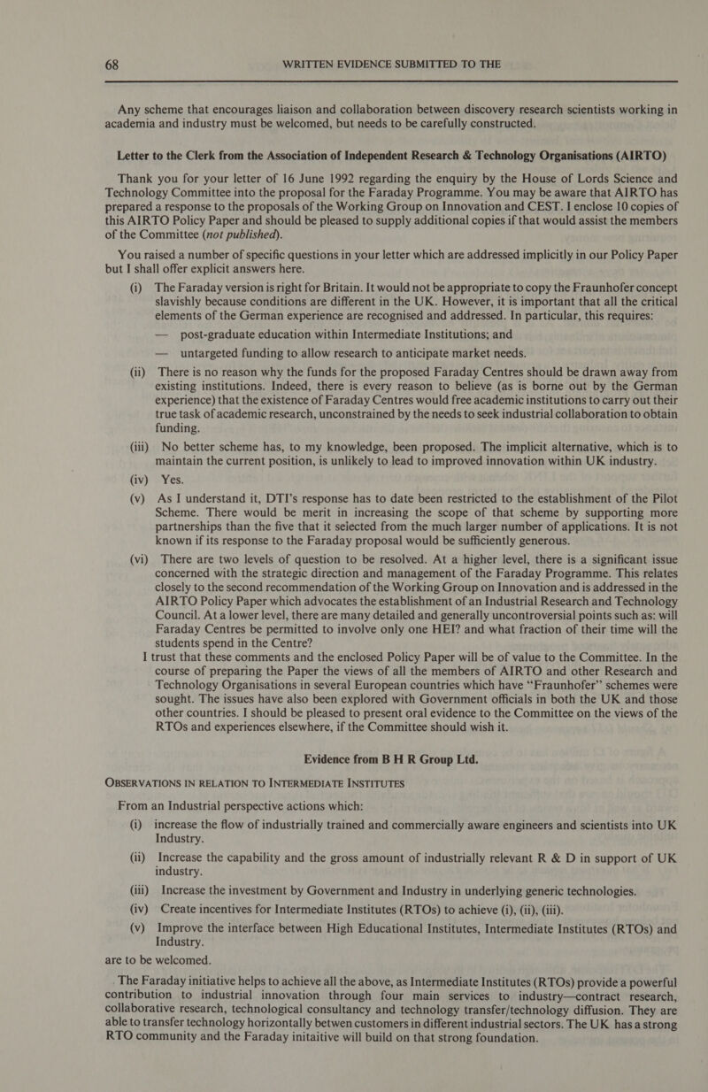  Any scheme that encourages liaison and collaboration between discovery research scientists working in academia and industry must be welcomed, but needs to be carefully constructed. Letter to the Clerk from the Association of Independent Research &amp; Technology Organisations (AIRTO) Thank you for your letter of 16 June 1992 regarding the enquiry by the House of Lords Science and Technology Committee into the proposal for the Faraday Programme. You may be aware that AIRTO has prepared a response to the proposals of the Working Group on Innovation and CEST. I enclose 10 copies of this AIRTO Policy Paper and should be pleased to supply additional copies if that would assist the members of the Committee (not published). You raised a number of specific questions in your letter which are addressed implicitly in our Policy Paper but I shall offer explicit answers here. (i) The Faraday version is right for Britain. It would not be appropriate to copy the Fraunhofer concept slavishly because conditions are different in the UK. However, it is important that all the critical elements of the German experience are recognised and addressed. In particular, this requires: — post-graduate education within Intermediate Institutions; and — untargeted funding to allow research to anticipate market needs. (ii) There is no reason why the funds for the proposed Faraday Centres should be drawn away from existing institutions. Indeed, there is every reason to believe (as is borne out by the German experience) that the existence of Faraday Centres would free academic institutions to carry out their true task of academic research, unconstrained by the needs to seek industrial collaboration to obtain funding. (iii) No better scheme has, to my knowledge, been proposed. The implicit alternative, which is to maintain the current position, is unlikely to lead to improved innovation within UK industry. (iv) Yes. (v) As I understand it, DTI’s response has to date been restricted to the establishment of the Pilot Scheme. There would be merit in increasing the scope of that scheme by supporting more partnerships than the five that it selected from the much larger number of applications. It is not known if its response to the Faraday proposal would be sufficiently generous. (vi) There are two levels of question to be resolved. At a higher level, there is a significant issue concerned with the strategic direction and management of the Faraday Programme. This relates closely to the second recommendation of the Working Group on Innovation and is addressed in the AIRTO Policy Paper which advocates the establishment of an Industrial Research and Technology Council. At a lower level, there are many detailed and generally uncontroversial points such as: will Faraday Centres be permitted to involve only one HEI? and what fraction of their time will the students spend in the Centre? I trust that these comments and the enclosed Policy Paper will be of value to the Committee. In the course of preparing the Paper the views of all the members of AIRTO and other Research and Technology Organisations in several European countries which have ‘‘Fraunhofer’’ schemes were sought. The issues have also been explored with Government officials in both the UK and those other countries. I should be pleased to present oral evidence to the Committee on the views of the RTOs and experiences elsewhere, if the Committee should wish it. Evidence from B H R Group Ltd. OBSERVATIONS IN RELATION TO INTERMEDIATE INSTITUTES From an Industrial perspective actions which: (i) increase the flow of industrially trained and commercially aware engineers and scientists into UK Industry. (ii) Increase the capability and the gross amount of industrially relevant R &amp; D in support of UK industry. (ili) Increase the investment by Government and Industry in underlying generic technologies. (iv) Create incentives for Intermediate Institutes (RTOs) to achieve (i), (ii), (iii). (v) Improve the interface between High Educational Institutes, Intermediate Institutes (RTOs) and Industry. are to be welcomed. . The Faraday initiative helps to achieve all the above, as Intermediate Institutes (RTOs) provide a powerful contribution to industrial innovation through four main services to industry—contract research, collaborative research, technological consultancy and technology transfer/technology diffusion. They are able to transfer technology horizontally betwen customers in different industrial sectors. The UK hasa strong RTO community and the Faraday initaitive will build on that strong foundation.