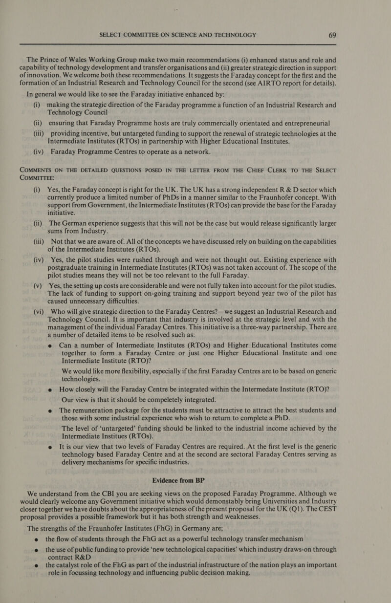  The Prince of Wales Working Group make two main recommendations (i) enhanced status and role and capability of technology development and transfer organisations and (ii) greater strategic direction in support of innovation. We welcome both these recommendations. It suggests the Faraday concept for the first and the formation of an Industrial Research and Technology Council for the second (see AIRTO report for details). In general we would like to see the Faraday initiative enhanced by: (i) making the strategic direction of the Faraday programme a function of an Industrial Research and Technology Council (ii) ensuring that Faraday Programme hosts are truly commercially orientated and entrepreneurial (iii) providing incentive, but untargeted funding to support the renewal of strategic technologies at the Intermediate Institutes (RTOs) in partnership with Higher Educational Institutes. (iv) Faraday Programme Centres to operate as a network. COMMENTS ON THE DETAILED QUESTIONS POSED IN THE LETTER FROM THE CHIEF CLERK TO THE SELECT COMMITTEE: (i) Yes, the Faraday concept is right for the UK. The UK has a strong independent R &amp; D sector which currently produce a limited number of PhDs in a manner similar to the Fraunhofer concept. With support from Government, the Intermediate Institutes (RTOs) can provide the base for the Faraday initiative. (ii) The German experience suggests that this will not be the case but would release significantly larger sums from Industry. (iii) Not that we are aware of. All of the concepts we have discussed rely on building on the capabilities of the Intermediate Institutes (RTOs). (iv) Yes, the pilot studies were rushed through and were not thought out. Existing experience with postgraduate training in Intermediate Institutes (RTOs) was not taken account of. The scope of the pilot studies means they will not be too relevant to the full Faraday. (v) Yes, the setting up costs are considerable and were not fully taken into account for the pilot studies. The lack of funding to support on-going training and support beyond year two of the pilot has caused unnecessary difficulties. (vi) Who will give strategic direction to the Faraday Centres?—we suggest an Industrial Research and Technology Council. It is important that industry is involved at the strategic level and with the management of the individual Faraday Centres. This initiative is a three-way partnership. There are a number of detailed items to be resolved such as: e Can a number of Intermediate Institutes (RTOs) and Higher Educational Institutes come together to form a Faraday Centre or just one Higher Educational Institute and one Intermediate Institute (RTO)? We would like more flexibility, especially if the first Faraday Centres are to be based on generic technologies. e Howclosely will the Faraday Centre be integrated within the Intermedate Institute (RTO)? Our view is that it should be compeletely integrated. e The remuneration package for the students must be attractive to attract the best students and those with some industrial experience who wish to return to complete a PhD. The level of ‘untargeted’ funding should be linked to the industrial income achieved by the Intermediate Institues (RTOs). e It is our view that two levels of Faraday Centres are required. At the first level is the generic technology based Faraday Centre and at the second are sectoral Faraday Centres serving as delivery mechanisms for specific industries. Evidence from BP We understand from the CBI you are seeking views on the proposed Faraday Programme. Although we would clearly welcome any Government initiative which would demonstably bring Universities and Industry closer together we have doubts about the appropriateness of the present proposal for the UK (Q1). The CEST proposal provides a possible framework but it has both strength and weaknesses. The strengths of the Fraunhofer Institutes (FhG) in Germany are; e the flow of students through the FhG act as a powerful technology transfer mechanism e the use of public funding to provide ‘new technological capacities’ which industry draws-on through contract R&amp;D e the catalyst role of the FhG as part of the industrial infrastructure of the nation plays an important role in focussing technology and influencing public decision making.