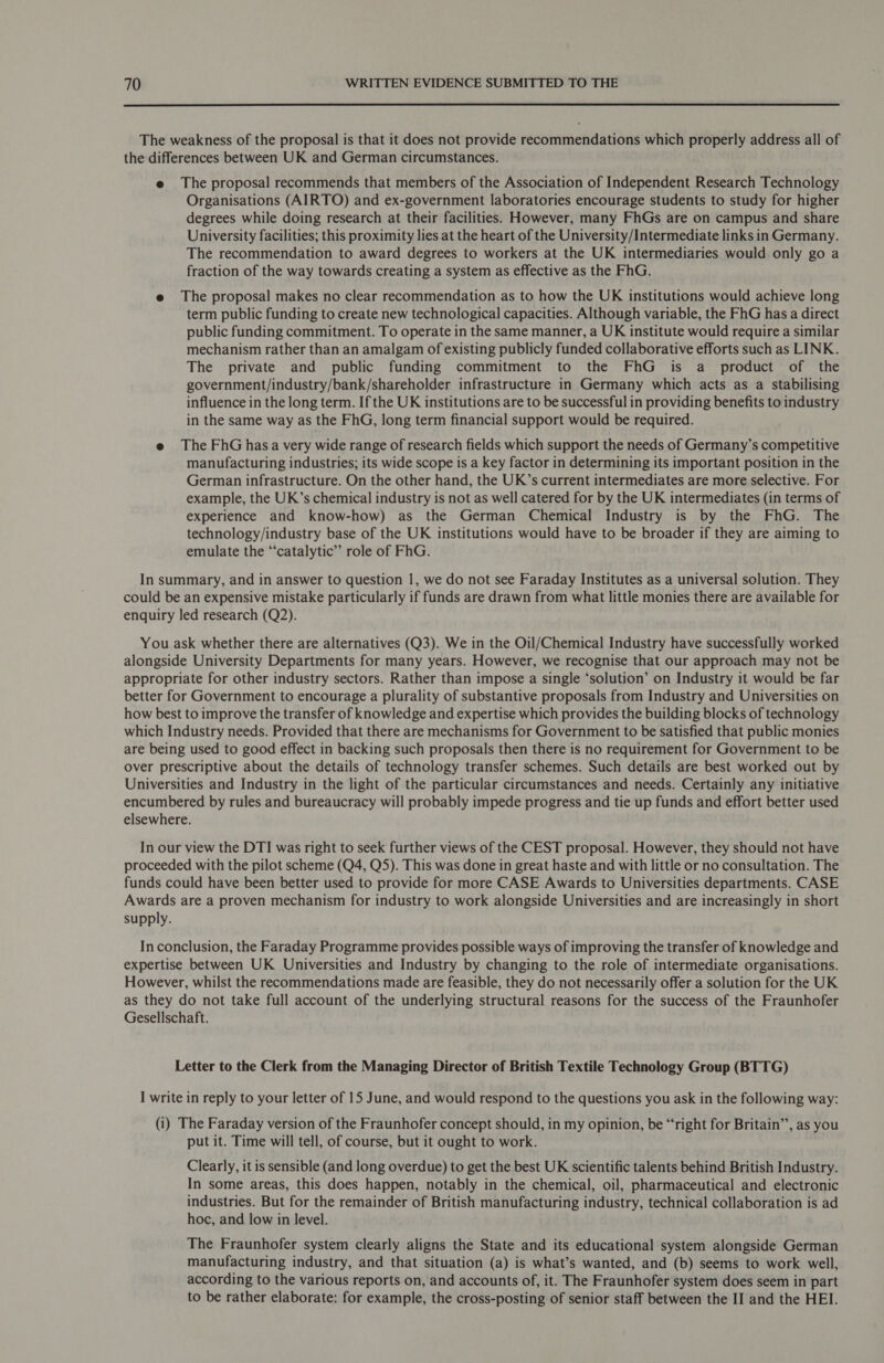  The weakness of the proposal is that it does not provide recommendations which properly address all of the differences between UK and German circumstances. e The proposal recommends that members of the Association of Independent Research Technology Organisations (AIRTO) and ex-government laboratories encourage students to study for higher degrees while doing research at their facilities. However, many FhGs are on campus and share University facilities; this proximity lies at the heart of the University/Intermediate links in Germany. The recommendation to award degrees to workers at the UK intermediaries would only go a fraction of the way towards creating a system as effective as the FhG. e The proposal makes no clear recommendation as to how the UK institutions would achieve long term public funding to create new technological capacities. Although variable, the FhG has a direct public funding commitment. To operate in the same manner, a UK institute would require a similar mechanism rather than an amalgam of existing publicly funded collaborative efforts such as LINK. The private and public funding commitment to the FhG is a product of the government/industry/bank/shareholder infrastructure in Germany which acts as a stabilising influence in the long term. If the UK institutions are to be successful in providing benefits to industry in the same way as the FhG, long term financial support would be required. e The FhGhasa very wide range of research fields which support the needs of Germany’s competitive manufacturing industries; its wide scope is a key factor in determining its important position in the German infrastructure. On the other hand, the UK’s current intermediates are more selective. For example, the UK’s chemical industry is not as well catered for by the UK intermediates (in terms of experience and know-how) as the German Chemical Industry is by the FhG. The technology/industry base of the UK institutions would have to be broader if they are aiming to emulate the ‘“‘catalytic” role of FhG. In summary, and in answer to question 1, we do not see Faraday Institutes as a universal solution. They could be an expensive mistake particularly if funds are drawn from what little monies there are available for enquiry led research (Q2). You ask whether there are alternatives (Q3). We in the Oil/Chemical Industry have successfully worked alongside University Departments for many years. However, we recognise that our approach may not be appropriate for other industry sectors. Rather than impose a single ‘solution’ on Industry it would be far better for Government to encourage a plurality of substantive proposals from Industry and Universities on how best to improve the transfer of knowledge and expertise which provides the building blocks of technology which Industry needs. Provided that there are mechanisms for Government to be satisfied that public monies are being used to good effect in backing such proposals then there is no requirement for Government to be over prescriptive about the details of technology transfer schemes. Such details are best worked out by Universities and Industry in the light of the particular circumstances and needs. Certainly any initiative encumbered by rules and bureaucracy will probably impede progress and tie up funds and effort better used elsewhere. In our view the DTI was right to seek further views of the CEST proposal. However, they should not have proceeded with the pilot scheme (Q4, QS). This was done in great haste and with little or no consultation. The funds could have been better used to provide for more CASE Awards to Universities departments. CASE Awards are a proven mechanism for industry to work alongside Universities and are increasingly in short supply. In conclusion, the Faraday Programme provides possible ways of improving the transfer of knowledge and expertise between UK Universities and Industry by changing to the role of intermediate organisations. However, whilst the recommendations made are feasible, they do not necessarily offer a solution for the UK as they do not take full account of the underlying structural reasons for the success of the Fraunhofer Gesellschaft. Letter to the Clerk from the Managing Director of British Textile Technology Group (BTTG) I write in reply to your letter of 15 June, and would respond to the questions you ask in the following way: (i) The Faraday version of the Fraunhofer concept should, in my opinion, be “right for Britain”, as you put it. Time will tell, of course, but it ought to work. Clearly, it is sensible (and long overdue) to get the best UK scientific talents behind British Industry. In some areas, this does happen, notably in the chemical, oil, pharmaceutical and electronic industries. But for the remainder of British manufacturing industry, technical collaboration is ad hoc, and low in level. The Fraunhofer system clearly aligns the State and its educational system alongside German manufacturing industry, and that situation (a) is what’s wanted, and (b) seems to work well, according to the various reports on, and accounts of, it. The Fraunhofer system does seem in part to be rather elaborate: for example, the cross-posting of senior staff between the II and the HEI.