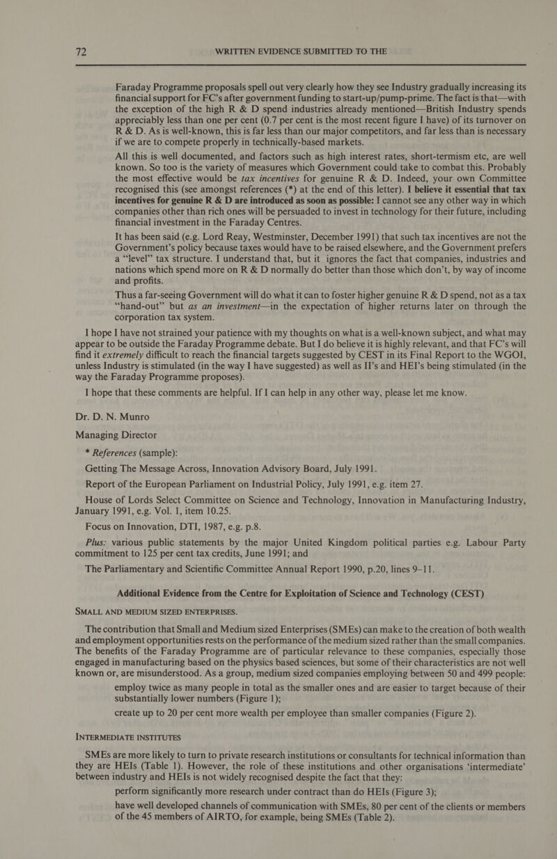 Faraday Programme proposals spell out very clearly how they see Industry gradually increasing its financial support for FC’s after government funding to start-up/pump-prime. The fact is that—with the exception of the high R &amp; D spend industries already mentioned—British Industry spends appreciably less than one per cent (0.7 per cent is the most recent figure I have) of its turnover on R &amp; D. As is well-known, this is far less than our major competitors, and far less than is necessary if we are to compete properly in technically-based markets. All this is well documented, and factors such as high interest rates, short-termism etc, are well known. So too is the variety of measures which Government could take to combat this. Probably the most effective would be tax incentives for genuine R &amp; D. Indeed, your own Committee recognised this (see amongst references (*) at the end of this letter). I believe it essential that tax incentives for genuine R &amp; D are introduced as soon as possible: I cannot see any other way in which companies other than rich ones will be persuaded to invest in technology for their future, including financial investment in the Faraday Centres. It has been said (e.g. Lord Reay, Westminster, December 1991) that such tax incentives are not the Government’s policy because taxes would have to be raised elsewhere, and the Government prefers a “‘level’’ tax structure. I understand that, but it ignores the fact that companies, industries and nations which spend more on R &amp; D normally do better than those which don’t, by way of income and profits. Thus a far-seeing Government will do what it can to foster higher genuine R &amp; D spend, not as a tax “hand-out” but as an investment—in the expectation of higher returns later on through the corporation tax system. I hope I have not strained your patience with my thoughts on what is a well-known subject, and what may appear to be outside the Faraday Programme debate. But I do believe it is highly relevant, and that FC’s will find it extremely difficult to reach the financial targets suggested by CEST in its Final Report to the WGOI, unless Industry is stimulated (in the way I have suggested) as well as II’s and HEI’s being stimulated (in the way the Faraday Programme proposes). I hope that these comments are helpful. If I can help in any other way, please let me know. Dr. D. N. Munro Managing Director * References (sample): Getting The Message Across, Innovation Advisory Board, July 1991. Report of the European Parliament on Industrial Policy, July 1991, e.g. item 27. House of Lords Select Committee on Science and Technology, Innovation in Manufacturing Industry, January 1991, e.g. Vol. 1, item 10.25. Focus on Innovation, DTI, 1987, e.g. p.8. Plus: various public statements by the major United Kingdom political parties e.g. Labour Party commitment to 125 per cent tax credits, June 1991; and The Parliamentary and Scientific Committee Annual Report 1990, p.20, lines 9-11. Additional Evidence from the Centre for Exploitation of Science and Technology (CEST) SMALL AND MEDIUM SIZED ENTERPRISES. The contribution that Small and Medium sized Enterprises (SMEs) can make to the creation of both wealth and employment opportunities rests on the performance of the medium sized rather than the small companies. The benefits of the Faraday Programme are of particular relevance to these companies, especially those engaged in manufacturing based on the physics based sciences, but some of their characteristics are not well known or, are misunderstood. As a group, medium sized companies employing between 50 and 499 people: employ twice as many people in total as the smaller ones and are easier to target because of their substantially lower numbers (Figure 1); create up to 20 per cent more wealth per employee than smaller companies (Figure 2). INTERMEDIATE INSTITUTES SMEs are more likely to turn to private research institutions or consultants for technical information than they are HEIs (Table 1). However, the role of these institutions and other organisations ‘intermediate’ between industry and HEIs is not widely recognised despite the fact that they: perform significantly more research under contract than do HEIs (Figure 3); have well developed channels of communication with SMEs, 80 per cent of the clients or members of the 45 members of AIRTO, for example, being SMEs (Table 2).