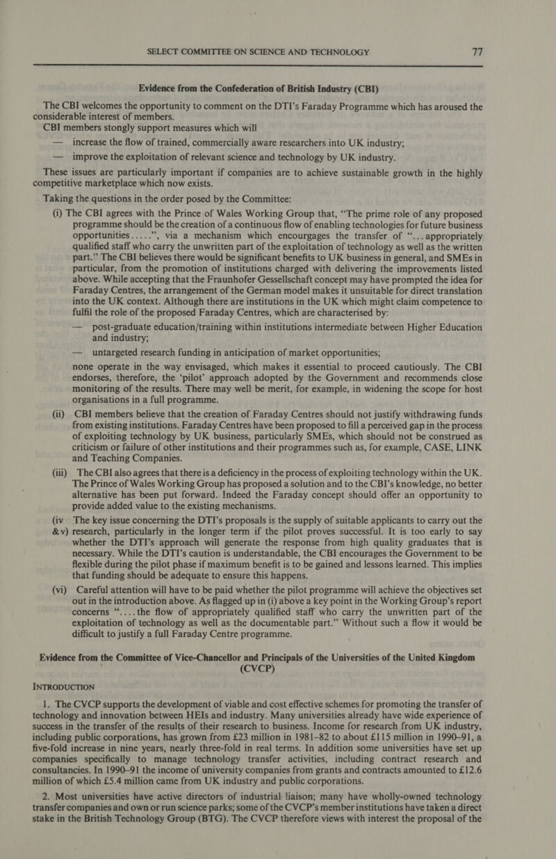  Evidence from the Confederation of British Industry (CBI) The CBI welcomes the opportunity to comment on the DTI’s Faraday Programme which has aroused the considerable interest of members. CBI members stongly support measures which will — increase the flow of trained, commercially aware researchers into UK industry; — improve the exploitation of relevant science and technology by UK industry. These issues are particularly important if companies are to achieve sustainable growth in the highly competitive marketplace which now exists. Taking the questions in the order posed by the Committee: (i) The CBI agrees with the Prince of Wales Working Group that, “‘The prime role of any proposed programme should be the creation of a continuous flow of enabling technologies for future business opportunities..... ”, via a mechanism which encourgages the transfer of ‘...appropriately qualified staff who carry the unwritten part of the exploitation of technology as well as the written part.” The CBI believes there would be significant benefits to UK business in general, and SMEs in particular, from the promotion of institutions charged with delivering the improvements listed above. While accepting that the Fraunhofer Gessellschaft concept may have prompted the idea for Faraday Centres, the arrangement of the German model makes it unsuitable for direct translation into the UK context. Although there are institutions in the UK which might claim competence to fulfil the role of the proposed Faraday Centres, which are characterised by: — post-graduate education/training within institutions intermediate between Higher Education and industry; — untargeted research funding in anticipation of market opportunities; none operate in the way envisaged, which makes it essential to proceed cautiously. The CBI endorses, therefore, the ‘pilot?’ approach adopted by the Government and recommends close monitoring of the results. There may well be merit, for example, in widening the scope for host organisations in a full programme. (ii) CBI members believe that the creation of Faraday Centres should not justify withdrawing funds from existing institutions. Faraday Centres have been proposed to fill a perceived gap in the process of exploiting technology by UK business, particularly SMEs, which should not be construed as criticism or failure of other institutions and their programmes such as, for example, CASE, LINK and Teaching Companies. (iii) The CBI also agrees that there is a deficiency in the process of exploiting technology within the UK. The Prince of Wales Working Group has proposed a solution and to the CBI’s knowledge, no better alternative has been put forward. Indeed the Faraday concept should offer an opportunity to provide added value to the existing mechanisms. (iv The key issue concerning the DTI’s proposals is the supply of suitable applicants to carry out the &amp;v) research, particularly in the longer term if the pilot proves successful. It is too early to say whether the DTI’s approach will generate the response from high quality graduates that is necessary. While the DTI’s caution is understandable, the CBI encourages the Government to be flexible during the pilot phase if maximum benefit is to be gained and lessons learned. This implies that funding should be adequate to ensure this happens. (vi) Careful attention will have to be paid whether the pilot programme will achieve the objectives set out in the introduction above. As flagged up in (i) above a key point in the Working Group’s report concerns “....the flow of appropriately qualified staff who carry the unwritten part of the exploitation of technology as well as the documentable part.’ Without such a flow it would be difficult to justify a full Faraday Centre programme. Evidence from the Committee of Vice-Chancellor and Principals of the Universities of the United Kingdom (CVCP) INTRODUCTION 1. The CVCP supports the development of viable and cost effective schemes for promoting the transfer of technology and innovation between HEIs and industry. Many universities already have wide experience of success in the transfer of the results of their research to business. Income for research from UK industry, including public corporations, has grown from £23 million in 1981-82 to about £115 million in 1990-91, a five-fold increase in nine years, nearly three-fold in real terms. In addition some universities have set up companies specifically to manage technology transfer activities, including contract research and consultancies. In 1990-91 the income of university companies from grants and contracts amounted to £12.6 million of which £5.4 million came from UK industry and public corporations. 2. Most universities have active directors of industrial liaison; many have wholly-owned technology transfer companies and own or run science parks; some of the CVCP’s member institutions have taken a direct stake in the British Technology Group (BTG). The CVCP therefore views with interest the proposal of the