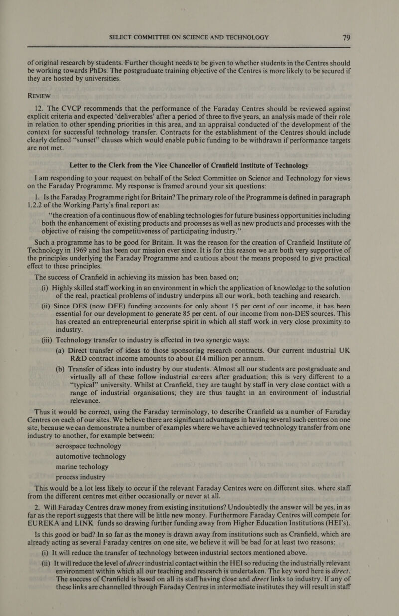  of original research by students. Further thought needs to be given to whether students in the Centres should be working towards PhDs. The postgraduate training objective of the Centres is more likely to be secured if they are hosted by universities. REVIEW 12. The CVCP recommends that the performance of the Faraday Centres should be reviewed against explicit criteria and expected ‘deliverables’ after a period of three to five years, an analysis made of their role in relation to other spending priorities in this area, and an appraisal conducted of the development of the context for successful technology transfer. Contracts for the establishment of the Centres should include clearly defined “sunset” clauses which would enable public funding to be withdrawn if performance targets are not met. Letter to the Clerk from the Vice Chancellor of Cranfield Institute of Technology I am responding to your request on behalf of the Select Committee on Science and Technology for views on the Faraday Programme. My response is framed around your six questions: 1. Is the Faraday Programme right for Britain? The primary role of the Programme is defined in paragraph 1.2.2 of the Working Party’s final report as: “the creation of a continuous flow of enabling technologies for future business opportunities including both the enhancement of existing products and processes as well as new products and processes with the objective of raising the competitiveness of participating industry.” Such a programme has to be good for Britain. It was the reason for the creation of Cranfield Institute of Technology in 1969 and has been our mission ever since. It is for this reason we are both very supportive of the principles underlying the Faraday Programme and cautious about the means proposed to give practical effect to these principles. The success of Cranfield in achieving its mission has been based on; (i) Highly skilled staff working in an environment in which the application of knowledge to the solution of the real, practical problems of industry underpins all our work, both teaching and research. (ii) Since DES (now DFE) funding accounts for only about 15 per cent of our income, it has been essential for our development to generate 85 per cent. of our income from non-DES sources. This has created an entrepreneurial enterprise spirit in which all staff work in very close proximity to industry. (iii) Technology transfer to industry is effected in two synergic ways: (a) Direct transfer of ideas to those sponsoring research contracts. Our current industrial UK R&amp;D contract income amounts to about £14 million per annum. (b) Transfer of ideas into industry by our students. Almost all our students are postgraduate and virtually all of these follow industrial careers after graduation; this is very different to a “typical” university. Whilst at Cranfield, they are taught by staff in very close contact with a range of industrial organisations; they are thus taught in an environment of industrial relevance. Thus it would be correct, using the Faraday terminology, to describe Cranfield as a number of Faraday Centres on each of our sites. We believe there are significant advantages in having several such centres on one site, because we can demonstrate a number of examples where we have achieved technology transfer from one industry to another, for example between: aerospace technology automotive technology marine techology process industry This would be a lot less likely to occur if the relevant Faraday Centres were on different sites. where staff from the different centres met either occasionally or never at all. 2. Will Faraday Centres draw money from existing institutions? Undoubtedly the answer will be yes, in as far as the report suggests that there will be little new money. Furthermore Faraday Centres will compete for EUREKA and LINK funds so drawing further funding away from Higher Education Institutions (HEI’s). Is this good or bad? In so far as the money is drawn away from institutions such as Cranfield, which are already acting as several Faraday centres on one site, we believe it will be bad for at least two reasons: (i) It will reduce the transfer of technology between industrial sectors mentioned above. (ii) It will reduce the level of direct industrial contact within the HEI so reducing the industrially relevant environment within which all our teaching and research is undertaken. The key word here is direct. The success of Cranfield is based on all its staff having close and direct links to industry. If any of these links are channelled through Faraday Centres in intermediate institutes they will result in staff