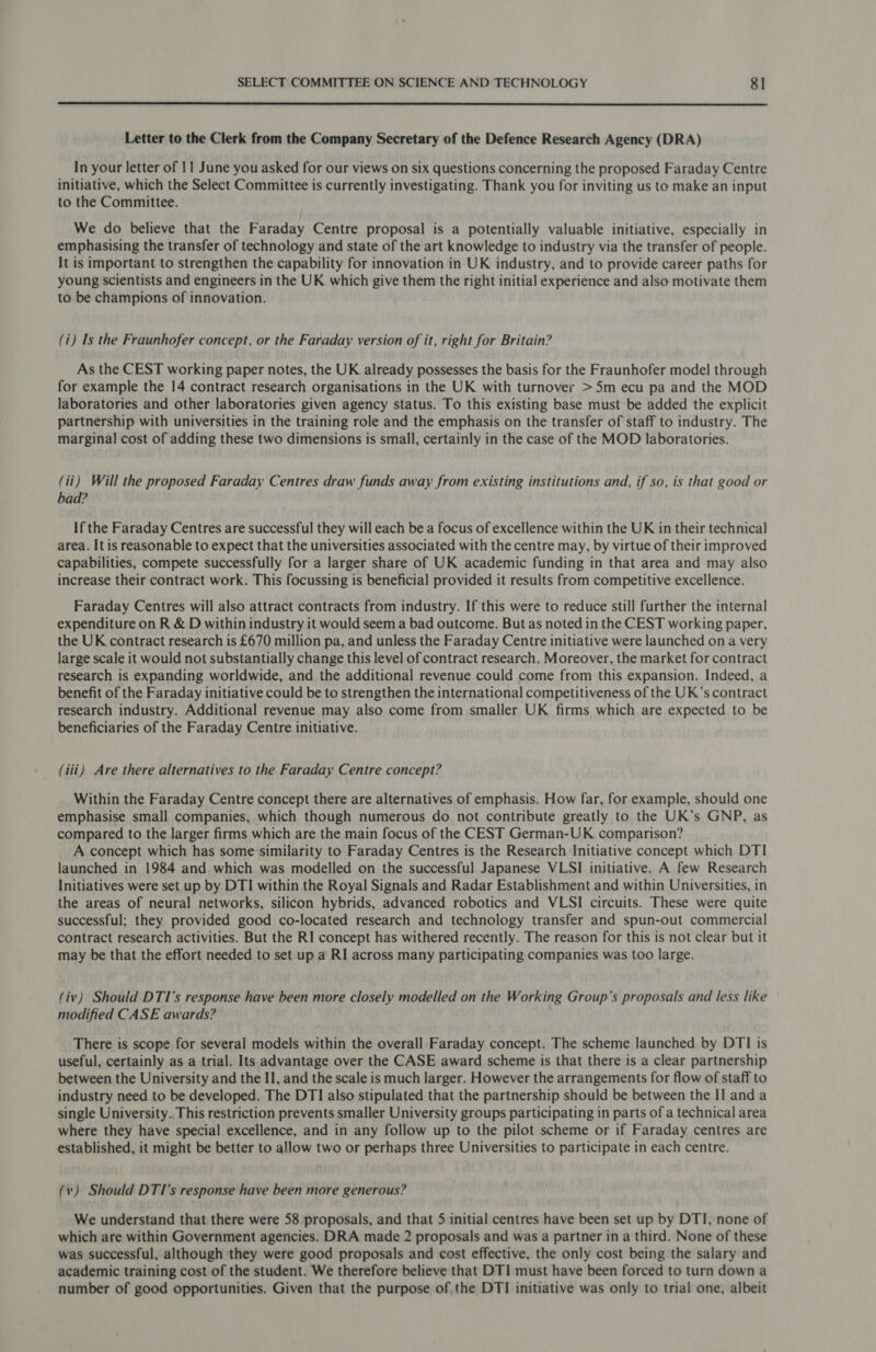  Letter to the Clerk from the Company Secretary of the Defence Research Agency (DRA) In your letter of 11 June you asked for our views on six questions concerning the proposed Faraday Centre initiative, which the Select Committee is currently investigating. Thank you for inviting us to make an input to the Committee. We do believe that the Faraday Centre proposal is a potentially valuable initiative, especially in emphasising the transfer of technology and state of the art knowledge to industry via the transfer of people. It is important to strengthen the capability for innovation in UK industry, and to provide career paths for young scientists and engineers in the UK which give them the right initial experience and also motivate them to be champions of innovation. (i) Is the Fraunhofer concept, or the Faraday version of it, right for Britain? As the CEST working paper notes, the UK already possesses the basis for the Fraunhofer model through for example the 14 contract research organisations in the UK with turnover &gt;5m ecu pa and the MOD laboratories and other laboratories given agency status. To this existing base must be added the explicit partnership with universities in the training role and the emphasis on the transfer of staff to industry. The marginal cost of adding these two dimensions is small, certainly in the case of the MOD laboratories. (ii) Will the proposed Faraday Centres draw funds away from existing institutions and, if so, is that good or bad? If the Faraday Centres are successful they will each be a focus of excellence within the UK in their technical area. It is reasonable to expect that the universities associated with the centre may, by virtue of their improved capabilities, compete successfully for a larger share of UK academic funding in that area and may also increase their contract work. This focussing is beneficial provided it results from competitive excellence. Faraday Centres will also attract contracts from industry. If this were to reduce still further the internal expenditure on R &amp; D within industry it would seem a bad outcome. But as noted in the CEST working paper, the UK contract research is £670 million pa, and unless the Faraday Centre initiative were launched ona very large scale it would not substantially change this level of contract research. Moreover, the market for contract research is expanding worldwide, and the additional revenue could come from this expansion. Indeed, a benefit of the Faraday initiative could be to strengthen the international competitiveness of the UK’s contract research industry. Additional revenue may also come from smaller UK firms which are expected to be beneficiaries of the Faraday Centre initiative. (iii) Are there alternatives to the Faraday Centre concept? Within the Faraday Centre concept there are alternatives of emphasis. How far, for example, should one emphasise small companies, which though numerous do not contribute greatly to the UK’s GNP, as compared to the larger firms which are the main focus of the CEST German-UK comparison? A concept which has some similarity to Faraday Centres is the Research Initiative concept which DTI launched in 1984 and which was modelled on the successful Japanese VLSI initiative. A few Research Initiatives were set up by DTI within the Royal Signals and Radar Establishment and within Universities, in the areas of neural networks, silicon hybrids, advanced robotics and VLSI circuits. These were quite successful; they provided good co-located research and technology transfer and spun-out commercial contract research activities. But the RI concept has withered recently. The reason for this is not clear but it may be that the effort needed to set up a RI across many participating companies was too large. (iv) Should DTI’s response have been more closely modelled on the Working Group's proposals and less like modified CASE awards? There is scope for several models within the overall Faraday concept. The scheme launched by DTI is useful, certainly as a trial. Its advantage over the CASE award scheme is that there is a clear partnership between the University and the II, and the scale is much larger. However the arrangements for flow of staff to industry need to be developed. The DTI also stipulated that the partnership should be between the II and a single University. This restriction prevents smaller University groups participating in parts of a technical area where they have special excellence, and in any follow up to the pilot scheme or if Faraday centres are established, it might be better to allow two or perhaps three Universities to participate in each centre. (v) Should DTI’s response have been more generous? We understand that there were 58 proposals, and that 5 initial centres have been set up by DTI, none of which are within Government agencies. DRA made 2 proposals and was a partner in a third. None of these was successful, although they were good proposals and cost effective, the only cost being the salary and academic training cost of the student. We therefore believe that DTI must have been forced to turn down a number of good opportunities. Given that the purpose of the DTI initiative was only to trial one, albeit