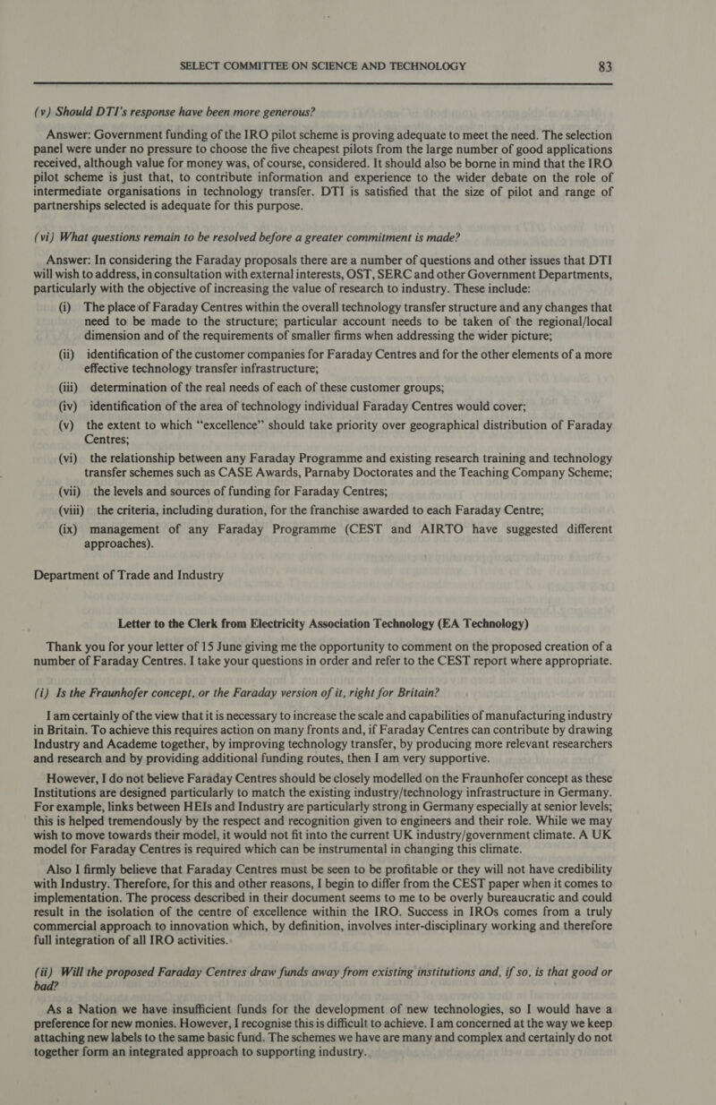 (v) Should DTI’s response have been more generous? Answer: Government funding of the IRO pilot scheme is proving adequate to meet the need. The selection panel were under no pressure to choose the five cheapest pilots from the large number of good applications received, although value for money was, of course, considered. It should also be borne in mind that the IRO pilot scheme is just that, to contribute information and experience to the wider debate on the role of intermediate organisations in technology transfer. DTI is satisfied that the size of pilot and range of partnerships selected is adequate for this purpose. (vi) What questions remain to be resolved before a greater commitment is made? Answer: In considering the Faraday proposals there are a number of questions and other issues that DTI will wish to address, in consultation with external interests, OST, SERC and other Government Departments, particularly with the objective of increasing the value of research to industry. These include: (i) The place of Faraday Centres within the overall technology transfer structure and any changes that need to be made to the structure; particular account needs to be taken of the regional/local dimension and of the requirements of smaller firms when addressing the wider picture; (ii) identification of the customer companies for Faraday Centres and for the other elements of a more effective technology transfer infrastructure; (iii) determination of the real needs of each of these customer groups; (iv) identification of the area of technology individual Faraday Centres would cover; (v) the extent to which “excellence” should take priority over geographical distribution of Faraday Centres; (vi) the relationship between any Faraday Programme and existing research training and technology transfer schemes such as CASE Awards, Parnaby Doctorates and the Teaching Company Scheme; (vii) the levels and sources of funding for Faraday Centres; (viii) the criteria, including duration, for the franchise awarded to each Faraday Centre; (ix) management of any Faraday Programme (CEST and AIRTO have suggested different approaches). Department of Trade and Industry Letter to the Clerk from Electricity Association Technology (EA Technology) Thank you for your letter of 15 June giving me the opportunity to comment on the proposed creation of a number of Faraday Centres. I take your questions in order and refer to the CEST report where appropriate. (i) Is the Fraunhofer concept, or the Faraday version of it, right for Britain? I am certainly of the view that it is necessary to increase the scale and capabilities of manufacturing industry in Britain. To achieve this requires action on many fronts and, if Faraday Centres can contribute by drawing Industry and Academe together, by improving technology transfer, by producing more relevant researchers and research and by providing additional funding routes, then I am very supportive. However, I do not believe Faraday Centres should be closely modelled on the Fraunhofer concept as these Institutions are designed particularly to match the existing industry/technology infrastructure in Germany. For example, links between HEIs and Industry are particularly strong in Germany especially at senior levels; this is helped tremendously by the respect and recognition given to engineers and their role. While we may wish to move towards their model, it would not fit into the current UK industry/government climate. A UK model for Faraday Centres is required which can be instrumental in changing this climate. Also I firmly believe that Faraday Centres must be seen to be profitable or they will not have credibility with Industry. Therefore, for this and other reasons, I begin to differ from the CEST paper when it comes to implementation. The process described in their document seems to me to be overly bureaucratic and could result in the isolation of the centre of excellence within the IRO. Success in IROs comes from a truly commercial approach to innovation which, by definition, involves inter-disciplinary working and therefore full integration of all IRO activities. (ii) Will the proposed Faraday Centres draw funds away from existing institutions and, if so, is that good or bad? As a Nation we have insufficient funds for the development of new technologies, so I would have a preference for new monies. However, I recognise this is difficult to achieve. I am concerned at the way we keep attaching new labels to the same basic fund. The schemes we have are many and complex and certainly do not together form an integrated approach to supporting industry.