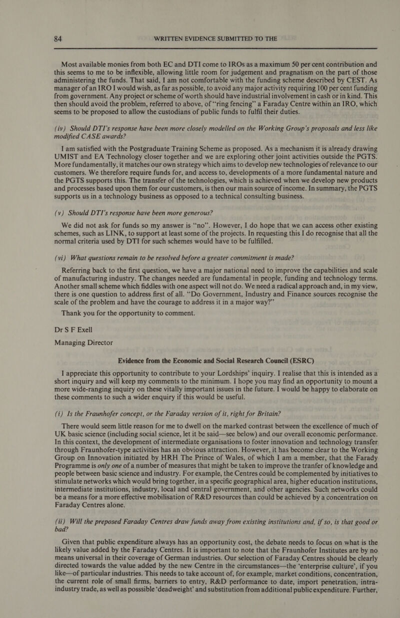 Most available monies from both EC and DTI come to IROs as a maximum 50 per cent contribution and this seems to me to be inflexible, allowing little room for judgement and pragnatism on the part of those administering the funds. That said, I am not comfortable with the funding scheme described by CEST. As manager of an IRO I would wish, as far as possible, to avoid any major activity requiring 100 per cent funding from government. Any project or scheme of worth should have industrial involvement in cash or in kind. This then should avoid the problem, referred to above, of ‘ring fencing’ a Faraday Centre within an IRO, which seems to be proposed to allow the custodians of public funds to fulfil their duties. (iv) Should DTI’s response have been more closely modelled on the Working Group's proposals and less like modified CASE awards? I am satisfied with the Postgraduate Training Scheme as proposed. As a mechanism it is already drawing UMIST and EA Technology closer together and we are exploring other joint activities outside the PGTS. More fundamentally, it matches our own strategy which aims to develop new technologies of relevance to our customers. We therefore require funds for, and access to, developments of a more fundamental nature and the PGTS supports this. The transfer of the technologies, which is achieved when we develop new products and processes based upon them for our customers, is then our main source of income. In summary, the PGTS supports us in a technology business as opposed to a technical consulting business. (v) Should DTI’s response have been more generous? We did not ask for funds so my answer is “no”. However, I do hope that we can access other existing schemes, such as LINK, to support at least some of the projects. In requesting this I do recognise that all the normal criteria used by DTI for such schemes would have to be fulfilled. (vi) What questions remain to be resolved before a greater commitment is made? Referring back to the first question, we have a major national need to improve the capabilities and scale of manufacturing industry. The changes needed are fundamental in people, funding and technology terms. Another small scheme which fiddles with one aspect will not do. We need a radical approach and, in my view, there is one question to address first of all. “Do Government, Industry and Finance sources recognise the scale of the problem and have the courage to address it in a major way?” Thank you for the opportunity to comment. Dr S F Exell Managing Director Evidence from the Economic and Social Research Council (ESRC) I appreciate this opportunity to contribute to your Lordships’ inquiry. I realise that this is intended as a short inquiry and will keep my comments to the minimum. I hope you may find an opportunity to mount a more wide-ranging inquiry on these vitally important issues in the future. I would be happy to elaborate on these comments to such a wider enquiry if this would be useful. (i) Is the Fraunhofer concept, or the Faraday version of it, right for Britain? There would seem little reason for me to dwell on the marked contrast between the excellence of much of UK basic science (including social science, let it be said—see below) and our overall economic performance. In this context, the development of intermediate organisations to foster innovation and technology transfer through Fraunhofer-type activities has an obvious attraction. However, it has become clear to the Working Group on Innovation initiated by HRH The Prince of Wales, of which I am a member, that the Farady Programme is only one of a number of measures that might be taken to improve the tranfer of knowledge and people between basic science and industry. For example, the Centres could be complemented by initiatives to stimulate networks which would bring together, in a specific geographical area, higher education institutions, intermediate institutions, industry, local and central government, and other agencies. Such networks could be a means for a more effective mobilisation of R&amp;D resources than could be achieved by a concentration on Faraday Centres alone. (ii) Will the preposed Faraday Centres draw funds away from existing institutions and, if so, is that good or bad? Given that public expenditure always has an opportunity cost, the debate needs to focus on what is the likely value added by the Faraday Centres. It is important to note that the Fraunhofer Institutes are by no means universal in their coverage of German industries. Our selection of Faraday Centres should be clearly directed towards the value added by the new Centre in the circumstances—the ‘enterprise culture’, if you like—of particular industries. This needs to take account of, for example, market conditions, concentration, the current role of small firms, barriers to entry, R&amp;D performance to date, import penetration, intra- industry trade, as well as posssible ‘deadweight’ and substitution from additional public expenditure. Further,
