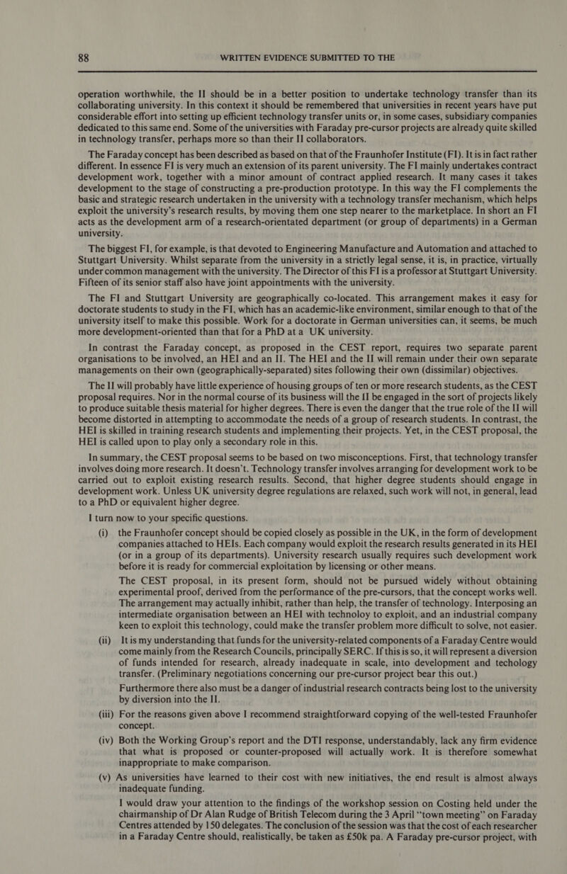  operation worthwhile, the II should be in a better position to undertake technology transfer than its collaborating university. In this context it should be remembered that universities in recent years have put considerable effort into setting up efficient technology transfer units or, in some cases, subsidiary companies dedicated to this same end. Some of the universities with Faraday pre-cursor projects are already quite skilled in technology transfer, perhaps more so than their II collaborators. The Faraday concept has been described as based on that of the Fraunhofer Institute (FI). It is in fact rather different. In essence FI is very much an extension of its parent university. The FI mainly undertakes contract development work, together with a minor amount of contract applied research. It many cases it takes development to the stage of constructing a pre-production prototype. In this way the FI complements the basic and strategic research undertaken in the university with a technology transfer mechanism, which helps exploit the university’s research results, by moving them one step nearer to the marketplace. In short an FI acts as the development arm of a research-orientated department (or group of departments) in a German university. The biggest FI, for example, is that devoted to Engineering Manufacture and Automation and attached to Stuttgart University. Whilst separate from the university in a strictly legal sense, it is, in practice, virtually under common management with the university. The Director of this FI is a professor at Stuttgart University. Fifteen of its senior staff also have joint appointments with the university. The FI and Stuttgart University are geographically co-located. This arrangement makes it easy for doctorate students to study in the FI, which has an academic-like environment, similar enough to that of the university itself to make this possible. Work for a doctorate in German universities can, it seems, be much more development-oriented than that fora PhD ata UK university. In contrast the Faraday concept, as proposed in the CEST report, requires two separate parent organisations to be involved, an HEI and an II. The HEI and the II will remain under their own separate managements on their own (geographically-separated) sites following their own (dissimilar) objectives. The II will probably have little experience of housing groups of ten or more research students, as the CEST proposal requires. Nor in the normal course of its business will the II be engaged in the sort of projects likely to produce suitable thesis material for higher degrees. There is even the danger that the true role of the II will become distorted in attempting to accommodate the needs of a group of research students. In contrast, the HEI is skilled in training research students and implementing their projects. Yet, in the CEST proposal, the HEI is called upon to play only a secondary role in this. In summary, the CEST proposal seems to be based on two misconceptions. First, that technology transfer involves doing more research. It doesn’t. Technology transfer involves arranging for development work to be carried out to exploit existing research results. Second, that higher degree students should engage in development work. Unless UK university degree regulations are relaxed, such work will not, in general, lead to a PhD or equivalent higher degree. I turn now to your specific questions. (i) the Fraunhofer concept should be copied closely as possible in the UK, in the form of development companies attached to HEIs. Each company would exploit the research results generated in its HEI (or in a group of its departments). University research usually requires such development work before it is ready for commercial exploitation by licensing or other means. The CEST proposal, in its present form, should not be pursued widely without obtaining experimental proof, derived from the performance of the pre-cursors, that the concept works well. The arrangement may actually inhibit, rather than help, the transfer of technology. Interposing an intermediate organisation between an HEI with technoloy to exploit, and an industrial company keen to exploit this technology, could make the transfer problem more difficult to solve, not easier. (ii) tis my understanding that funds for the university-related components of a Faraday Centre would come mainly from the Research Councils, principally SERC. If this is so, it will represent a diversion of funds intended for research, already inadequate in scale, into development and techology transfer. (Preliminary negotiations concerning our pre-cursor project bear this out.) Furthermore there also must be a danger of industrial research contracts being lost to the university by diversion into the II. (iii) For the reasons given above I recommend straightforward copying of the well-tested Fraunhofer concept. (iv) Both the Working Group’s report and the DTI response, understandably, lack any firm evidence that what is proposed or counter-proposed will actually work. It is therefore somewhat inappropriate to make comparison. (v) As universities have learned to their cost with new initiatives, the end result is almost always inadequate funding. I would draw your attention to the findings of the workshop session on Costing held under the chairmanship of Dr Alan Rudge of British Telecom during the 3 April ‘town meeting” on Faraday Centres attended by 150 delegates. The conclusion of the session was that the cost of each researcher in a Faraday Centre should, realistically, be taken as £50k pa. A Faraday pre-cursor project, with