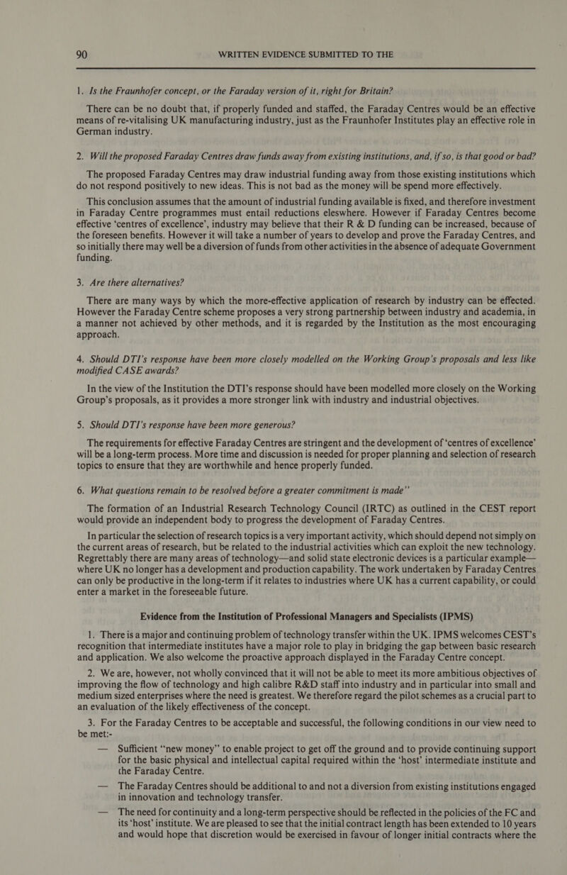1. Is the Fraunhofer concept, or the Faraday version of it, right for Britain? There can be no doubt that, if properly funded and staffed, the Faraday Centres would be an effective means of re-vitalising UK manufacturing industry, just as the Fraunhofer Institutes play an effective role in German industry. 2. Will the proposed Faraday Centres draw funds away from existing institutions, and, if so, is that good or bad? The proposed Faraday Centres may draw industrial funding away from those existing institutions which do not respond positively to new ideas. This is not bad as the money will be spend more effectively. This conclusion assumes that the amount of industrial funding available is fixed, and therefore investment in Faraday Centre programmes must entail reductions eleswhere. However if Faraday Centres become effective ‘centres of excellence’, industry may believe that their R &amp; D funding can be increased, because of the foreseen benefits. However it will take a number of years to develop and prove the Faraday Centres, and so initially there may well be a diversion of funds from other activities in the absence of adequate Government funding. 3. Are there alternatives? There are many ways by which the more-effective application of research by industry can be effected. However the Faraday Centre scheme proposes a very strong partnership between industry and academia, in a manner not achieved by other methods, and it is regarded by the Institution as the most encouraging approach. 4. Should DTI’s response have been more closely modelled on the Working Group’s proposals and less like modified CASE awards? In the view of the Institution the DTI’s response should have been modelled more closely on the Working Group’s proposals, as it provides a more stronger link with industry and industrial objectives. 5. Should DTI’s response have been more generous? The requirements for effective Faraday Centres are stringent and the development of ‘centres of excellence’ will be a long-term process. More time and discussion is needed for proper planning and selection of research topics to ensure that they are worthwhile and hence properly funded. 6. What questions remain to be resolved before a greater commitment is made”’ The formation of an Industrial Research Technology Council (IRTC) as outlined in the CEST report would provide an independent body to progress the development of Faraday Centres. In particular the selection of research topics is a very important activity, which should depend not simply on the current areas of research, but be related to the industrial activities which can exploit the new technology. Regrettably there are many areas of technology—and solid state electronic devices is a particular example— where UK no longer has a development and production capability. The work undertaken by Faraday Centres can only be productive in the long-term if it relates to industries where UK has a current capability, or could enter a market in the foreseeable future. Evidence from the Institution of Professional Managers and Specialists (IPMS) 1. There is a major and continuing problem of technology transfer within the UK. IPMS welcomes CEST’s recognition that intermediate institutes have a major role to play in bridging the gap between basic research and application. We also welcome the proactive approach displayed in the Faraday Centre concept. 2. We are, however, not wholly convinced that it will not be able to meet its more ambitious objectives of improving the flow of technology and high calibre R&amp;D staff into industry and in particular into small and medium sized enterprises where the need is greatest. We therefore regard the pilot schemes as a crucial part to an evaluation of the likely effectiveness of the concept. 3. For the Faraday Centres to be acceptable and successful, the following conditions in our view need to be met:- — Sufficient ‘“‘new money” to enable project to get off the ground and to provide continuing support for the basic physical and intellectual capital required within the ‘host’ intermediate institute and the Faraday Centre. — The Faraday Centres should be additional to and not a diversion from existing institutions engaged in innovation and technology transfer. — The need for continuity and a long-term perspective should be reflected in the policies of the FC and its ‘host’ institute. We are pleased to see that the initial contract length has been extended to 10 years and would hope that discretion would be exercised in favour of longer initial contracts where the