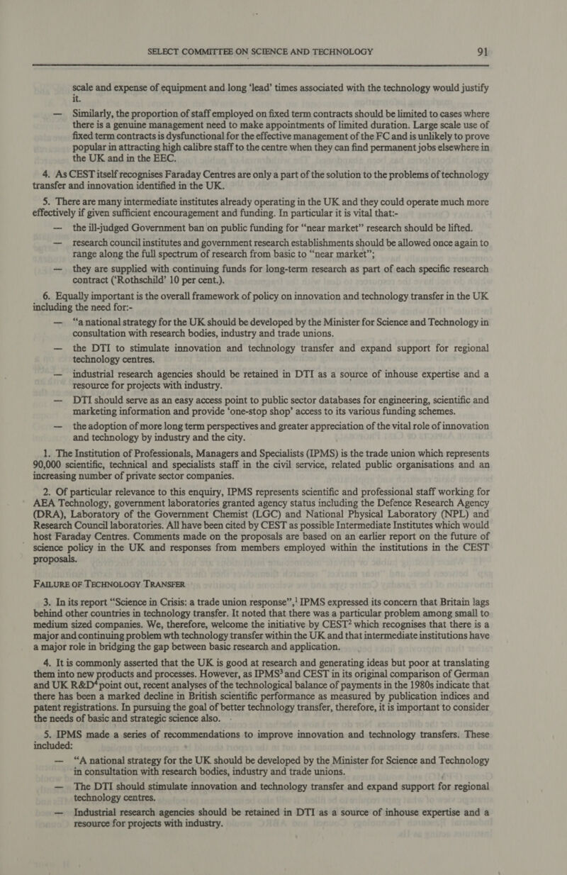  scale and expense of equipment and long ‘lead’ times associated with the technology would justify it. — Similarly, the proportion of staff employed on fixed term contracts should be limited to cases where there is a genuine management need to make appointments of limited duration. Large scale use of fixed term contracts is dysfunctional for the effective management of the FC and is unlikely to prove popular in attracting high calibre staff to the centre when they can find permanent jobs elsewhere in the UK and in the EEC. 4. As CEST itself recognises Faraday Centres are only a part of the solution to the problems of technology transfer and innovation identified in the UK. 5. There are many intermediate institutes already operating in the UK and they could operate much more effectively if given sufficient encouragement and funding. In particular it is vital that:- — the ill-judged Government ban on public funding for “near market” research should be lifted. — research council institutes and government research establishments should be allowed once again to range along the full spectrum of research from basic to “near market”; — they are supplied with continuing funds for long-term research as part of each specific research contract (‘Rothschild’ 10 per cent.). 6. Equally important is the overall framework of policy on innovation and technology transfer in the UK including the need for:- — “anational strategy for the UK should be developed by the Minister for Science and Technology in consultation with research bodies, industry and trade unions. — the DTI to stimulate innovation and technology transfer and expand support for regional technology centres. — industrial research agencies should be retained in DTI as a source of inhouse expertise and a resource for projects with industry. — DTI should serve as an easy access point to public sector databases for engineering, scientific and marketing information and provide ‘one-stop shop’ access to its various funding schemes. — the adoption of more long term perspectives and greater appreciation of the vital role of innovation and technology by industry and the city. 1. The Institution of Professionals, Managers and Specialists (IPMS) is the trade union which represents 90,000 scientific, technical and specialists staff in the civil service, related public organisations and an increasing number of private sector companies. 2. Of particular relevance to this enquiry, IPMS represents scientific and professional staff working for AEA Technology, government laboratories granted agency status including the Defence Research Agency (DRA), Laboratory of the Government Chemist (LGC) and National Physical Laboratory (NPL) and Research Council laboratories. All have been cited by CEST as possible Intermediate Institutes which would _ host Faraday Centres. Comments made on the proposals are based on an earlier report on the future of science policy in the UK and responses from members employed within the institutions in the CEST proposals. FAILURE OF TECHNOLOGY TRANSFER 3. In its report “Science in Crisis: a trade union response”,! IPMS expressed its concern that Britain lags behind other countries in technology transfer. It noted that there was a particular problem among small to medium sized companies. We, therefore, welcome the initiative by CEST? which recognises that there is a major and continuing problem wth technology transfer within the UK and that intermediate institutions have a major role in bridging the gap between basic research and application. 4. It is commonly asserted that the UK is good at research and generating ideas but poor at translating them into new products and processes. However, as IPMS? and CEST in its original comparison of German and UK R&amp;D‘ point out, recent analyses of the technological balance of payments in the 1980s indicate that there has been a marked decline in British scientific performance as measured by publication indices and patent registrations. In pursuing the goal of better technology transfer, therefore, it is important to consider the needs of basic and strategic science also. 5. IPMS made a series of recommendations to improve innovation and technology transfers. These included: | “A national strategy for the UK should be developed by the Minister for Science and Technology in consultation with research bodies, industry and trade unions. — The DTI should stimulate innovation and technology transfer and expand support for regional technology centres. — Industrial research agencies should be retained in DTI as a source of inhouse expertise and a resource for projects with industry.