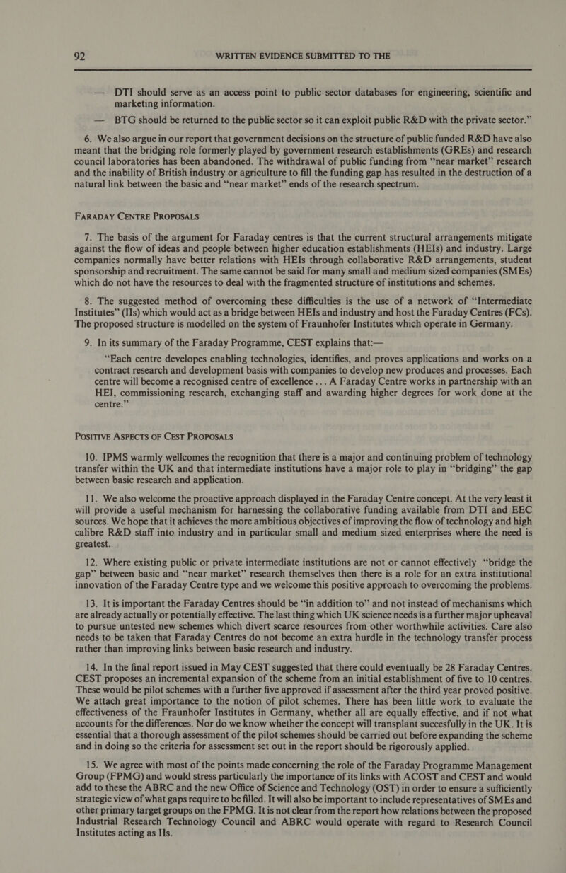 — DTI should serve as an access point to public sector databases for engineering, scientific and marketing information. — BTG should be returned to the public sector so it can exploit public R&amp;D with the private sector.” 6. We also argue in our report that government decisions on the structure of public funded R&amp;D have also meant that the bridging role formerly played by government research establishments (GREs) and research council laboratories has been abandoned. The withdrawal of public funding from “near market” research and the inability of British industry or agriculture to fill the funding gap has resulted in the destruction of a natural link between the basic and “near market” ends of the research spectrum. FARADAY CENTRE PROPOSALS 7. The basis of the argument for Faraday centres is that the current structural arrangements mitigate against the flow of ideas and people between higher education establishments (HEIs) and industry. Large companies normally have better relations with HEIs through collaborative R&amp;D arrangements, student sponsorship and recruitment. The same cannot be said for many small and medium sized companies (SMEs) which do not have the resources to deal with the fragmented structure of institutions and schemes. 8. The suggested method of overcoming these difficulties is the use of a network of “Intermediate Institutes” (IIs) which would act as a bridge between HEIs and industry and host the Faraday Centres (FCs). The proposed structure is modelled on the system of Fraunhofer Institutes which operate in Germany. 9. In its summary of the Faraday Programme, CEST explains that:— “Each centre developes enabling technologies, identifies, and proves applications and works on a contract research and development basis with companies to develop new produces and processes. Each centre will become a recognised centre of excellence ... A Faraday Centre works in partnership with an HEI, commissioning research, exchanging staff and awarding higher degrees for work done at the centre.” POSITIVE ASPECTS OF CEST PROPOSALS 10. IPMS warmly wellcomes the recognition that there is a major and continuing problem of technology transfer within the UK and that intermediate institutions have a major role to play in “bridging” the gap between basic research and application. 11. We also welcome the proactive approach displayed in the Faraday Centre concept. At the very least it will provide a useful mechanism for harnessing the collaborative funding available from DTI and EEC sources. We hope that it achieves the more ambitious objectives of improving the flow of technology and high calibre R&amp;D staff into industry and in particular small and medium sized enterprises where the need is greatest. 12. Where existing public or private intermediate institutions are not or cannot effectively “bridge the gap” between basic and “near market” research themselves then there is a role for an extra institutional innovation of the Faraday Centre type and we welcome this positive approach to overcoming the problems. 13. It is important the Faraday Centres should be “in addition to” and not instead of mechanisms which are already actually or potentially effective. The last thing which UK science needs is a further major upheaval to pursue untested new schemes which divert scarce resources from other worthwhile activities. Care also needs to be taken that Faraday Centres do not become an extra hurdle in the technology transfer process rather than improving links between basic research and industry. 14. In the final report issued in May CEST suggested that there could eventually be 28 Faraday Centres. CEST proposes an incremental expansion of the scheme from an initial establishment of five to 10 centres. These would be pilot schemes with a further five approved if assessment after the third year proved positive. We attach great importance to the notion of pilot schemes. There has been little work to evaluate the effectiveness of the Fraunhofer Institutes in Germany, whether all are equally effective, and if not what accounts for the differences. Nor do we know whether the concept will transplant succesfully in the UK. It is essential that a thorough assessment of the pilot schemes should be carried out before expanding the scheme and in doing so the criteria for assessment set out in the report should be rigorously applied. 15. We agree with most of the points made concerning the role of the Faraday Programme Management Group (FPMG) and would stress particularly the importance of its links with ACOST and CEST and would add to these the ABRC and the new Office of Science and Technology (OST) in order to ensure a sufficiently strategic view of what gaps require to be filled. It will also be important to include representatives of SMEs and other primary target groups on the FPMG. It is not clear from the report how relations between the proposed Industrial Research Technology Council and ABRC would operate with regard to Research Council Institutes acting as IIs. ,