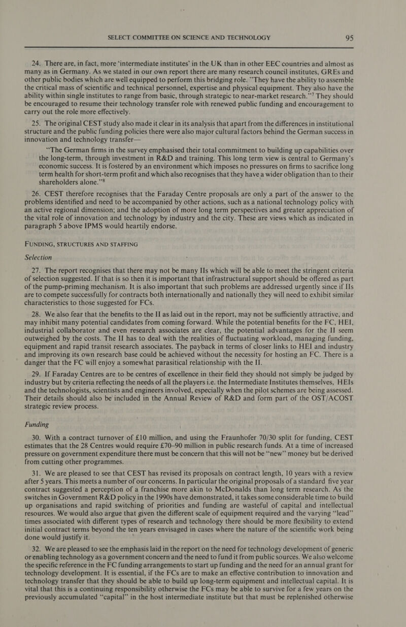  24. There are, in fact, more ‘intermediate institutes’ in the UK than in other EEC countries and almost as many as in Germany. As we stated in our own report there are many research council institutes, GREs and other public bodies which are well equipped to perform this bridging role. They have the ability to assemble the critical mass of scientific and technical personnel, expertise and physical equipment. They also have the ability within single institutes to range from basic, through strategic to near-market research.’ They should be encouraged to resume their technology transfer role with renewed public funding and encouragement to carry out the role more effectively. 25. The original CEST study also made it clear in its analysis that apart from the differences in institutional structure and the public funding policies there were also major cultural factors behind the German success in innovation and technology transfer— “The German firms in the survey emphasised their total commitment to building up capabilities over the long-term, through investment in R&amp;D and training. This long term view is central to Germany’s economic success. It is fostered by an environment which imposes no pressures on firms to sacrifice long term health for short-term profit and which also recognises that they have a wider obligation than to their shareholders alone.’”® 26. CEST therefore recognises that the Faraday Centre proposals are only a part of the answer to the problems identified and need to be accompanied by other actions, such as a national technology policy with an active regional dimension; and the adoption of more long term perspectives and greater appreciation of the vital role of innovation and technology by industry and the city. These are views which as indicated in paragraph 5 above IPMS would heartily endorse. FUNDING, STRUCTURES AND STAFFING Selection 27. The report recognises that there may not be many IIs which will be able to meet the stringent criteria of selection suggested. If that is so then it is important that infrastructural support should be offered as part of the pump-priming mechanism. It is also important that such problems are addressed urgently since if IIs are to compete successfully for contracts both internationally and nationally they will need to exhibit similar characteristics to those suggested for FCs. 28. We also fear that the benefits to the II as laid out in the report, may not be sufficiently attractive, and may inhibit many potential candidates from coming forward. While the potential benefits for the FC, HEI, industrial collaborator and even research associates are clear, the potential advantages for the II seem outweighed by the costs. The II has to deal with the realities of fluctuating workload, managing funding, equipment and rapid transit research associates. The payback in terms of closer links to HEI and industry and improving its own research base could be achieved without the necessity for hosting an FC. There is a danger that the FC will enjoy a somewhat parasitical relationship with the II. 29. If Faraday Centres are to be centres of excellence in their field they should not simply be judged by industry but by criteria reflecting the needs of all the players i.e. the Intermediate Institutes themselves, HEIs and the technologists, scientists and engineers involved, especially when the pilot schemes are being assessed. Their details should also be included in the Annual Review of R&amp;D and form part of the OST/ACOST strategic review process. Funding 30. With a contract turnover of £10 million, and using the Fraunhofer 70/30 split for funding, CEST estimates that the 28 Centres would require £70—90 million in public research funds. At a time of increased pressure on government expenditure there must be concern that this will not be “new” money but be derived from cutting other programmes. 31. We are pleased to see that CEST has revised its proposals on contract length, 10 years with a review after 5 years. This meets a number of our concerns. In particular the original proposals of a standard five year contract suggested a perception of a franchise more akin to McDonalds than long term research. As the switches in Government R&amp;D policy in the 1990s have demonstrated, it takes some considerable time to build up organisations and rapid switching of priorities and funding are wasteful of capital and intellectual resources. We would also argue that given the different scale of equipment required and the varying “‘lead”’ times associated with different types of research and technology there should be more flexibility to extend initial contract terms beyond the ten years envisaged in cases where the nature of the scientific work being done would justify it. 32. Weare pleased to see the emphasis laid in the report on the need for technology development of generic or enabling technology as a government concern and the need to fund it from public sources. We also welcome the specific reference in the FC funding arrangements to start up funding and the need for an annual grant for technology development. It is essential, if the FCs are to make an effective contribution to innovation and technology transfer that they should be able to build up long-term equipment and intellectual capital. It is vital that this is a continuing responsibility otherwise the FCs may be able to survive for a few years on the previously accumulated “‘capital” in the host intermediate institute but that must be replenished otherwise