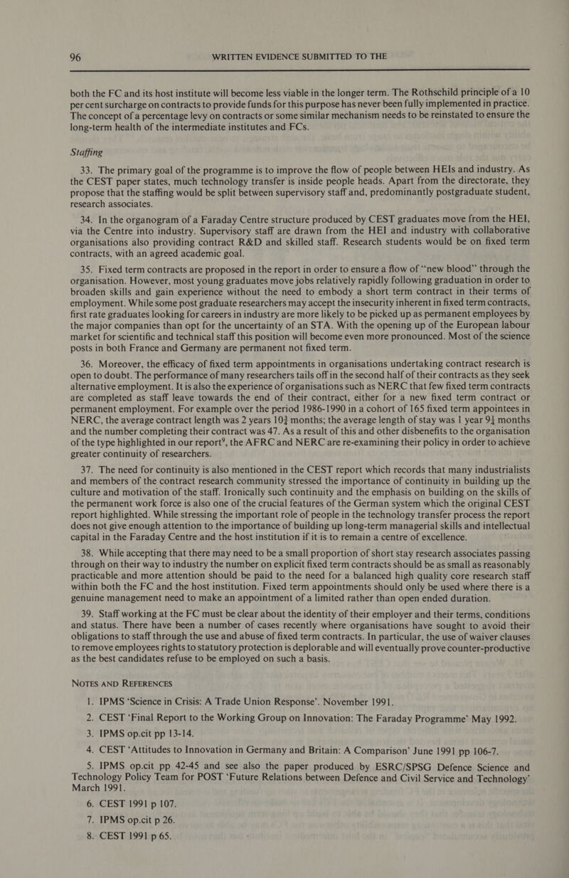  both the FC and its host institute will become less viable in the longer term. The Rothschild principle of a 10 per cent surcharge on contracts to provide funds for this purpose has never been fully implemented in practice. The concept of a percentage levy on contracts or some similar mechanism needs to be reinstated to ensure the long-term health of the intermediate institutes and FCs. Staffing 33. The primary goal of the programme is to improve the flow of people between HEIs and industry. As the CEST paper states, much technology transfer is inside people heads. Apart from the directorate, they propose that the staffing would be split between supervisory staff and, predominantly postgraduate student, research associates. 34. In the organogram of a Faraday Centre structure produced by CEST graduates move from the HEI, via the Centre into industry. Supervisory staff are drawn from the HEI and industry with collaborative organisations also providing contract R&amp;D and skilled staff. Research students would be on fixed term contracts, with an agreed academic goal. 35. Fixed term contracts are proposed in the report in order to ensure a flow of “new blood” through the organisation. However, most young graduates move jobs relatively rapidly following graduation in order to broaden skills and gain experience without the need to embody a short term contract in their terms of employment. While some post graduate researchers may accept the insecurity inherent in fixed term contracts, first rate graduates looking for careers in industry are more likely to be picked up as permanent employees by the major companies than opt for the uncertainty of an STA. With the opening up of the European labour market for scientific and technical staff this position will become even more pronounced. Most of the science posts in both France and Germany are permanent not fixed term. 36. Moreover, the efficacy of fixed term appointments in organisations undertaking contract research is open to doubt. The performance of many researchers tails off in the second half of their contracts as they seek alternative employment. It is also the experience of organisations such as NERC that few fixed term contracts are completed as staff leave towards the end of their contract, either for a new fixed term contract or permanent employment. For example over the period 1986-1990 in a cohort of 165 fixed term appointees in NERC, the average contract length was 2 years 103 months; the average length of stay was | year 94 months and the number completing their contract was 47. As a result of this and other disbenefits to the organisation of the type highlighted in our report’, the AFRC and NERC are re-examining their policy in order to achieve greater continuity of researchers. 37. The need for continuity is also mentioned in the CEST report which records that many industrialists and members of the contract research community stressed the importance of continuity in building up the culture and motivation of the staff. Ironically such continuity and the emphasis on building on the skills of the permanent work force is also one of the crucial features of the German system which the original CEST report highlighted. While stressing the important role of people in the technology transfer process the report does not give enough attention to the importance of building up long-term managerial skills and intellectual capital in the Faraday Centre and the host institution if it is to remain a centre of excellence. 38. While accepting that there may need to be a small proportion of short stay research associates passing through on their way to industry the number on explicit fixed term contracts should be as small as reasonably practicable and more attention should be paid to the need for a balanced high quality core research staff within both the FC and the host institution. Fixed term appointments should only be used where there is a genuine management need to make an appointment of a limited rather than open ended duration. 39. Staff working at the FC must be clear about the identity of their employer and their terms, conditions and status. There have been a number of cases recently where organisations have sought to avoid their obligations to staff through the use and abuse of fixed term contracts. In particular, the use of waiver clauses to remove employees rights to statutory protection is deplorable and will eventually prove counter-productive as the best candidates refuse to be employed on such a basis. NOTES AND REFERENCES 1. IPMS ‘Science in Crisis: A Trade Union Response’. November 1991. 2. CEST ‘Final Report to the Working Group on Innovation: The Faraday Programme’ May 1992. 3. IPMS op.cit pp 13-14. 4. CEST ‘Attitudes to Innovation in Germany and Britain: A Comparison’ June 1991 pp 106-7. 5. IPMS op.cit pp 42-45 and see also the paper produced by ESRC/SPSG Defence Science and Technology Policy Team for POST ‘Future Relations between Defence and Civil Service and Technology’ March 1991. 6. CEST 1991 p 107. 7. IPMS op.cit p 26. 8. CEST 1991 p 6S.