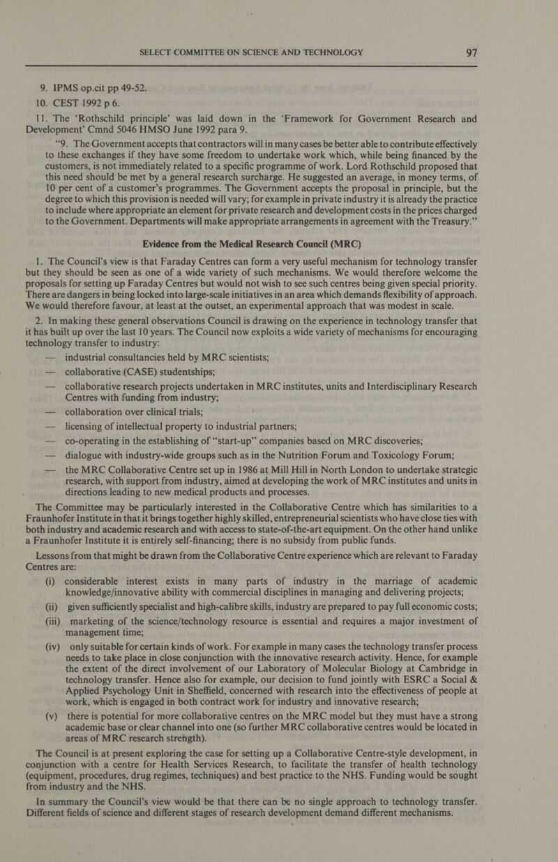  9. IPMS op.cit pp 49-52. 10. CEST 1992 p 6. 11. The ‘Rothschild principle’ was laid down in the ‘Framework for Government Research and Development’ Cmnd 5046 HMSO June 1992 para 9. “9. The Government accepts that contractors will in many cases be better able to contribute effectively to these exchanges if they have some freedom to undertake work which, while being financed by the customers, is not immediately related to a specific programme of work. Lord Rothschild proposed that this need should be met by a general research surcharge. He suggested an average, in money terms, of 10 per cent of a customer’s programmes. The Government accepts the proposal in principle, but the degree to which this provision is needed will vary; for example in private industry it is already the practice to include where appropriate an element for private research and development costs in the prices charged to the Government. Departments will make appropriate arrangements in agreement with the Treasury.” Evidence from the Medical Research Council (MRC) 1. The Council’s view is that Faraday Centres can form a very useful mechanism for technology transfer but they should be seen as one of a wide variety of such mechanisms. We would therefore welcome the proposals for setting up Faraday Centres but would not wish to see such centres being given special priority. There are dangers in being locked into large-scale initiatives in an area which demands flexibility of approach. We would therefore favour, at least at the outset, an experimental approach that was modest in scale. 2. In making these general observations Council is drawing on the experience in technology transfer that it has built up over the last 10 years. The Council now exploits a wide variety of mechanisms for encouraging technology transfer to industry: — industrial consultancies held by MRC scientists; — collaborative (CASE) studentships; — collaborative research projects undertaken in MRC institutes, units and Interdisciplinary Research Centres with funding from industry; — collaboration over clinical trials; — licensing of intellectual property to industrial partners; — co-operating in the establishing of “start-up’”’ companies based on MRC discoveries; — dialogue with industry-wide groups such as in the Nutrition Forum and Toxicology Forum; — the MRC Collaborative Centre set up in 1986 at Mill Hill in North London to undertake strategic research, with support from industry, aimed at developing the work of MRC institutes and units in directions leading to new medical products and processes. The Committee may be particularly interested in the Collaborative Centre which has similarities to a Fraunhofer Institute in that it brings together highly skilled, entrepreneurial scientists who have close ties with both industry and academic research and with access to state-of-the-art equipment. On the other hand unlike a Fraunhofer Institute it is entirely self-financing; there is no subsidy from public funds. Lessons from that might be drawn from the Collaborative Centre experience which are relevant to Faraday Centres are: (i) considerable interest exists in many parts of industry in the marriage of academic knowledge/innovative ability with commercial disciplines in managing and delivering projects; (ii) given sufficiently specialist and high-calibre skills, industry are prepared to pay full economic costs; (iii) marketing of the science/technology resource is essential and requires a major investment of management time; (iv) only suitable for certain kinds of work. For example in many cases the technology transfer process needs to take place in close conjunction with the innovative research activity. Hence, for example the extent of the direct involvement of our Laboratory of Molecular Biology at Cambridge in technology transfer. Hence also for example, our decision to fund jointly with ESRC a Social &amp; Applied Psychology Unit in Sheffield, concerned with research into the effectiveness of people at work, which is engaged in both contract work for industry and innovative research; (v) there is potential for more collaborative centres on the MRC model but they must have a strong academic base or clear channel into one (so further MRC collaborative centres would be located in areas of MRC research strength). The Council is at present exploring the case for setting up a Collaborative Centre-style development, in conjunction with a centre for Health Services Research, to facilitate the transfer of health technology (equipment, procedures, drug regimes, techniques) and best practice to the NHS. Funding would be sought from industry and the NHS. In summary the Council’s view would be that there can be no single approach to technology transfer. Different fields of science and different stages of research development demand different mechanisms.