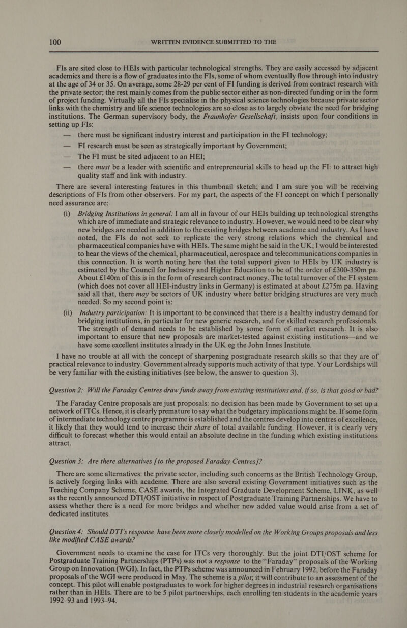 FIs are sited close to HEIs with particular technological strengths. They are easily accessed by adjacent academics and there is a flow of graduates into the FIs, some of whom eventually flow through into industry at the age of 34 or 35. On average, some 28-29 per cent of FI funding is derived from contract research with the private sector; the rest mainly comes from the public sector either as non-directed funding or in the form of project funding. Virtually all the FIs specialise in the physical science technologies because private sector links with the chemistry and life science technologies are so close as to largely obviate the need for bridging institutions. The German supervisory body, the Fraunhofer Gesellschaft, insists upon four conditions in setting up Fls: — there must be significant industry interest and participation in the FI technology; — Fl research must be seen as strategically important by Government; — The FI must be sited adjacent to an HE]; — there must be a leader with scientific and entrepreneurial skills to head up the FI: to attract high quality staff and link with industry. There are several interesting features in this thumbnail sketch; and I am sure you will be receiving descriptions of FIs from other observers. For my part, the aspects of the FI concept on which I personally need assurance are: (i) Bridging Institutions in general: I am all in favour of our HEIs building up technological strengths which are of immediate and strategic relevance to industry. However, we would need to be clear why new bridges are needed in addition to the existing bridges between academe and industry. As I have noted, the FIs do not seek to replicate the very strong relations which the chemical and pharmaceutical companies have with HEIs. The same might be said in the UK; I would be interested to hear the views of the chemical, pharmaceutical, aerospace and telecommunications companies in this connection. It is worth noting here that the total support given to HEIs by UK industry is estimated by the Council for Industry and Higher Education to be of the order of £300-350m pa. About £140m of this is in the form of research contract money. The total turnover of the FI system (which does not cover all HEI-industry links in Germany) is estimated at about £275m pa. Having said all that, there may be sectors of UK industry where better bridging structures are very much needed. So my second point is: (ii) Industry participation: It is important to be convinced that there is a healthy industry demand for bridging institutions, in particular for new generic research, and for skilled research professionals. The strength of demand needs to be established by some form of market research. It is also important to ensure that new proposals are market-tested against existing institutions—and we have some excellent institutes already in the UK eg the John Innes Institute. I have no trouble at all with the concept of sharpening postgraduate research skills so that they are of practical relevance to industry. Government already supports much activity of that type. Your Lordships will be very familiar with the existing initiatives (see below, the answer to question 3). Question 2: Will the Faraday Centres draw funds away from existing institutions and, if so, is that good or bad? The Faraday Centre proposals are just proposals: no decision has been made by Government to set up a network of ITCs. Hence, it is clearly premature to say what the budgetary implications might be. If some form of intermediate technology centre programme is established and the centres develop into centres of excellence, it likely that they would tend to increase their share of total available funding. However, it is clearly very difficult to forecast whether this would entail an absolute decline in the funding which existing institutions attract. Question 3: Are there alternatives [to the proposed Faraday Centres ]? There are some alternatives: the private sector, including such concerns as the British Technology Group, is actively forging links with academe. There are also several existing Government initiatives such as the Teaching Company Scheme, CASE awards, the Integrated Graduate Development Scheme, LINK, as well as the recently announced DTI/OST initiative in respect of Postgraduate Training Partnerships. We have to assess whether there is a need for more bridges and whether new added value would arise from a set of dedicated institutes. Question 4: Should DTI's response have been more closely modelled on the Working Groups proposals and less like modified CASE awards? Government needs to examine the case for ITCs very thoroughly. But the joint DTI/OST scheme for Postgraduate Training Partnerships (PTPs) was not a response to the “Faraday” proposals of the Working Group on Innovation (WGI). In fact, the PTPs scheme was announced in February 1992, before the Faraday proposals of the WGI were produced in May. The scheme is a pilot; it will contribute to an assessment of the concept. This pilot will.enable postgraduates to work for higher degrees in industrial research organisations rather than in HEIs. There are to be 5 pilot partnerships, each enrolling ten students in the academic years 1992-93 and 1993-94. '