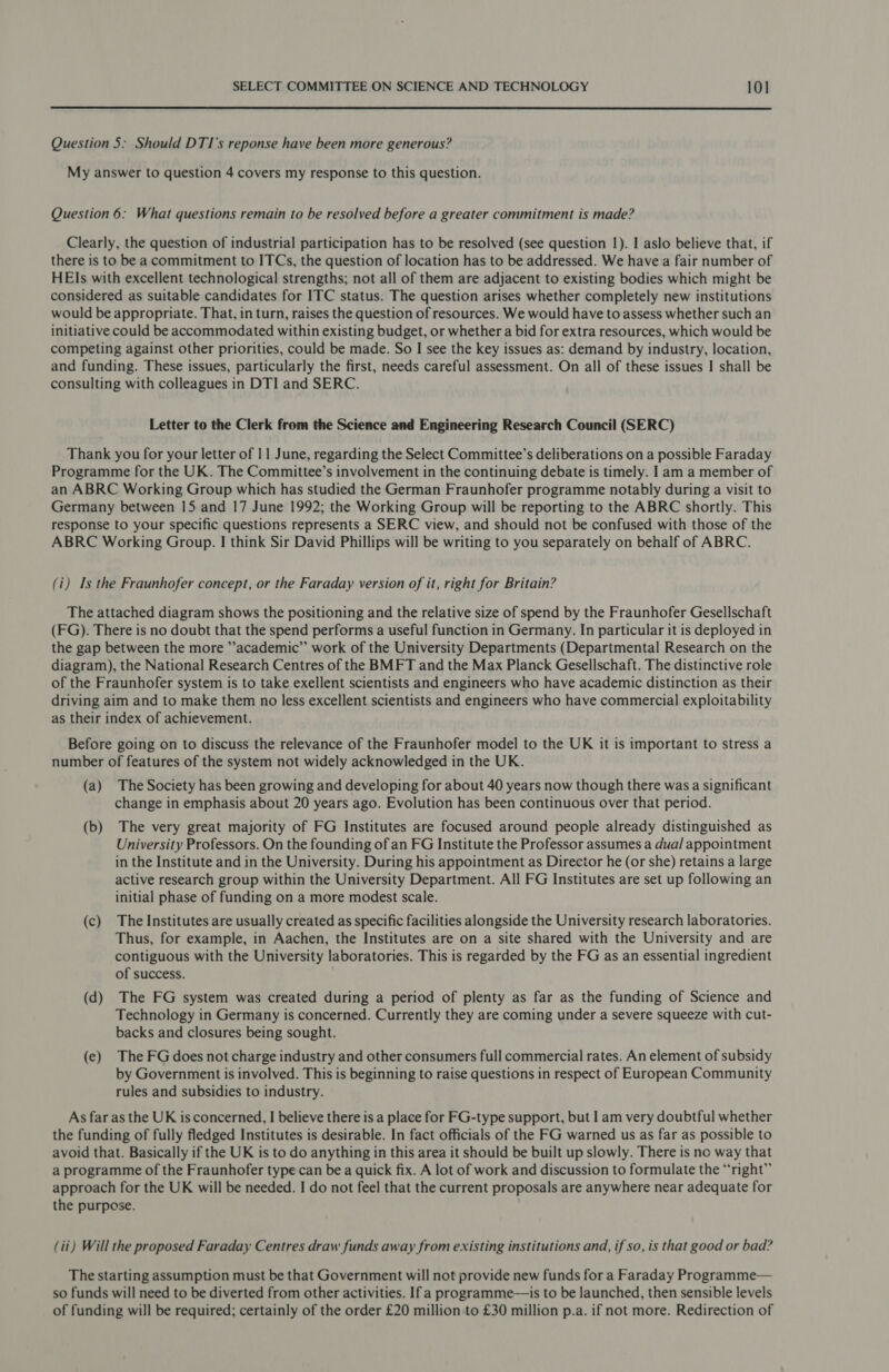 Question 5: Should DTI’s reponse have been more generous? My answer to question 4 covers my response to this question. Question 6: What questions remain to be resolved before a greater commitment is made? Clearly, the question of industrial participation has to be resolved (see question 1). I aslo believe that, if there is to be a commitment to ITCs, the question of location has to be addressed. We have a fair number of HE]s with excellent technological strengths; not all of them are adjacent to existing bodies which might be considered as suitable candidates for ITC status. The question arises whether completely new institutions would be appropriate. That, in turn, raises the question of resources. We would have to assess whether such an initiative could be accommodated within existing budget, or whether a bid for extra resources, which would be competing against other priorities, could be made. So I see the key issues as: demand by industry, location, and funding. These issues, particularly the first, needs careful assessment. On all of these issues | shall be consulting with colleagues in DTI and SERC. Letter to the Clerk from the Science and Engineering Research Council (SERC) Thank you for your letter of 11 June, regarding the Select Committee’s deliberations on a possible Faraday Programme for the UK. The Committee’s involvement in the continuing debate is timely. I am a member of an ABRC Working Group which has studied the German Fraunhofer programme notably during a visit to Germany between 15 and 17 June 1992; the Working Group will be reporting to the ABRC shortly. This response to your specific questions represents a SERC view, and should not be confused with those of the ABRC Working Group. | think Sir David Phillips will be writing to you separately on behalf of ABRC. (i) Is the Fraunhofer concept, or the Faraday version of it, right for Britain? The attached diagram shows the positioning and the relative size of spend by the Fraunhofer Gesellschaft (FG). There is no doubt that the spend performs a useful function in Germany. In particular it is deployed in the gap between the more ’academic” work of the University Departments (Departmental Research on the diagram), the National Research Centres of the BMFT and the Max Planck Gesellschaft. The distinctive role of the Fraunhofer system is to take exellent scientists and engineers who have academic distinction as their driving aim and to make them no less excellent scientists and engineers who have commercial exploitability as their index of achievement. Before going on to discuss the relevance of the Fraunhofer model to the UK it is important to stress a number of features of the system not widely acknowledged in the UK. (a) The Society has been growing and developing for about 40 years now though there was a significant change in emphasis about 20 years ago. Evolution has been continuous over that period. (b) The very great majority of FG Institutes are focused around people already distinguished as University Professors. On the founding of an FG Institute the Professor assumes a dual appointment in the Institute and in the University. During his appointment as Director he (or she) retains a large active research group within the University Department. All FG Institutes are set up following an initial phase of funding on a more modest scale. (c) The Institutes are usually created as specific facilities alongside the University research laboratories. Thus, for example, in Aachen, the Institutes are on a site shared with the University and are contiguous with the University laboratories. This is regarded by the FG as an essential ingredient of success. (d) The FG system was created during a period of plenty as far as the funding of Science and Technology in Germany is concerned. Currently they are coming under a severe squeeze with cut- backs and closures being sought. (e) The FGdoes not charge industry and other consumers full commercial rates. An element of subsidy by Government is involved. This is beginning to raise questions in respect of European Community rules and subsidies to industry. As far as the UK is concerned, I believe there is a place for FG-type support, but 1 am very doubtful whether the funding of fully fledged Institutes is desirable. In fact officials of the FG warned us as far as possible to avoid that. Basically if the UK is to do anything in this area it should be built up slowly. There is no way that a programme of the Fraunhofer type can be a quick fix. A lot of work and discussion to formulate the “right” approach for the UK will be needed. I do not feel that the current proposals are anywhere near adequate for the purpose. (ii) Will the proposed Faraday Centres draw funds away from existing institutions and, if so, is that good or bad? The starting assumption must be that Government will not provide new funds for a Faraday Programme— so funds will need to be diverted from other activities. If a programme—is to be launched, then sensible levels of funding will be required; certainly of the order £20 million to £30 million p.a. if not more. Redirection of