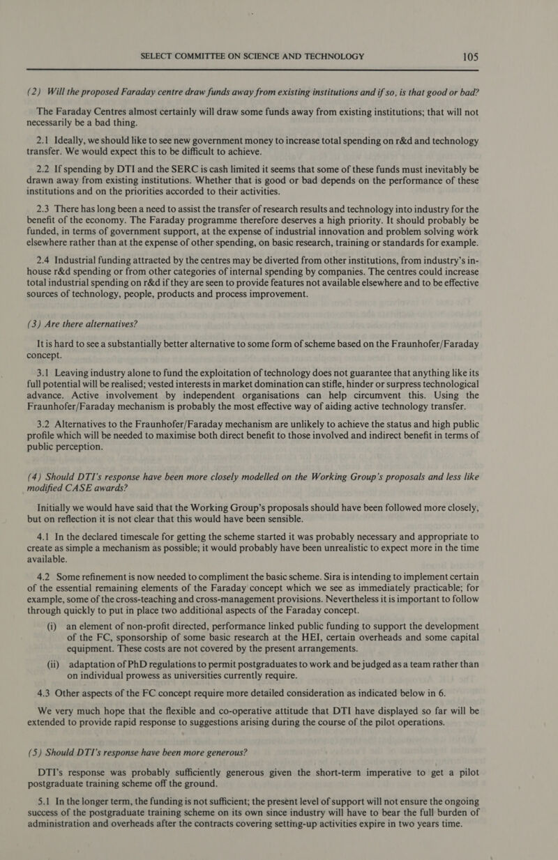  (2) Will the proposed Faraday centre draw funds away from existing institutions and if so, is that good or bad? The Faraday Centres almost certainly will draw some funds away from existing institutions; that will not necessarily be a bad thing. 2.1 Ideally, we should like to see new government money to increase total spending on r&amp;d and technology transfer. We would expect this to be difficult to achieve. 2.2 If spending by DTI and the SERC is cash limited it seems that some of these funds must inevitably be drawn away from existing institutions. Whether that is good or bad depends on the performance of these institutions and on the priorities accorded to their activities. 2.3 There has long been a need to assist the transfer of research results and technology into industry for the benefit of the economy. The Faraday programme therefore deserves a high priority. It should probably be funded, in terms of government support, at the expense of industrial innovation and problem solving work elsewhere rather than at the expense of other spending, on basic research, training or standards for example. 2.4 Industrial funding attracted by the centres may be diverted from other institutions, from industry’s in- house r&amp;d spending or from other categories of internal spending by companies. The centres could increase total industrial spending on r&amp;d if they are seen to provide features not available elsewhere and to be effective sources of technology, people, products and process improvement. (3) Are there alternatives? It is hard to see a substantially better alternative to some form of scheme based on the Fraunhofer/Faraday concept. 3.1 Leaving industry alone to fund the exploitation of technology does not guarantee that anything like its full potential will be realised; vested interests in market domination can stifle, hinder or surpress technological advance. Active involvement by independent organisations can help circumvent this. Using the Fraunhofer/Faraday mechanism is probably the most effective way of aiding active technology transfer. 3.2 Alternatives to the Fraunhofer/Faraday mechanism are unlikely to achieve the status and high public profile which will be needed to maximise both direct benefit to those involved and indirect benefit in terms of public perception. (4) Should DTI’s response have been more closely modelled on the Working Group’s proposals and less like modified CASE awards? Initially we would have said that the Working Group’s proposals should have been followed more closely, but on reflection it is not clear that this would have been sensible. 4.1 In the declared timescale for getting the scheme started it was probably necessary and appropriate to create as simple a mechanism as possible; it would probably have been unrealistic to expect more in the time available. 4.2 Some refinement is now needed to compliment the basic scheme. Sira is intending to implement certain of the essential remaining elements of the Faraday concept which we see as immediately practicable; for example, some of the cross-teaching and cross-management provisions. Nevertheless it is important to follow through quickly to put in place two additional aspects of the Faraday concept. (i) an element of non-profit directed, performance linked public funding to support the development of the FC, sponsorship of some basic research at the HEI, certain overheads and some capital equipment. These costs are not covered by the present arrangements. (ii) adaptation of PhD regulations to permit postgraduates to work and be judged as a team rather than on individual prowess as universities currently require. 4.3 Other aspects of the FC concept require more detailed consideration as indicated below in 6. We very much hope that the flexible and co-operative attitude that DTI have displayed so far will be extended to provide rapid response to suggestions arising during the course of the pilot operations. (5) Should DTI’s response have been more generous? DTI’s response was probably sufficiently generous given the short-term imperative to get a pilot postgraduate training scheme off the ground. 5.1 In the longer term, the funding is not sufficient; the present level of support will not ensure the ongoing success of the postgraduate training scheme on its own since industry will have to bear the full burden of administration and overheads after the contracts covering setting-up activities expire in two years time.