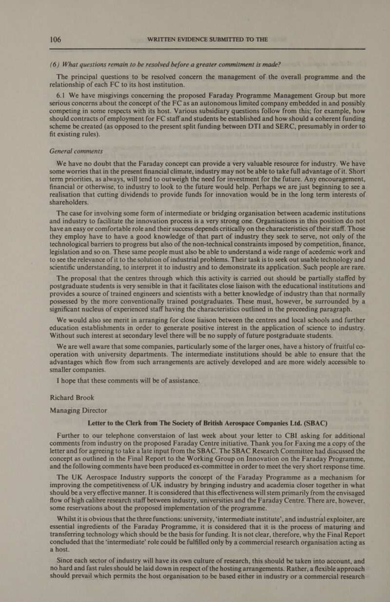  (6) What questions remain to be resolved before a greater commitment is made? The principal questions to be resolved concern the management of the overall programme and the relationship of each FC to its host institution. 6.1 We have misgivings concerning the proposed Faraday Programme Management Group but more serious concerns about the concept of the FC as an autonomous limited company embedded in and possibly competing in some respects with its host. Various subsidiary questions follow from this; for example, how should contracts of employment for FC staff and students be established and how should a coherent funding scheme be created (as opposed to the present split funding between DTI and SERC, presumably in order to fit existing rules). General comments We have no doubt that the Faraday concept can provide a very valuable resource for industry. We have some worries that in the present financial climate, industry may not be able to take full advantage of it. Short term priorities, as always, will tend to outweigh the need for investment for the future. Any encouragement, financial or otherwise, to industry to look to the future would help. Perhaps we are just beginning to see a realisation that cutting dividends to provide funds for innovation would be in the long term interests of shareholders. The case for involving some form of intermediate or bridging organisation between academic institutions and industry to facilitate the innovation process is a very strong one. Organisations in this position do not have an easy or comfortable role and their success depends critically on the characteristics of their staff. Those they employ have to have a good knowledge of that part of industry they seek to serve, not only of the technological barriers to progress but also of the non-technical constraints imposed by competition, finance, legislation and so on. These same people must also be able to understand a wide range of acedemic work and to see the relevance of it to the solution of industrial problems. Their task is to seek out usable technology and scientific understanding, to interpret it to industry and to demonstrate its application. Such people are rare. The proposal that the centres through which this activity is carried out should be partially staffed by postgraduate students is very sensible in that it facilitates close liaison with the educational institutions and provides a source of trained engineers and scientists with a better knowledge of industry than that normally possessed by the more conventionally trained postgraduates. These must, however, be surrounded by a significant nucleus of experienced staff having the characteristics outlined in the preceeding paragraph. We would also see merit in arranging for close liaison between the centres and local schools and further education establishments in order to generate positive interest in the application of science to industry. Without such interest at secondary level there will be no supply of future postgraduate students. We are well aware that some companies, particularly some of the larger ones, have a history of fruitful co- operation with university departments. The intermediate institutions should be able to ensure that the advantages which flow from such arrangements are actively developed and are more widely accessible to smaller companies. I hope that these comments will be of assistance. Richard Brook Managing Director Letter to the Clerk from The Society of British Aerospace Companies Ltd. (SBAC) Further to our telephone converstaion of last week about your letter to CBI asking for additional comments from industry on the proposed Faraday Centre initiative. Thank you for Faxing me a copy of the letter and for agreeing to take a late input from the SBAC. The SBAC Research Committee had discussed the concept as outlined in the Final Report to the Working Group on Innovation on the Faraday Programme, and the following comments have been produced ex-committee in order to meet the very short response time. The UK Aerospace Industry supports the concept of the Faraday Programme as a mechanism for improving the competitiveness of UK industry by bringing industry and academia closer together in what should be a very effective manner. It is considered that this effectiveness will stem primarily from the envisaged flow of high calibre research staff between industry, universities and the Faraday Centre. There are, however, some reservations about the proposed implementation of the programme. Whilst it is obvious that the three functions: university, ‘intermediate institute’, and industrial exploiter, are essential ingredients of the Faraday Programme, it is considered that it is the process of maturing and transferring technology which should be the basis for funding. It is not clear, therefore, why the Final Report concluded that the ‘intermediate’ role could be fulfilled only by a commercial research organisation acting as a host. Since each sector of industry will have its own culture of research, this should be taken into account, and no hard and fast rules should be laid down in respect of the hosting arrangements. Rather, a flexible approach should prevail which permits the host organisation to be based either in industry or a commercial research