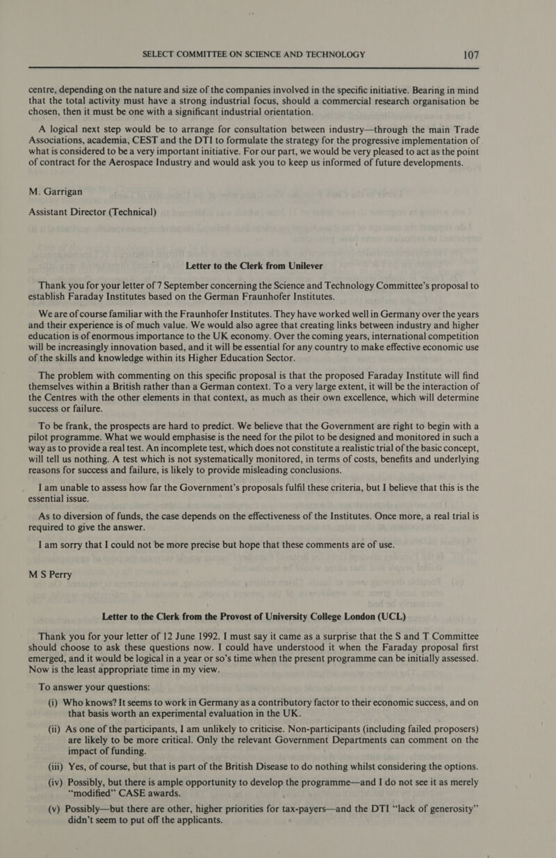  centre, depending on the nature and size of the companies involved in the specific initiative. Bearing in mind that the total activity must have a strong industrial focus, should a commercial research organisation be chosen, then it must be one with a significant industrial orientation. A logical next step would be to arrange for consultation between industry—through the main Trade Associations, academia, CEST and the DTI to formulate the strategy for the progressive implementation of what is considered to be a very important initiative. For our part, we would be very pleased to act as the point of contract for the Aerospace Industry and would ask you to keep us informed of future developments. M. Garrigan Assistant Director (Technical) Letter to the Clerk from Unilever Thank you for your letter of 7 September concerning the Science and Technology Committee’s proposal to establish Faraday Institutes based on the German Fraunhofer Institutes. Weare of course familiar with the Fraunhofer Institutes. They have worked well in Germany over the years and their experience is of much value. We would also agree that creating links between industry and higher education is of enormous importance to the UK economy. Over the coming years, international competition will be increasingly innovation based, and it will be essential for any country to make effective economic use of the skills and knowledge within its Higher Education Sector. The problem with commenting on this specific proposal is that the proposed Faraday Institute will find themselves within a British rather than a German context. To a very large extent, it will be the interaction of the Centres with the other elements in that context, as much as their own excellence, which will determine success or failure. To be frank, the prospects are hard to predict. We believe that the Government are right to begin with a pilot programme. What we would emphasise is the need for the pilot to be designed and monitored in such a way as to provide a real test. An incomplete test, which does not constitute a realistic trial of the basic concept, will tell us nothing. A test which is not systematically monitored, in terms of costs, benefits and underlying reasons for success and failure, is likely to provide misleading conclusions. I am unable to assess how far the Government’s proposals fulfil these criteria, but I believe that this is the essential issue. As to diversion of funds, the case depends on the effectiveness of the Institutes. Once more, a real trial is required to give the answer. I am sorry that I could not be more precise but hope that these comments are of use. M S Perry Letter to the Clerk from the Provost of University College London (UCL) Thank you for your letter of 12 June 1992. I must say it came as a surprise that the S and T Committee should choose to ask these questions now. I could have understood it when the Faraday proposal first emerged, and it would be logical in a year or so’s time when the present programme can be initially assessed. Now is the least appropriate time in my view. To answer your questions: (i) Who knows? It seems to work in Germany as a contributory factor to their economic success, and on that basis worth an experimental] evaluation in the UK. (ii) As one of the participants, I am unlikely to criticise. Non-participants (including failed proposers) are likely to be more critical. Only the relevant Government Departments can comment on the impact of funding. (iii) Yes, of course, but that is part of the British Disease to do nothing whilst considering the options. (iv) Possibly, but there is ample opportunity to develop the programme—and I do not see it as merely “‘modified’”’ CASE awards. (v) Possibly—but there are other, higher priorities for tax-payers—and the DTI “lack of generosity” didn’t seem to put off the applicants.