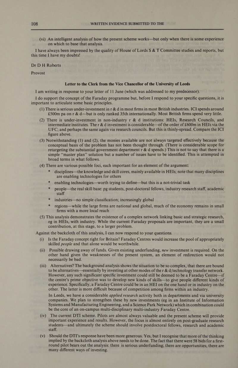  (vi) An intelligent analysis of how the present scheme works—but only when there is some experience on which to base that analysis. Letter to the Clerk from the Vice Chancellor of the University of Leeds (1) There is serious under-investment in r &amp; din most firms in most British industries. ICI spends around £500m pa on r &amp; d——but is only ranked 35th internationally. Most British firms spend very little. (2) There is under-investment in non-industry r &amp; d institutions: HEIs, Research Councils, and intermediate institutes. The r &amp; d investment is considerable—of the order of £600m in HEIs via the UFC; and perhaps the same again via research councils. But this is thinly-spread. Compare the ICI figure above. (3) Notwithstanding (1) and (2), the monies available are not always targeted effectively because the conceptual basis of the problem has not been thought through. (There is considerable scope for retargeting the substantial government department r &amp; d spends.) This is not to say that there is a simple “master plan’”’ solution but a number of issues have to be identified. This is attempted in broad terms in what follows. (4) There are various possible foci, each important for an element of the argument: * disciplines—the knowledge and skill cores, mainly available in HEIs; note that many disciplines are enabling technologies for others * enabling technologies—worth trying to define—but this is a not-trivial task * people—the real skill base: pg students, post-doctoral fellows, industry research staff, academic staff * industries—no simple classification; increasingly global * regions—while the large firms are national and global, much of the economy remains in small firms with a more local reach (5) This analysis demonstrates the existence of a complex network linking basic and strategic research, eg in HEIs, with industry. While the current Faraday proposals are important, they are a small contribution, at this stage, to a larger problem. (i) Is the Faraday concept right for Britain? Faraday Centres would increase the pool of appropriately skilled people and that alone would be worthwhile. (ii) Possible drawing away of funds. Given existing underfunding, new investment is required. On the other hand given the weaknesses of the present system, an element of redirection would not necessarily be bad. (iii) Alternatives? The background analysis shows the situation to be so complex, that there are bound to be alternatives—essentially by investing at other modes of the r &amp; d/technology transfer network. However, any such significant specific investment could still be deemed to be a Faraday Centre—if the centre’s prime objective was to develop new kinds of skills—to give people different kinds of experience. Specifically, a Faraday Centre could be in an HEI on the one hand or in industry on the other. The latter is more difficult because of competition among firms within an industry. In Leeds, we have a considerable applied research activity both in departments and via university companies. We plan to strengthen these by new investments (eg in an Institute of Information Systems and Manufacturing Engineering, and a Science Park Network) which in combination could be the core of an on-campus multi-disciplinary multi-industry Faraday Centre. (iv) The current DTI scheme. Pilots are almost always valuable and the present scheme will provide important experience and results. However, the focus is almost entirely on post-graduate research students—and ultimately the scheme should involve postdoctoral fellows, research and academic staff. (v) Should the DTI’s response have been more generous. Yes, but I recognise that more of the thinking implied by the backcloth analysis above needs to be done. The fact that there were 58 bids for a first- round pilot bears out the analysis: there is serious underfunding; there are opportunities; there are many different ways of investing.