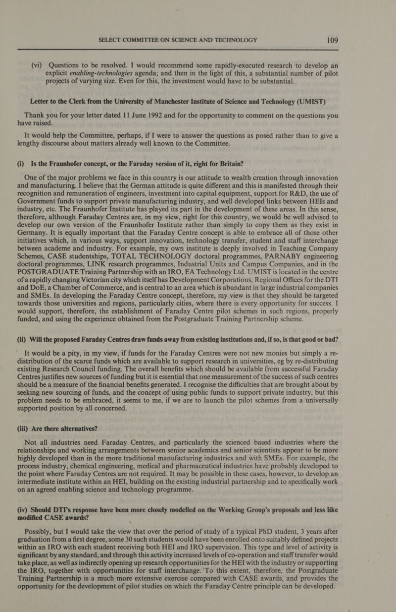  (vi) Questions to be resolved. I would recommend some rapidly-executed research to develop an explicit enabling-technologies agenda; and then in the light of this, a substantial number of pilot projects of varying size. Even for this, the investment would have to be substantial. Letter to the Clerk from the University of Manchester Institute of Science and Technology (UMIST) Thank you for your letter dated 11 June 1992 and for the opportunity to comment on the questions you have raised. It would help the Committee, perhaps, if I were to answer the questions as posed rather than to give a lengthy discourse about matters already well known to the Committee. (i) Is the Fraunhofer concept, or the Faraday version of it, right for Britain? One of the major problems we face in this country is our attitude to wealth creation through innovation and manufacturing. I believe that the German attitude is quite different and this is manifested through their recognition and remuneration of engineers, investment into capital equipment, support for R&amp;D, the use of Government funds to support private manufacturing industry, and well developed links between HEIs and industry, etc. The Fraunhofer Institute has played its part in the development of these areas. In this sense, therefore, although Faraday Centres are, in my view, right for this country, we would be well advised to develop our own version of the Fraunhofer Institute rather than simply to copy them as they exist in Germany. It is equally important that the Faraday Centre concept is able to embrace all of those other initiatives which, in various ways, support innovation, technology transfer, student and staff interchange between academe and industry. For example, my own institute is deeply involved in Teaching Company Schemes, CASE studentships, TOTAL TECHNOLOGY doctoral programmes, PARNABY engineering doctoral programmes, LINK research programmes, Industrial Units and Campus Companies, and in the POSTGRADUATE Training Partnership with an IRO, EA Technology Ltd. UMIST is located in the centre of a rapidly changing Victorian city which itself has Development Corporations, Regional Offices for the DTI and DoE, a Chamber of Commerce, and is central to an area which is abundant in large industrial companies and SMEs. In developing the Faraday Centre concept, therefore, my view is that they should be targeted towards those universities and regions, particularly cities, where there is every opportunity for success. I would support, therefore, the establishment of Faraday Centre pilot schemes in such regions, properly funded, and using the experience obtained from the Postgraduate Training Partnership scheme. (ii) Will the proposed Faraday Centres draw funds away from existing institutions and, if so, is that good or bad? It would be a pity, in my view, if funds for the Faraday Centres were not new monies but simply a re- distribution of the scarce funds which are available to support research in universities, eg by re-distributing existing Research Council funding. The overall benefits which should be available from successful Faraday Centres justifies new sources of funding but it is essential that one measurement of the success of such centres should be a measure of the financial benefits generated. I recognise the difficulties that are brought about by seeking new sourcing of funds, and the concept of using public funds to support private industry, but this problem needs to be embraced, it seems to me, if we are to launch the pilot schemes from a universally supported position by all concerned. (iii) Are there alternatives? Not all industries need Faraday Centres, and particularly the scienced based industries where the relationships and working arrangements between senior academics and senior scientists appear to be more highly developed than in the more traditional manufacturing industries and with SMEs. For example, the process industry, chemical engineering, medical and pharmaceutical industries have probably developed to the point where Faraday Centres are not required. It may be possible in these cases, however, to develop an intermediate institute within an HEI, building on the existing industrial partnership and to specifically work on an agreed enabling science and technology programme. (iv) Should DTI’s response have been more closely modelled on the Working Group’s proposals and less like modified CASE awards? Possibly, but I would take the view that over the period of study of a typical PhD student, 3 years after graduation from a first degree, some 30 such students would have been enrolled onto suitably defined projects within an IRO with each student receiving both HEI and IRO supervision. This type and level of activity is significant by any standard, and through this activity increased levels of co-operation and staff transfer would take place, as well as indirectly opening up research opportunities for the HEI with the industry or supporting the IRO, together with opportunities for staff interchange. To this extent, therefore, the Postgraduate Training Partnership is a much more extensive exercise compared with CASE awards, and provides the opportunity for the development of pilot studies on which the Faraday Centre principle can be developed.