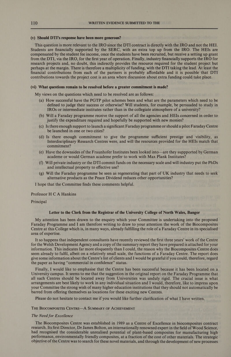(v) Should DTI’s response have been more generous? This question is more relevant to the IRO since the DTI contract is directly with the IRO and not the HEI. Students are financially supported by the SERC, with an extra top up from the IRO. The HEIs are compensated by the student fee income, once the students have been recruited, but receive a setting up grant from the DTI, via the IRO, for the first year of operation. Finally, industry financially supports the IRO for research projects and, no doubt, this indirectly provides the resource required for the student project but perhaps at the margin. There is therefore a multiplicity of funding, with the DTI taking the lead. At least the financial contributions from each of the partners is probably affordable and it is possible that DTI contributions towards the project cost is an area where discussion about extra funding could take place. (vi) What questions remain to be resolved before a greater commitment is made? My views on the questions which need to be resolved are as follows: (a) How successful have the PGTP pilot schemes been and what are the parameters which need to be defined to judge their success or otherwise? Will students, for example, be persuaded to study in IROs or intermediate institutes rather than in the collegiate atmosphere of a university? (b) Will a Faraday programme receive the support of all the agencies and HEIs concerned in order to justify the expenditure required and hopefully be supported with new monies? (c) Is there enough support to launch a significant Faraday programme or should a pilot Faraday Centre be launched in one or two cities? (d) Is there enough commitment to give the programme sufficient prestige and visibility, as Interdisciplinary Research Centres were, and will the resources provided for the HEIs match that commitment? (e) Have the downsides of the Fraunhofer Institutes been looked into—are they suppported by German academe or would German academe prefer to work with Max Plank Institutes? (f) Will private industry or the DTI commit funds on the necessary scale and will industry put the PhDs and intellectual property to effective use? (g) Will the Faraday programme be seen as regenerating that part of UK industry that needs to seek alternative products as the Peace Dividend reduces other opportunities? I hope that the Committee finds these comments helpful. Professor H C A Hankins Principal Letter to the Clerk from the Registrar of the University College of North Wales, Bangor My attention has been drawn to the enquiry which your Committee is undertaking into the proposed Faraday Programme and I am therefore writing to draw to your attention the work of the Biocomposites Centre at this College which is, in many ways, already fulfilling the role of a Faraday Centre in its specialised area of expertise. It so happens that independent consultants have recently reviewed the first three years’ work of the Centre for the Welsh Development Agency and a copy of the summary report they have prepared is attached for your information. This indicates far more eloquently than I could, the reason why the Biocomposites Centre does seem already to fulfil, albeit on a relatively small scale, the functions of a Faraday Centre. The report does give some information about the Centre’s list of clients and I would be grateful if you could, therefore, regard the paper as having “commercial in confidence” status. Finally, I would like to emphasise that the Centre has been successful because it has been located on a University campus. It seems to me that the suggestion in the original report on the Faraday Programme that all such Centres should be located away from Universities was unduly rigid. The crucial issue is what arrangements are best likely to work in any individual situation and I would, therefore, like to impress upon your Committee the strong wish of many higher education institutions that they should not automatically be barred from offering themselves as locations for these exciting new Centres. Please do not hesitate to contact me if you would like further clarification of what I have written. THE BIOCOMPOSITES CENTRE—A SUMMARY OF ACHIEVEMENT The Need for Excellence The Biocomposites Centre was established in 1989 as a Centre of Excellence in biocomposites contract research. Its first Director, Dr James Bolton, an internationally renowned expert in the field of Wood Science, had recognised the considerable unrealised potential of plant-based composites for manufacturing high performance, environmentally friendly composites, at a fraction of the cost of other materials. The strategic objective of the Centre was to search for these novel materials, and through the development of new processes