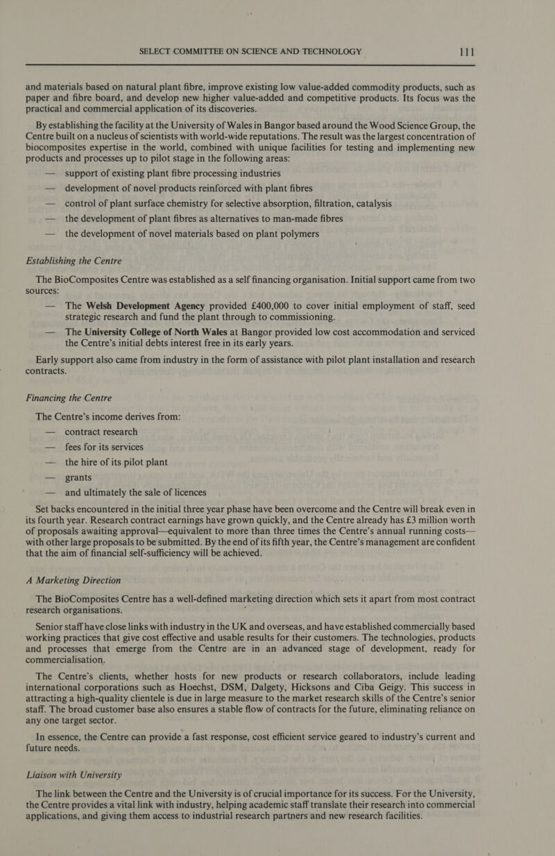  and materials based on natural plant fibre, improve existing low value-added commodity products, such as paper and fibre board, and develop new higher value-added and competitive products. Its focus was the practical and commercial application of its discoveries. By establishing the facility at the University of Wales in Bangor based around the Wood Science Group, the Centre built on a nucleus of scientists with world-wide reputations. The result was the largest concentration of biocomposites expertise in the world, combined with unique facilities for testing and implementing new products and processes up to pilot stage in the following areas: — support of existing plant fibre processing industries — development of novel products reinforced with plant fibres — control of plant surface chemistry for selective absorption, filtration, catalysis — the development of plant fibres as alternatives to man-made fibres — the development of novel materials based on plant polymers Establishing the Centre The BioComposites Centre was established as a self financing organisation. Initial support came from two sources: — The Welsh Development Agency provided £400,000 to cover initial employment of staff, seed strategic research and fund the plant through to commissioning. — The University College of North Wales at Bangor provided low cost accommodation and serviced the Centre’s initial debts interest free in its early years. Early support also came from industry in the form of assistance with pilot plant installation and research contracts. Financing the Centre The Centre’s income derives from: — contract research — fees for its services — the hire of its pilot plant — grants — and ultimately the sale of licences Set backs encountered in the initial three year phase have been overcome and the Centre will break even in its fourth year. Research contract earnings have grown quickly, and the Centre already has £3 million worth of proposals awaiting approval—equivalent to more than three times the Centre’s annual running costs— with other large proposals to be submitted. By the end of its fifth year, the Centre’s management are confident that the aim of financial self-sufficiency will be achieved. A Marketing Direction The BioComposites Centre has a well-defined marketing direction which sets it apart from most contract research organisations. ; Senior staff have close links with industry in the UK and overseas, and have established commercially based working practices that give cost effective and usable results for their customers. The technologies, products and processes that emerge from the Centre are in an advanced stage of development, ready for commercialisation. The Centre’s clients, whether hosts for new products or research collaborators, include leading international corporations such as Hoechst, DSM, Dalgety, Hicksons and Ciba Geigy. This success in attracting a high-quality clientele is due in large measure to the market research skills of the Centre’s senior staff. The broad customer base also ensures a stable flow of contracts for the future, eliminating reliance on any one target sector. In essence, the Centre can provide a fast response, cost efficient service geared to industry’s current and future needs. Liaison with University The link between the Centre and the University is of crucial importance for its success. For the University, the Centre provides a vital link with industry, helping academic staff translate their research into commercial applications, and giving them access to industrial research partners and new research facilities.