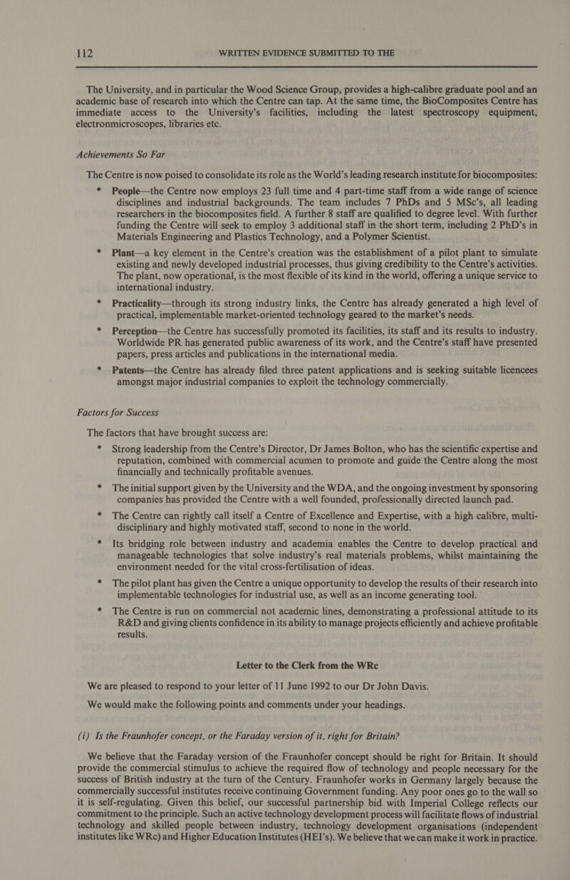 The University, and in particular the Wood Science Group, provides a high-calibre graduate pool and an academic base of research into which the Centre can tap. At the same time, the BioComposites Centre has immediate access to the University’s facilities, including the latest spectroscopy equipment, electronmicroscopes, libraries etc. Achievements So Far The Centre is now poised to consolidate its role as the World’s leading research institute for biocomposites: * People—the Centre now employs 23 full time and 4 part-time staff from a wide range of science disciplines and industrial backgrounds. The team includes 7 PhDs and 5 MSc’s, all leading researchers in the biocomposites field. A further 8 staff are qualified to degree level. With further funding the Centre will seek to employ 3 additional staff in the short term, including 2 PhD’s in Materials Engineering and Plastics Technology, and a Polymer Scientist. * Plant—a key element in the Centre’s creation was the establishment of a pilot plant to simulate existing and newly developed industrial processes, thus giving credibility to the Centre’s activities. The plant, now operational, is the most flexible of its kind in the world, offering a unique service to international industry. * Practicality—through its strong industry links, the Centre has already generated a high level of practical, implementable market-oriented technology geared to the market’s needs. * Perception—the Centre has successfully promoted its facilities, its staff and its results to industry. Worldwide PR has generated public awareness of its work, and the Centre’s staff have presented papers, press articles and publications in the international media. * Patents—the Centre has already filed three patent applications and is seeking suitable licencees amongst major industrial companies to exploit the technology commercially. Factors for Success The factors that have brought success are: * Strong leadership from the Centre’s Director, Dr James Bolton, who has the scientific expertise and reputation, combined with commercial acumen to promote and guide the Centre along the most financially and technically profitable avenues. * The initial support given by the University and the WDA, and the ongoing investment by sponsoring companies has provided the Centre with a well founded, professionally directed launch pad. * The Centre can rightly call itself a Centre of Excellence and Expertise, with a high calibre, multi- disciplinary and highly motivated staff, second to none in the world. * Its bridging role between industry and academia enables the Centre to develop practical and manageable technologies that solve industry’s real materials problems, whilst maintaining the environment needed for the vital cross-fertilisation of ideas. * The pilot plant has given the Centre a unique opportunity to develop the results of their research into implementable technologies for industrial use, as well as an income generating tool. * The Centre is run on commercial not academic lines, demonstrating a professional attitude to its R&amp;D and giving clients confidence in its ability to manage projects efficiently and achieve profitable results. Letter to the Clerk from the WRc We are pleased to respond to your letter of 11 June 1992 to our Dr John Davis. We would make the following points and comments under your headings. (i) Is the Fraunhofer concept, or the Faraday version of it, right for Britain? We believe that the Faraday version of the Fraunhofer concept should be right for Britain. It should provide the commercial stimulus to achieve the required flow of technology and people necessary for the success of British industry at the turn of the Century. Fraunhofer works in Germany largely because the commercially successful institutes receive continuing Government funding. Any poor ones go to the wall so it is self-regulating. Given this belief, our successful partnership bid with Imperial College reflects our commitment to the principle. Such an active technology development process will facilitate flows of industrial technology and skilled people between industry, technology development organisations (independent institutes like WRc) and Higher Education Institutes (HEI’s). We believe that we can make it work in practice.