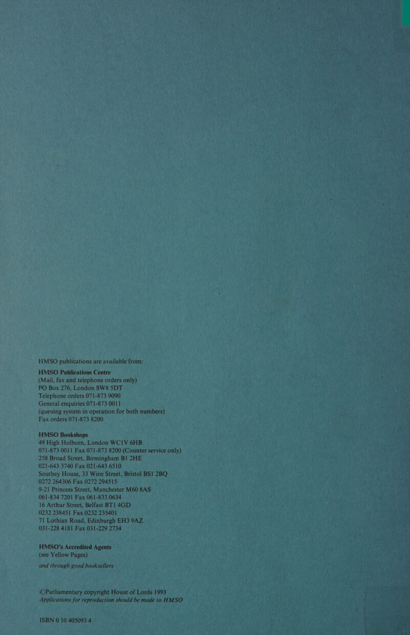 HMSO publications are available from: HMSO Publications Centre (Mail, fax and telephone orders only) PO Box 276, London SW8 5DT Telephone orders 071-873 9090 General enquiries 071-873 0011 (queuing system in operation for both numbers) Fax orders 071-873 8200 HMSO Bookshops 49 High Holborn, London WCIV 6HB 071-873 0011 Fax 071-873 8200 (Counter service only) 258 Broad Street, Birmingham BI 2HE 021-643 3740 Fax 021-643 6510 Southey House, 33 Wine Street, Bristol BS1 2BQ 0272 264306 Fax 0272 294515 9-21 Princess Street, Manchester M60 8AS 061-834 7201 Fax 061-833 0634 16 Arthur Street, Belfast BT1 4GD 0232 238451 Fax 0232 235401 71 Lothian Road, Edinburgh EH3 9AZ 031-228 4181 Fax 031-229 2734 HMSO’s Accredited Agents (see Yellow Pages) and through good booksellers @©Parliamentary copyright House of Lords 1993 Applications for reproduction should be made to HMSO ISBN 0 10 405093 4 pr