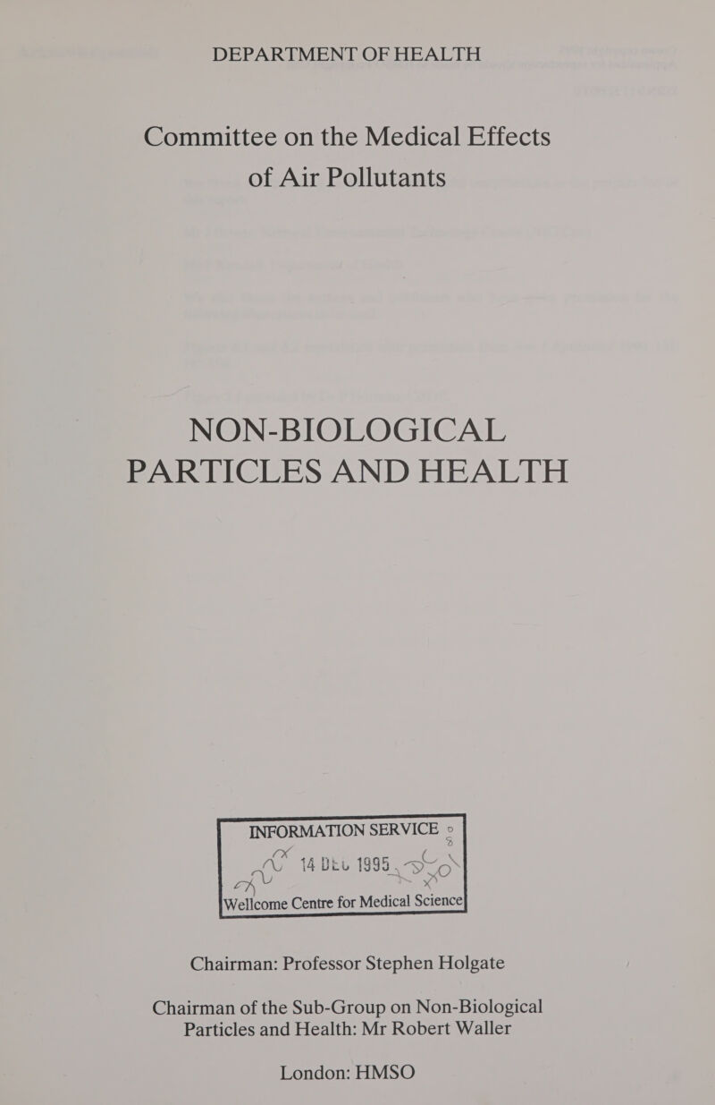 DEPARTMENT OF HEALTH Committee on the Medical Effects of Air Pollutants NON-BIOLOGICAL PARTICLES AND HEALTH       INFORMATION SERVICE e xX: AY LN | Wellcome Centre ei g ig ei fee \ 14 UL 1999, vyo-  for Medical Science   Chairman: Professor Stephen Holgate Chairman of the Sub-Group on Non-Biological Particles and Health: Mr Robert Waller London: HMSO