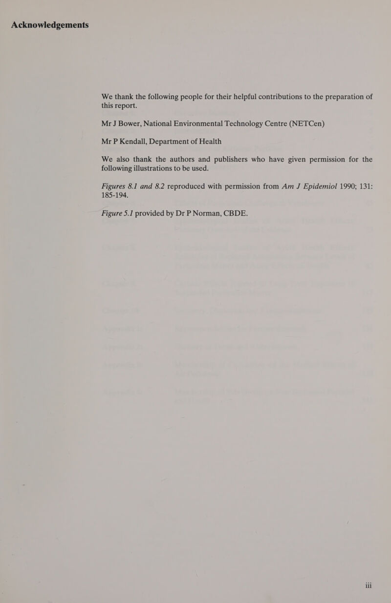 Acknowledgements We thank the following people for their helpful contributions to the preparation of this report. Mr J Bower, National Environmental Technology Centre (NETCen) Mr P Kendall, Department of Health We also thank the authors and publishers who have given permission for the following illustrations to be used. Figures 8.1 and 8.2 reproduced with permission from Am J Epidemiol 1990; 131: 185-194, Figure 5.1 provided by Dr P Norman, CBDE. ili