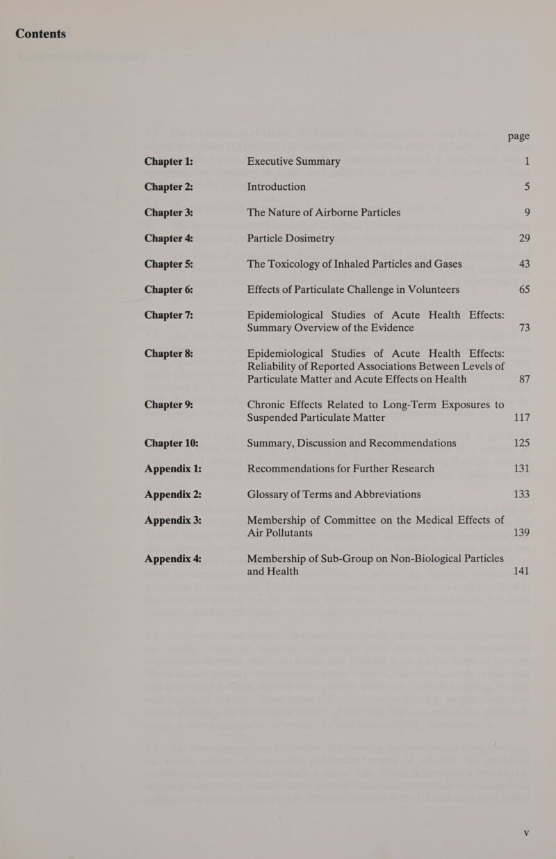 Contents Chapter 1: Chapter 2: Chapter 3: Chapter 4: Chapter 5: Chapter 6: Chapter 7: Chapter 8: Chapter 9: Chapter 10: Executive Summary Introduction The Nature of Airborne Particles Particle Dosimetry The Toxicology of Inhaled Particles and Gases Effects of Particulate Challenge in Volunteers Epidemiological Studies of Acute Health Effects: Summary Overview of the Evidence Epidemiological Studies of Acute Health Effects: Reliability of Reported Associations Between Levels of Particulate Matter and Acute Effects on Health Chronic Effects Related to Long-Term Exposures to Suspended Particulate Matter Summary, Discussion and Recommendations Recommendations for Further Research Glossary of Terms and Abbreviations Membership of Committee on the Medical Effects of Air Pollutants Membership of Sub-Group on Non-Biological Particles and Health page 29 43 65 73 87 117 125 PSL 133 139 141