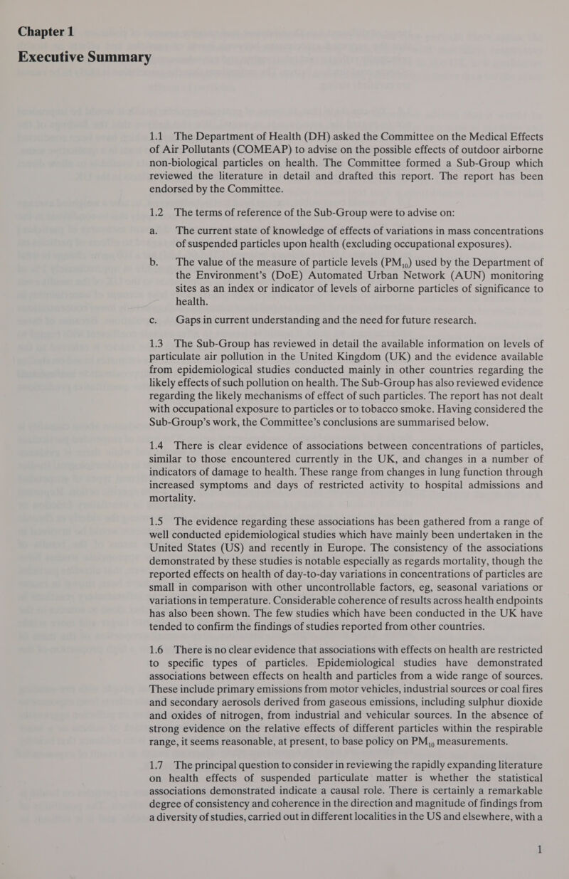 1.1 The Department of Health (DH) asked the Committee on the Medical Effects of Air Pollutants (COMEAP) to advise on the possible effects of outdoor airborne non-biological particles on health. The Committee formed a Sub-Group which reviewed the literature in detail and drafted this report. The report has been endorsed by the Committee. 1.2. The terms of reference of the Sub-Group were to advise on: a. The current state of knowledge of effects of variations in mass concentrations of suspended particles upon health (excluding occupational exposures). b. The value of the measure of particle levels (PM,,) used by the Department of the Environment’s (DoE) Automated Urban Network (AUN) monitoring sites as an index or indicator of levels of airborne particles of significance to health. c. Gaps in current understanding and the need for future research. 1.3. The Sub-Group has reviewed in detail the available information on levels of particulate air pollution in the United Kingdom (UK) and the evidence available from epidemiological studies conducted mainly in other countries regarding the likely effects of such pollution on health. The Sub-Group has also reviewed evidence regarding the likely mechanisms of effect of such particles. The report has not dealt with occupational exposure to particles or to tobacco smoke. Having considered the Sub-Group’s work, the Committee’s conclusions are summarised below. 1.4 There is clear evidence of associations between concentrations of particles, similar to those encountered currently in the UK, and changes in a number of indicators of damage to health. These range from changes in lung function through increased symptoms and days of restricted activity to hospital admissions and mortality. 1.5 The evidence regarding these associations has been gathered from a range of well conducted epidemiological studies which have mainly been undertaken in the United States (US) and recently in Europe. The consistency of the associations demonstrated by these studies is notable especially as regards mortality, though the reported effects on health of day-to-day variations in concentrations of particles are small in comparison with other uncontrollable factors, eg, seasonal variations or variations in temperature. Considerable coherence of results across health endpoints has also been shown. The few studies which have been conducted in the UK have tended to confirm the findings of studies reported from other countries. 1.6 There is noclear evidence that associations with effects on health are restricted to specific types of particles. Epidemiological studies have demonstrated associations between effects on health and particles from a wide range of sources. These include primary emissions from motor vehicles, industrial sources or coal fires and secondary aerosols derived from gaseous emissions, including sulphur dioxide and oxides of nitrogen, from industrial and vehicular sources. In the absence of strong evidence on the relative effects of different particles within the respirable range, it seems reasonable, at present, to base policy on PM,, measurements. 1.7. The principal question to consider in reviewing the rapidly expanding literature on health effects of suspended particulate matter is whether the statistical associations demonstrated indicate a causal role. There is certainly a remarkable degree of consistency and coherence in the direction and magnitude of findings from a diversity of studies, carried out in different localities in the US and elsewhere, with a