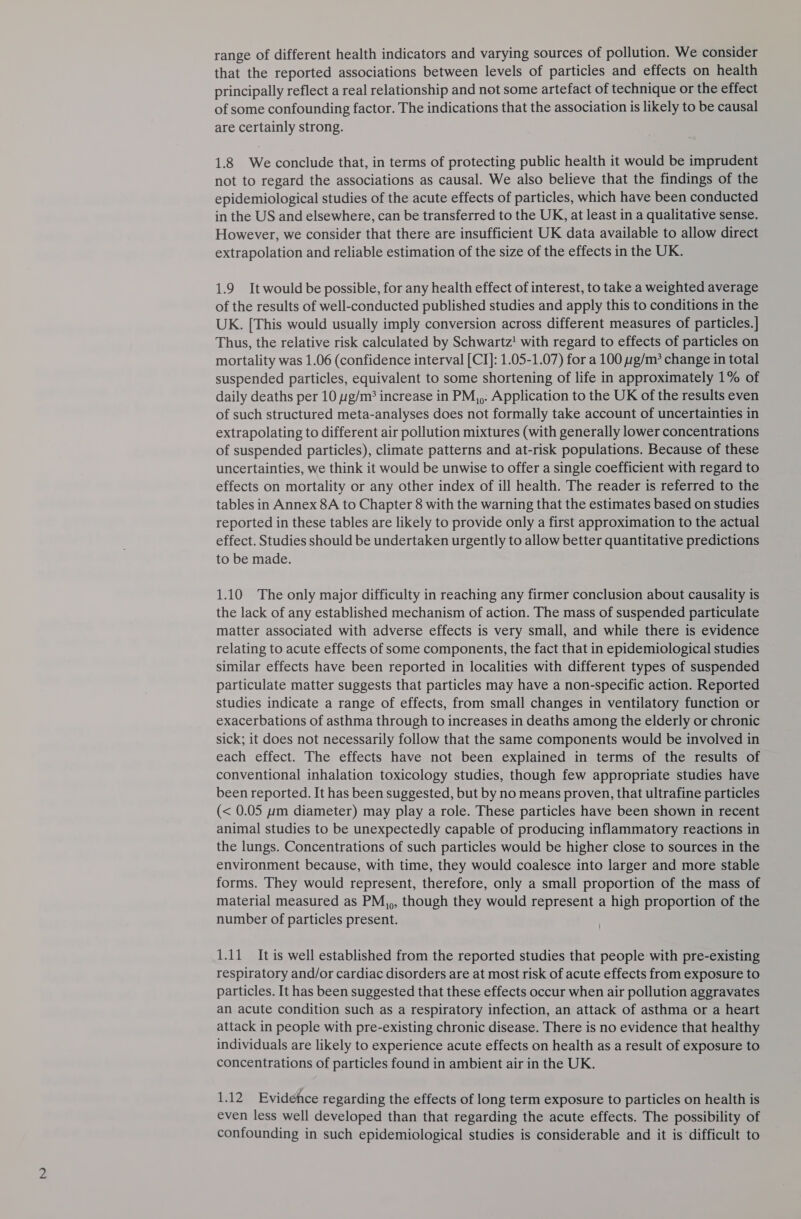 range of different health indicators and varying sources of pollution. We consider that the reported associations between levels of particles and effects on health principally reflect a real relationship and not some artefact of technique or the effect of some confounding factor. The indications that the association is likely to be causal are certainly strong. 1.8 We conclude that, in terms of protecting public health it would be imprudent not to regard the associations as causal. We also believe that the findings of the epidemiological studies of the acute effects of particles, which have been conducted in the US and elsewhere, can be transferred to the UK, at least in a qualitative sense. However, we consider that there are insufficient UK data available to allow direct extrapolation and reliable estimation of the size of the effects in the UK. 1.9 It would be possible, for any health effect of interest, to take a weighted average of the results of well-conducted published studies and apply this to conditions in the UK. [This would usually imply conversion across different measures of particles.] Thus, the relative risk calculated by Schwartz! with regard to effects of particles on mortality was 1.06 (confidence interval [CI]: 1.05-1.07) for a 100 :g/m* change in total suspended particles, equivalent to some shortening of life in approximately 1% of daily deaths per 10 g/m? increase in PM,,. Application to the UK of the results even of such structured meta-analyses does not formally take account of uncertainties in extrapolating to different air pollution mixtures (with generally lower concentrations of suspended particles), climate patterns and at-risk populations. Because of these uncertainties, we think it would be unwise to offer a single coefficient with regard to effects on mortality or any other index of ill health. The reader is referred to the tables in Annex 8A to Chapter 8 with the warning that the estimates based on studies reported in these tables are likely to provide only a first approximation to the actual effect. Studies should be undertaken urgently to allow better quantitative predictions to be made. 1.10 The only major difficulty in reaching any firmer conclusion about causality is the lack of any established mechanism of action. The mass of suspended particulate matter associated with adverse effects is very small, and while there is evidence relating to acute effects of some components, the fact that in epidemiological studies similar effects have been reported in localities with different types of suspended particulate matter suggests that particles may have a non-specific action. Reported studies indicate a range of effects, from small changes in ventilatory function or exacerbations of asthma through to increases in deaths among the elderly or chronic sick; it does not necessarily follow that the same components would be involved in each effect. The effects have not been explained in terms of the results of conventional inhalation toxicology studies, though few appropriate studies have been reported. It has been suggested, but by no means proven, that ultrafine particles (&lt; 0.05 pm diameter) may play a role. These particles have been shown in recent animal studies to be unexpectedly capable of producing inflammatory reactions in the lungs. Concentrations of such particles would be higher close to sources in the environment because, with time, they would coalesce into larger and more stable forms. They would represent, therefore, only a small proportion of the mass of material measured as PM,,, though they would represent a high proportion of the number of particles present. 1.11 It is well established from the reported studies that people with pre-existing respiratory and/or cardiac disorders are at most risk of acute effects from exposure to particles. It has been suggested that these effects occur when air pollution aggravates an acute condition such as a respiratory infection, an attack of asthma or a heart attack in people with pre-existing chronic disease. There is no evidence that healthy individuals are likely to experience acute effects on health as a result of exposure to concentrations of particles found in ambient air in the UK. 1.12 Evidence regarding the effects of long term exposure to particles on health is even less well developed than that regarding the acute effects. The possibility of confounding in such epidemiological studies is considerable and it is difficult to