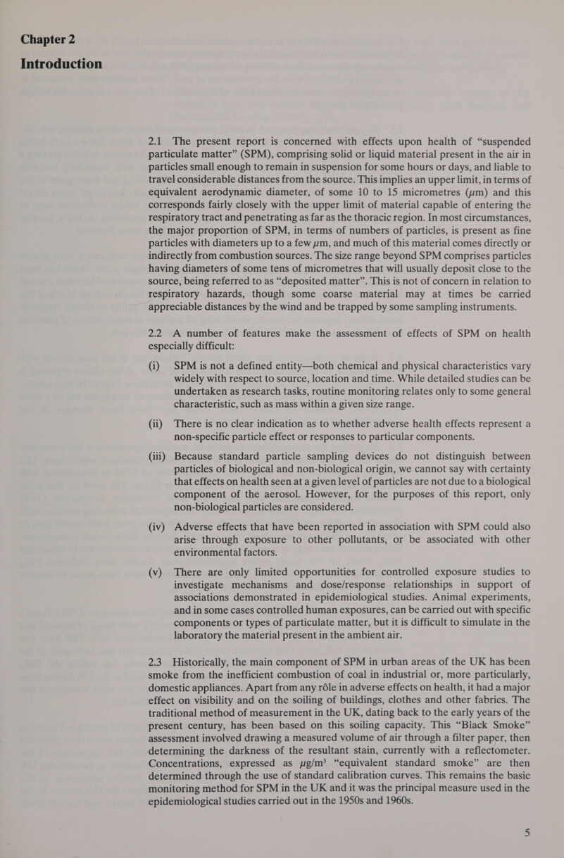 Introduction 2.1 The present report is concerned with effects upon health of “suspended particulate matter” (SPM), comprising solid or liquid material present in the air in particles small enough to remain in suspension for some hours or days, and liable to travel considerable distances from the source. This implies an upper limit, in terms of equivalent aerodynamic diameter, of some 10 to 15 micrometres (um) and this corresponds fairly closely with the upper limit of material capable of entering the respiratory tract and penetrating as far as the thoracic region. In most circumstances, the major proportion of SPM, in terms of numbers of particles, is present as fine particles with diameters up to a few um, and much of this material comes directly or indirectly from combustion sources. The size range beyond SPM comprises particles having diameters of some tens of micrometres that will usually deposit close to the source, being referred to as “deposited matter”. This is not of concern in relation to respiratory hazards, though some coarse material may at times be carried appreciable distances by the wind and be trapped by some sampling instruments. 2.2 A number of features make the assessment of effects of SPM on health especially difficult: (i) SPM is not a defined entity—both chemical and physical characteristics vary widely with respect to source, location and time. While detailed studies can be undertaken as research tasks, routine monitoring relates only to some general characteristic, such as mass within a given size range. (ii) There is no clear indication as to whether adverse health effects represent a non-specific particle effect or responses to particular components. (iii) Because standard particle sampling devices do not distinguish between particles of biological and non-biological origin, we cannot say with certainty that effects on health seen at a given level of particles are not due to a biological component of the aerosol. However, for the purposes of this report, only non-biological particles are considered. (iv) Adverse effects that have been reported in association with SPM could also arise through exposure to other pollutants, or be associated with other environmental factors. (v) There are only limited opportunities for controlled exposure studies to investigate mechanisms and dose/response relationships in support of associations demonstrated in epidemiological studies. Animal experiments, and in some cases controlled human exposures, can be carried out with specific components or types of particulate matter, but it is difficult to simulate in the laboratory the material present in the ambient air. 2.3 Historically, the main component of SPM in urban areas of the UK has been smoke from the inefficient combustion of coal in industrial or, more particularly, domestic appliances. Apart from any réle in adverse effects on health, it had a major effect on visibility and on the soiling of buildings, clothes and other fabrics. The traditional method of measurement in the UK, dating back to the early years of the present century, has been based on this soiling capacity. This “Black Smoke” assessment involved drawing a measured volume of air through a filter paper, then determining the darkness of the resultant stain, currently with a reflectometer. Concentrations, expressed as pg/m? “equivalent standard smoke” are then determined through the use of standard calibration curves. This remains the basic monitoring method for SPM in the UK and it was the principal measure used in the epidemiological studies carried out in the 1950s and 1960s.