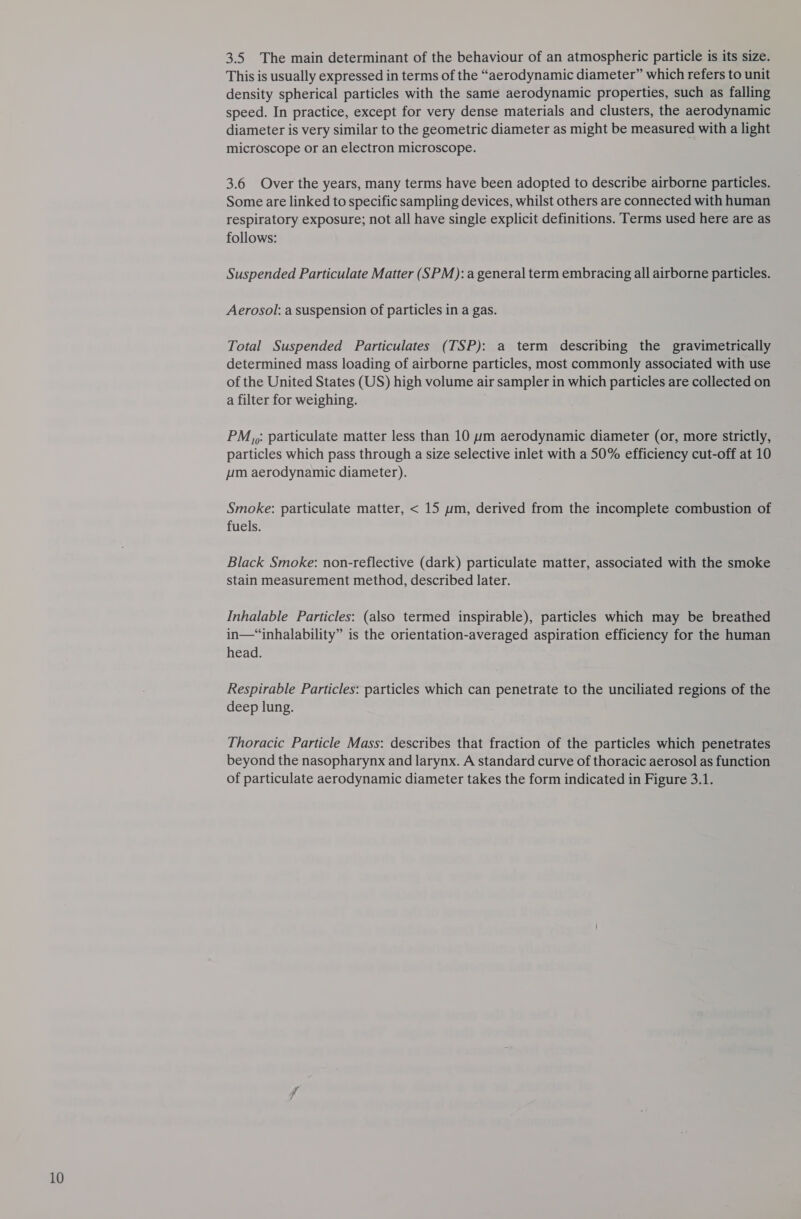 3.5 The main determinant of the behaviour of an atmospheric particle is its size. This is usually expressed in terms of the “aerodynamic diameter” which refers to unit density spherical particles with the samie aerodynamic properties, such as falling speed. In practice, except for very dense materials and clusters, the aerodynamic diameter is very similar to the geometric diameter as might be measured with a light microscope or an electron microscope. 3.6 Over the years, many terms have been adopted to describe airborne particles. Some are linked to specific sampling devices, whilst others are connected with human respiratory exposure; not all have single explicit definitions. Terms used here are as follows: Suspended Particulate Matter (SPM): a general term embracing all airborne particles. Aerosol: a suspension of particles in a gas. Total Suspended Particulates (TSP): a term describing the gravimetrically determined mass loading of airborne particles, most commonly associated with use of the United States (US) high volume air sampler in which particles are collected on a filter for weighing. PM,,: particulate matter less than 10 um aerodynamic diameter (or, more strictly, particles which pass through a size selective inlet with a 50% efficiency cut-off at 10 pm aerodynamic diameter). Smoke: particulate matter, &lt; 15 ym, derived from the incomplete combustion of fuels. Black Smoke: non-reflective (dark) particulate matter, associated with the smoke stain measurement method, described later. Inhalable Particles: (also termed inspirable), particles which may be breathed in—“inhalability” is the orientation-averaged aspiration efficiency for the human head. Respirable Particles: particles which can penetrate to the unciliated regions of the deep lung. Thoracic Particle Mass: describes that fraction of the particles which penetrates beyond the nasopharynx and larynx. A standard curve of thoracic aerosol as function of particulate aerodynamic diameter takes the form indicated in Figure 3.1.