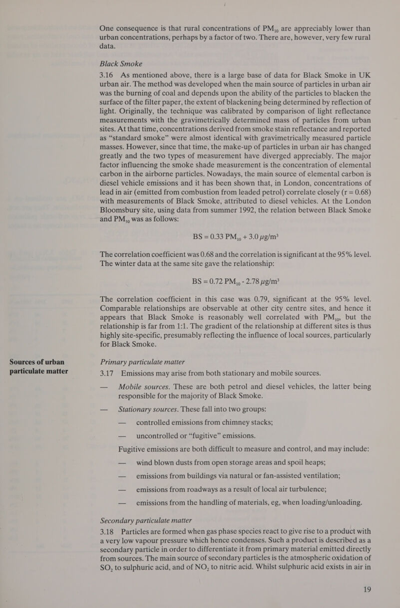 Sources of urban particulate matter One consequence is that rural concentrations of PM,, are appreciably lower than urban concentrations, perhaps by a factor of two. There are, however, very few rural data. Black Smoke 3.16 As mentioned above, there is a large base of data for Black Smoke in UK urban air. The method was developed when the main source of particles in urban air was the burning of coal and depends upon the ability of the particles to blacken the surface of the filter paper, the extent of blackening being determined by reflection of light. Originally, the technique was calibrated by comparison of light reflectance measurements with the gravimetrically determined mass of particles from urban sites. At that time, concentrations derived from smoke stain reflectance and reported as “standard smoke” were almost identical with gravimetrically measured particle masses. However, since that time, the make-up of particles in urban air has changed greatly and the two types of measurement have diverged appreciably. The major factor influencing the smoke shade measurement is the concentration of elemental carbon in the airborne particles. Nowadays, the main source of elemental carbon is diesel vehicle emissions and it has been shown that, in London, concentrations of lead in air (emitted from combustion from leaded petrol) correlate closely (r = 0.68) with measurements of Black Smoke, attributed to diesel vehicles. At the London Bloomsbury site, using data from summer 1992, the relation between Black Smoke and PM,, was as follows: BS = 0.33 PM,, + 3.0 g/m? The correlation coefficient was 0.68 and the correlation is significant at the 95% level. The winter data at the same site gave the relationship: BS = 0.72 PM,, - 2.78 g/m: The correlation coefficient in this case was 0.79, significant at the 95% level. Comparable relationships are observable at other city centre sites, and hence it appears that Black Smoke is reasonably well correlated with PM,,, but the relationship is far from 1:1. The gradient of the relationship at different sites is thus highly site-specific, presumably reflecting the influence of local sources, particularly for Black Smoke. Primary particulate matter 3.17 Emissions may arise from both stationary and mobile sources. — Mobile sources. These are both petrol and diesel vehicles, the latter being responsible for the majority of Black Smoke. — Stationary sources. These fall into two groups: — controlled emissions from chimney stacks; — _ uncontrolled or “fugitive” emissions. Fugitive emissions are both difficult to measure and control, and may include: — wind blown dusts from open storage areas and spoil heaps; — emissions from buildings via natural or fan-assisted ventilation; — emissions from roadways as a result of local air turbulence; — emissions from the handling of materials, eg, when loading/unloading. Secondary particulate matter 3.18 Particles are formed when gas phase species react to give rise to a product with a very low vapour pressure which hence condenses. Such a product is described as a secondary particle in order to differentiate it from primary material emitted directly from sources. The main source of secondary particles is the atmospheric oxidation of SO, to sulphuric acid, and of NO, to nitric acid. Whilst sulphuric acid exists in air in