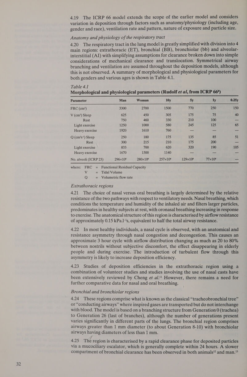 a2 4.19 The ICRP 66 model extends the scope of the earlier model and considers variation in deposition through factors such as anatomy/physiology (including age, gender and race), ventilation rate and pattern, nature of exposure and particle size. 4.20 The respiratory tract in the lung model is greatly simplified with division into 4 main regions: extrathoracic (ET), bronchial (BB), bronchiolar (bb) and alveolar- interstitial (AI) with simplifying assumptions for clearance broken down into simple considerations of mechanical clearance and translocation. Symmetrical airway branching and ventilation are assumed throughout the deposition models, although this is not observed. A summary of morphological and physiological parameters for both genders and various ages is shown in Table 4.1. Table 4.1 Morphological and physiological parameters (Rudolf et al, from ICRP 66°) Parameter Man Woman 10y Sy ly 0.25y FRC (cm*) 3300 2700 1500 770 250 150 V (cm?) Sleep 625 450 305 175 1 40 Rest 750 460 330 210 100 _ Light exercise 1250 1000 580 245 125 65 Heavy exercise 1920 1610 760 —- — _ Q (cm?s) Sleep 250 180 175 135 85 a1 Rest 300 215 210 175 200 — Heavy exercise 1670 1500 1140 — — — No. alveoli (ICRP 23) 296x10° 280x10° 257x108 129x10° 77x10° — where: FRC = Functional Residual Capacity Vv Tidal Volume Q Volumetric flow rate Extrathoracic regions 4.21 The choice of nasal versus oral breathing is largely determined by the relative resistance of the two pathways with respect to ventilatory needs. Nasal breathing, which conditions the temperature and humidity of the inhaled air and filters larger particles, predominates in healthy subjects at rest, with oronasal breathing increasing in response to exercise. The anatomical structure of this region is characterised by airflow resistance of approximately 0.15 kPa.l's, equivalent to half the total airway resistance. 4.22 In most healthy individuals, a nasal cycle is observed, with an anatomical and resistance asymmetry through nasal congestion and decongestion. This causes an approximate 3 hour cycle with airflow distribution changing as much as 20 to 80% between nostrils without subjective discomfort, the effect disappearing in elderly people and during exercise. The introduction of turbulent flow through this asymmetry is likely to increase deposition efficiency. 4.23 Studies of deposition efficiencies in the extrathoracic region using a combination of volunteer studies and studies involving the use of nasal casts have been extensively reviewed by Cheng et al.!' However, there remains a need for further comparative data for nasal and oral breathing. Bronchial and bronchiolar regions 4.24 These regions comprise what is known as the classical “tracheobronchial tree” or “conducting airways” where inspired gases are transported but do not interchange with blood. The model is based on a branching structure from Generation 0 (trachea) to Generation 26 (last of branches), although the number of generations present varies significantly in different parts of the lungs. The bronchial region comprises airways greater than 1 mm diameter (to about Generation 8-10) with bronchiolar airways having diameters of less than 1 mm. 4.25 The region is characterised by a rapid clearance phase for deposited particles via a mucociliary escalator, which is generally complete within 24 hours. A slower compartment of bronchial clearance has been observed in both animals” and man.