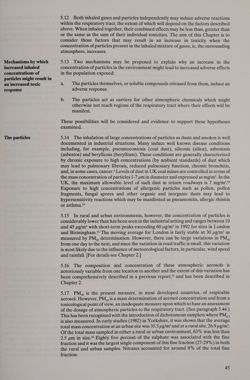 Mechanisms by which increased inhaled concentrations of particles might result in an increased toxic response The particles 5.12 Both inhaled gases and particles independently may induce adverse reactions within the respiratory tract, the extent of which will depend on the factors described above. When inhaled together, their combined effects may be less than, greater than or the same as the sum of their individual toxicities. The aim of this Chapter is to consider those factors that may result in an increase in toxicity when the concentration of particles present in the inhaled mixture of gases, ie, the surrounding atmosphere, increases. 5.13 Two mechanisms may be proposed to explain why an increase in the concentration of particles in the environment might lead to increased adverse effects in the population exposed: a. The particles themselves, or soluble compounds released from them, induce an adverse response. b. The particles act as carriers for other atmospheric chemicals which might otherwise not reach regions of the respiratory tract where their effects will be manifest. These possibilities will be considered and evidence to support these hypotheses examined. 5.14 The inhalation of large concentrations of particles as dusts and smokes is well documented in industrial situations. Many induce well known disease conditions including, for example, pneumoconiosis (coal dust), silicosis (silica), asbestosis (asbestos) and berylliosis (beryllium). These conditions are generally characterised by chronic exposure to high concentrations (by ambient standards) of dust which may lead to pulmonary fibrosis, reduced pulmonary function, chronic bronchitis, and, in some cases, cancer.! Levels of dust in UK coal mines are controlled in terms of the mass concentration of particles 1-7 ym in diameter and expressed as mg/m*. In the UK, the maximum allowable level of such dust in return roadways is 7 mg/m?.% Exposure to high concentrations of allergenic particles such as pollen, pollen fragments, fungal spores and other organic and inorganic dusts may lead to hypersensitivity reactions which may be manifested as pneumonitis, allergic rhinitis or asthma. 5.15 In rural and urban environments, however, the concentration of particles is considerably lower than has been seen in the industrial setting and ranges between 10 and 45 pg/m? with short-term peaks exceeding 60 g/m? in 1992 for sites in London and Birmingham.’ The moving average for London is fairly stable at 30 g/m? as measured by PM,, determination. However, there can be large variations in PM,, from one day to the next, and since the variation in road traffic is small, this variation is most likely due to the influence of meteorological factors, in particular, wind speed and rainfall. [For details see Chapter 2.] 5.16 The composition and concentration of these atmospheric aerosols is notoriously variable from one location to another and the extent of this variation has been comprehensively described in a previous report,’° and has been described in Chapter 2. 5.17 PM,, is the present measure, in most developed countries, of respirable aerosol. However, PM,,, is a mass determination of aerosol concentration and from a toxicological point of view, an inadequate measure upon which to base an assessment of the dosage of atmospheric particles to the respiratory tract. (See paragraph 5.44.) This has been recognised with the introduction of dichotomous samplers where PM, , is also measured. In early studies (1982) in Yorkshire, it was shown that the average total mass concentration at an urban site was 35.5 g/m? and at a rural site, 26.9 yg/m?. Of the total mass sampled in either a rural or urban environment, 63% was less than 2.5 ym in size.'* Eighty five percent of the sulphate was associated with the fine fraction and it was the largest single component of this fine fraction (27-29%) in both the rural and urban samples. Nitrates accounted for around 8% of the total fine fraction.