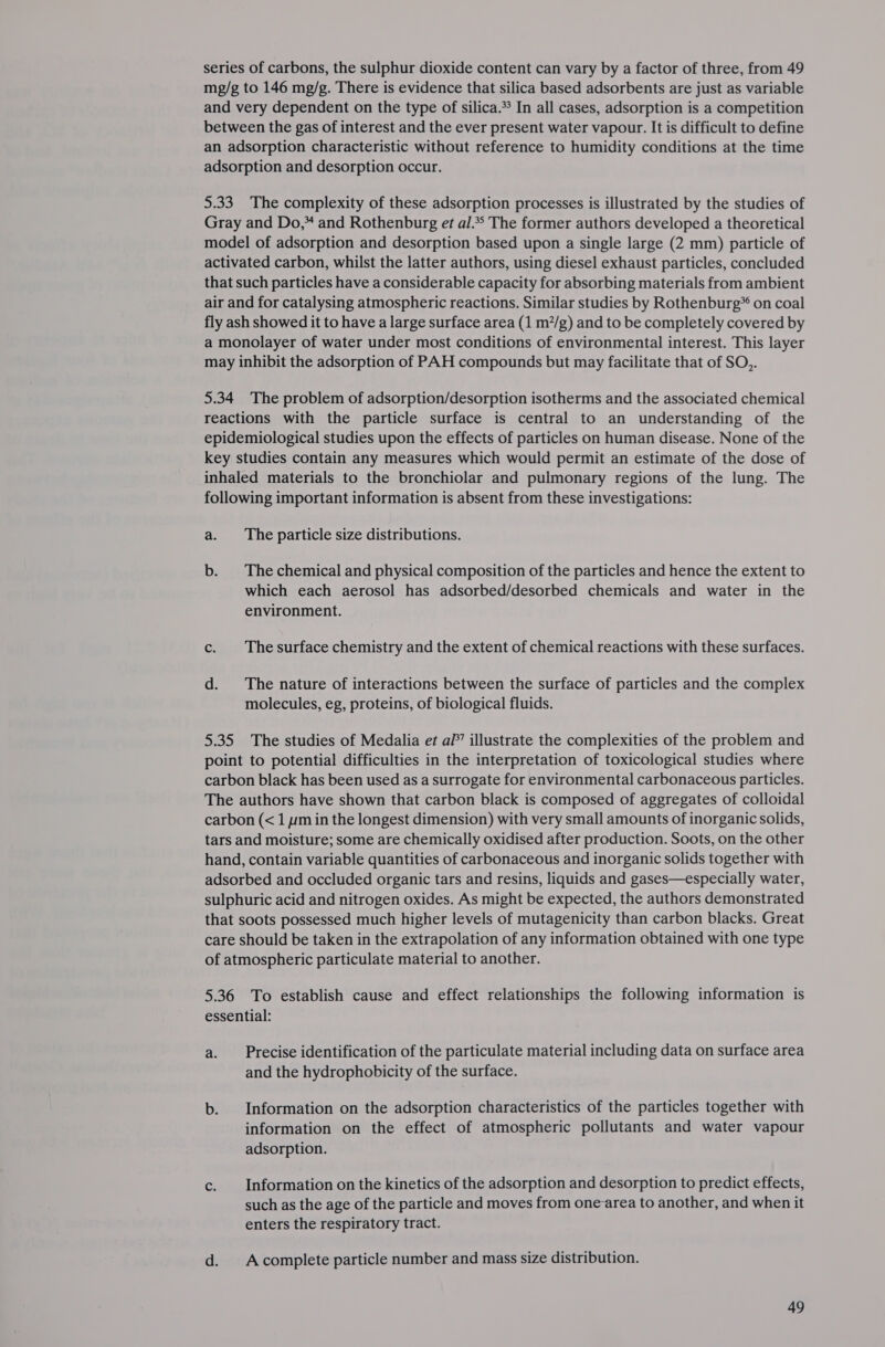 mg/g to 146 mg/g. There is evidence that silica based adsorbents are just as variable and very dependent on the type of silica.* In all cases, adsorption is a competition between the gas of interest and the ever present water vapour. It is difficult to define an adsorption characteristic without reference to humidity conditions at the time adsorption and desorption occur. 5.33 The complexity of these adsorption processes is illustrated by the studies of Gray and Do,* and Rothenburg et al.** The former authors developed a theoretical model of adsorption and desorption based upon a single large (2 mm) particle of activated carbon, whilst the latter authors, using diesel exhaust particles, concluded that such particles have a considerable capacity for absorbing materials from ambient air and for catalysing atmospheric reactions. Similar studies by Rothenburg* on coal fly ash showed it to have a large surface area (1 m?/g) and to be completely covered by a monolayer of water under most conditions of environmental interest. This layer may inhibit the adsorption of PAH compounds but may facilitate that of SO,. 5.34 The problem of adsorption/desorption isotherms and the associated chemical reactions with the particle surface is central to an understanding of the epidemiological studies upon the effects of particles on human disease. None of the key studies contain any measures which would permit an estimate of the dose of inhaled materials to the bronchiolar and pulmonary regions of the lung. The following important information is absent from these investigations: a. The particle size distributions. b. The chemical and physical composition of the particles and hence the extent to which each aerosol has adsorbed/desorbed chemicals and water in the environment. c. | Thesurface chemistry and the extent of chemical reactions with these surfaces. d. The nature of interactions between the surface of particles and the complex molecules, eg, proteins, of biological fluids. 5.35 The studies of Medalia et af’ illustrate the complexities of the problem and point to potential difficulties in the interpretation of toxicological studies where carbon black has been used as a surrogate for environmental carbonaceous particles. The authors have shown that carbon black is composed of aggregates of colloidal carbon (&lt;1 ymin the longest dimension) with very small amounts of inorganic solids, tars and moisture; some are chemically oxidised after production. Soots, on the other hand, contain variable quantities of carbonaceous and inorganic solids together with adsorbed and occluded organic tars and resins, liquids and gases—especially water, sulphuric acid and nitrogen oxides. As might be expected, the authors demonstrated that soots possessed much higher levels of mutagenicity than carbon blacks. Great care should be taken in the extrapolation of any information obtained with one type of atmospheric particulate material to another. 5.36 To establish cause and effect relationships the following information is essential: a. Precise identification of the particulate material including data on surface area and the hydrophobicity of the surface. b. Information on the adsorption characteristics of the particles together with information on the effect of atmospheric pollutants and water vapour adsorption. c. Information on the kinetics of the adsorption and desorption to predict effects, such as the age of the particle and moves from onearea to another, and when it enters the respiratory tract. d. Acomplete particle number and mass size distribution. 49