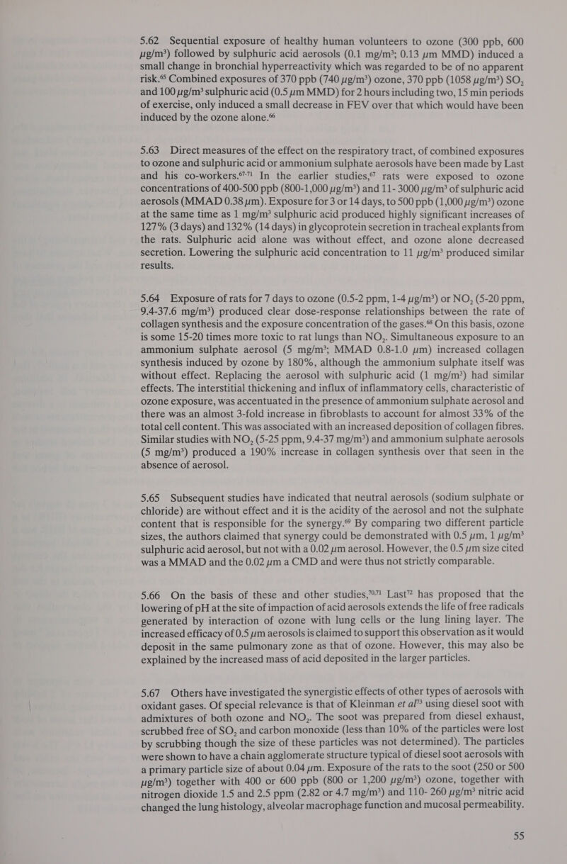 5.62 Sequential exposure of healthy human volunteers to ozone (300 ppb, 600 Lig/m) followed by sulphuric acid aerosols (0.1 mg/m; 0.13 um MMD) induced a small change in bronchial hyperreactivity which was regarded to be of no apparent risk. Combined exposures of 370 ppb (740 yg/m*) ozone, 370 ppb (1058 pg/m?) SO, and 100 yg/m? sulphuric acid (0.5 ym MMD) for 2 hours including two, 15 min periods of exercise, only induced a small decrease in FEV over that which would have been induced by the ozone alone.® 5.63 Direct measures of the effect on the respiratory tract, of combined exposures to ozone and sulphuric acid or ammonium sulphate aerosols have been made by Last and his co-workers.” In the earlier studies,” rats were exposed to ozone concentrations of 400-500 ppb (800-1,000 g/m) and 11-3000 ug/m? of sulphuric acid aerosols (MMAD 0.38 um). Exposure for 3 or 14 days, to 500 ppb (1,000 g/m?) ozone at the same time as 1 mg/m? sulphuric acid produced highly significant increases of 127% (3 days) and 132% (14 days) in glycoprotein secretion in tracheal explants from the rats. Sulphuric acid alone was without effect, and ozone alone decreased secretion. Lowering the sulphuric acid concentration to 11 g/m’ produced similar results. 5.64 Exposure of rats for 7 days to ozone (0.5-2 ppm, 1-4 g/m?) or NO, (5-20 ppm, 9.4-37.6 mg/m?) produced clear dose-response relationships between the rate of collagen synthesis and the exposure concentration of the gases.® On this basis, ozone is some 15-20 times more toxic to rat lungs than NO,. Simultaneous exposure to an ammonium sulphate aerosol (5 mg/m*; MMAD 0.8-1.0 wm) increased collagen synthesis induced by ozone by 180%, although the ammonium sulphate itself was without effect. Replacing the aerosol with sulphuric acid (1 mg/m?) had similar effects. The interstitial thickening and influx of inflammatory cells, characteristic of ozone exposure, was accentuated in the presence of ammonium sulphate aerosol and there was an almost 3-fold increase in fibroblasts to account for almost 33% of the total cell content. This was associated with an increased deposition of collagen fibres. Similar studies with NO, (5-25 ppm, 9.4-37 mg/m?) and ammonium sulphate aerosols (5 mg/m?) produced a 190% increase in collagen synthesis over that seen in the absence of aerosol. 5.65 Subsequent studies have indicated that neutral aerosols (sodium sulphate or chloride) are without effect and it is the acidity of the aerosol and not the sulphate content that is responsible for the synergy.” By comparing two different particle sizes, the authors claimed that synergy could be demonstrated with 0.5 ym, 1 yg/m? sulphuric acid aerosol, but not with a 0.02 um aerosol. However, the 0.5 ym size cited was a MMAD and the 0.02 um a CMD and were thus not strictly comparable. 5.66 On the basis of these and other studies,” Last” has proposed that the lowering of pH at the site of impaction of acid aerosols extends the life of free radicals generated by interaction of ozone with lung cells or the lung lining layer. The increased efficacy of 0.5 ym aerosols is claimed to support this observation as it would deposit in the same pulmonary zone as that of ozone. However, this may also be explained by the increased mass of acid deposited in the larger particles. 5.67 Others have investigated the synergistic effects of other types of aerosols with oxidant gases. Of special relevance is that of Kleinman et al” using diesel soot with admixtures of both ozone and NO,. The soot was prepared from diesel exhaust, scrubbed free of SO, and carbon monoxide (less than 10% of the particles were lost by scrubbing though the size of these particles was not determined). The particles were shown to have a chain agglomerate structure typical of diesel soot aerosols with a primary particle size of about 0.04 um. Exposure of the rats to the soot (250 or 500 ug/m?) together with 400 or 600 ppb (800 or 1,200 pig/m?) ozone, together with nitrogen dioxide 1.5 and 2.5 ppm (2.82 or 4.7 mg/m*) and 110- 260 yg/m? nitric acid changed the lung histology, alveolar macrophage function and mucosal permeability.