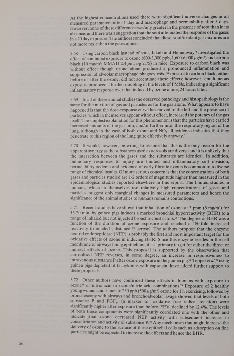 At the highest concentrations used there were significant adverse changes in all measured parameters after 1 day and macrophage and permeability after 5 days. However, none of these differences was’any greater in the presence of soot than in its absence, and there was a suggestion that the soot attenuated the response of the gases in a 20 day exposure. The authors concluded that diesel soot/oxidant gas mixtures are not more toxic than the gases alone. 5.68 Using carbon black instead of soot, Jakab and Hemenway” investigated the effect of combined exposure to ozone (800-3,000 ppb, 1,600-6,000 1g/m*) and carbon black (10 mg/m3; MMAD 2.4 ym; og 2.75) in mice. Exposure to carbon black was without effect though ozone alone produced a pronounced inflammation and suppression of alveolar macrophage phagocytosis. Exposure to carbon black, either before or after the ozone, did not accentuate these effects; however, simultaneous exposure produced a further doubling in the levels of PMNs, indicating a significant inflammatory response over that induced by ozone alone, 24 hours later. 5.69 Inall ofthese animal studies the observed pathology and histopathology is the same for the mixture of gas and particles as for the gas alone. What appears to have happened is that the dose-response curve has moved to the left and the presence of particles, which in themselves appear without effect, increased the potency of the gas itself. The simplest explanation for this phenomenon is that the particles have carried increased amounts of the gas into, and/or further into, the respiratory region of the lung, although in the case of both ozone and NO, all evidence indicates that they penetrate to this region of the lung quite effectively anyway.° 5.70 It would, however, be wrong to assume that this is the only reason for the apparent synergy as the substances used as aerosols are diverse and it is unlikely that the interaction between the gases and the substrates are identical. In addition, pulmonary responses to injury are limited and inflammatory cell invasion, permeability oedema and evidence of early fibrotic events is common to a diverse range of chemical insults. Of more serious concern is that the concentrations of both gases and particles studied are 1-2 orders of magnitude higher than measured in the epidemiological studies reported elsewhere in this report. The limited studies in humans, which in themselves use relatively high concentrations of gases and particles, suggest only marginal changes in measured parameters and hence the significance of the animal studies to humans remains contentious. 5.71 Recent studies have shown that inhalation of ozone at 3 ppm (6 mg/m?) for 15-20 min, by guinea pigs induces a marked bronchial hyperreactivity (BHR) to a range of inhaled but not injected broncho-constrictors.” The degree of BHR was a function of the duration of ozone exposure and reached a 180-fold increased reactivity to inhaled substance P aerosol. The authors propose that the enzyme neutral endopeptidase (NEP) is probably the first and most important target for the oxidative effects of ozone in inducing BHR. Since this enzyme resides in the cell membrane of airways lining epithelium, it is a primary target for either the direct or indirect effects of ozone. This proposal is supported by the observation that aerosolised NEP reverses, in some degree, an increase in responsiveness to intravenous substance P after ozone exposure in the guinea pig.” Tepper et al,” using guinea pigs depleted of tachykinins with capsaicin, have added further support to these proposals. 5.72 Other authors have confirmed these effects in humans with exposure to ozone” or nitric acid or ozone/nitric acid combinations.” Exposure of 2 healthy young women and 5 men to 250 ppb (500 g/m’) ozone for 1 h exercising, followed by bronchoscopy with airways and bronchoalveolar lavage showed that levels of both substance P and PGF,, (a marker for oxidative free radical reaction) were significantly higher after exposure than before. FEV, declined by 12.4%. The levels of both these components were significantly correlated one with the other and indicate that ozone decreased NEP activity with subsequent increase in concentration and activity of substance P.”’ Any mechanism that might increase the delivery of ozone to the surface of these epithelial cells such as adsorption on fine particles might be expected to increase the effects and hence the BHR.