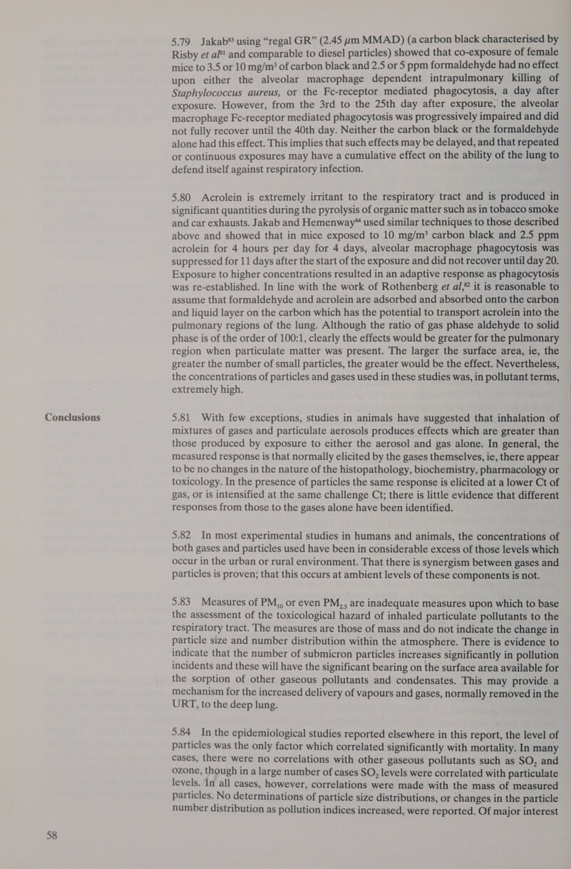 Conclusions 58 5.79 Jakab*® using “regal GR” (2.45 um MMAD) (a carbon black characterised by Risby et al! and comparable to diesel particles) showed that co-exposure of female mice to 3.5 or 10 mg/m’ of carbon black and 2.5 or 5 ppm formaldehyde had no effect upon either the alveolar macrophage dependent intrapulmonary killing of Staphylococcus aureus, or the Fc-receptor mediated phagocytosis, a day after exposure. However, from the 3rd to the 25th day after exposure, the alveolar macrophage Fc-receptor mediated phagocytosis was progressively impaired and did not fully recover until the 40th day. Neither the carbon black or the formaldehyde alone had this effect. This implies that such effects may be delayed, and that repeated or continuous exposures may have a cumulative effect on the ability of the lung to defend itself against respiratory infection. 5.80 Acrolein is extremely irritant to the respiratory tract and is produced in significant quantities during the pyrolysis of organic matter such as in tobacco smoke and car exhausts. Jakab and Hemenway* used similar techniques to those described above and showed that in mice exposed to 10 mg/m’ carbon black and 2.5 ppm acrolein for 4 hours per day for 4 days, alveolar macrophage phagocytosis was suppressed for 11 days after the start of the exposure and did not recover until day 20. Exposure to higher concentrations resulted in an adaptive response as phagocytosis was re-established. In line with the work of Rothenberg et al, it is reasonable to assume that formaldehyde and acrolein are adsorbed and absorbed onto the carbon and liquid layer on the carbon which has the potential to transport acrolein into the pulmonary regions of the lung. Although the ratio of gas phase aldehyde to solid phase is of the order of 100:1, clearly the effects would be greater for the pulmonary region when particulate matter was present. The larger the surface area, ie, the greater the number of small particles, the greater would be the effect. Nevertheless, the concentrations of particles and gases used in these studies was, in pollutant terms, extremely high. 5.81 With few exceptions, studies in animals have suggested that inhalation of mixtures of gases and particulate aerosols produces effects which are greater than those produced by exposure to either the aerosol and gas alone. In general, the measured response is that normally elicited by the gases themselves, ie, there appear to be no changes in the nature of the histopathology, biochemistry, pharmacology or toxicology. In the presence of particles the same response is elicited at a lower Ct of gas, or is intensified at the same challenge Ct; there is little evidence that different responses from those to the gases alone have been identified. 5.82 In most experimental studies in humans and animals, the concentrations of both gases and particles used have been in considerable excess of those levels which occur in the urban or rural environment. That there is synergism between gases and particles is proven; that this occurs at ambient levels of these components is not. 5.83 Measures of PM,, or even PM,, are inadequate measures upon which to base the assessment of the toxicological hazard of inhaled particulate pollutants to the respiratory tract. The measures are those of mass and do not indicate the change in particle size and number distribution within the atmosphere. There is evidence to indicate that the number of submicron particles increases significantly in pollution incidents and these will have the significant bearing on the surface area available for the sorption of other gaseous pollutants and condensates. This may provide a mechanism for the increased delivery of vapours and gases, normally removed in the URT, to the deep lung. 5.84 In the epidemiological studies reported elsewhere in this report, the level of particles was the only factor which correlated significantly with mortality. In many cases, there were no correlations with other gaseous pollutants such as SO, and ozone, though in a large number of cases SO, levels were correlated with particulate levels. In all cases, however, correlations were made with the mass of measured particles. No determinations of particle size distributions, or changes in the particle number distribution as pollution indices increased, were reported. Of major interest