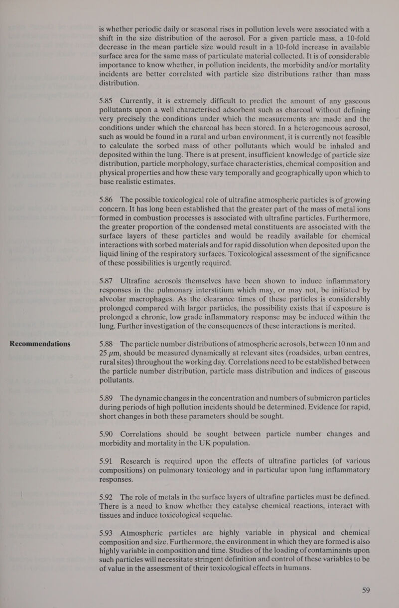 Recommendations is whether periodic daily or seasonal rises in pollution levels were associated with a shift in the size distribution of the aerosol. For a given particle mass, a 10-fold decrease in the mean particle size would result in a 10-fold increase in available surface area for the same mass of particulate material collected. It is of considerable importance to know whether, in pollution incidents, the morbidity and/or mortality incidents are better correlated with particle size distributions rather than mass distribution. 5.85 Currently, it is extremely difficult to predict the amount of any gaseous pollutants upon a well characterised adsorbent such as charcoal without defining very precisely the conditions under which the measurements are made and the conditions under which the charcoal has been stored. In a heterogeneous aerosol, such as would be found in a rural and urban environment, it is currently not feasible to calculate the sorbed mass of other pollutants which would be inhaled and deposited within the lung. There is at present, insufficient knowledge of particle size distribution, particle morphology, surface characteristics, chemical composition and physical properties and how these vary temporally and geographically upon which to base realistic estimates. 5.86 The possible toxicological role of ultrafine atmospheric particles is of growing concern. It has long been established that the greater part of the mass of metal ions formed in combustion processes is associated with ultrafine particles. Furthermore, the greater proportion of the condensed metal constituents are associated with the surface layers of these particles and would be readily available for chemical interactions with sorbed materials and for rapid dissolution when deposited upon the liquid lining of the respiratory surfaces. Toxicological assessment of the significance of these possibilities is urgently required. 5.87 Ultrafine aerosols themselves have been shown to induce inflammatory responses in the pulmonary interstitium which may, or may not, be initiated by alveolar macrophages. As the clearance times of these particles is considerably prolonged compared with larger particles, the possibility exists that if exposure is prolonged a chronic, low grade inflammatory response may be induced within the lung. Further investigation of the consequences of these interactions is merited. 5.88 The particle number distributions of atmospheric aerosols, between 10 nm and 25 ppm, should be measured dynamically at relevant sites (roadsides, urban centres, rural sites) throughout the working day. Correlations need to be established between the particle number distribution, particle mass distribution and indices of gaseous pollutants. 5.89 The dynamic changes in the concentration and numbers of submicron particles during periods of high pollution incidents should be determined. Evidence for rapid, short changes in both these parameters should be sought. 5.90 Correlations should be sought between particle number changes and morbidity and mortality in the UK population. 5.91 Research is required upon the effects of ultrafine particles (of various compositions) on pulmonary toxicology and in particular upon lung inflammatory responses. 5.92 The role of metals in the surface layers of ultrafine particles must be defined. There is a need to know whether they catalyse chemical reactions, interact with tissues and induce toxicological sequelae. 5.93 Atmospheric particles are highly variable in physical and chemical composition and size. Furthermore, the environment in which they are formed is also highly variable in composition and time. Studies of the loading of contaminants upon such particles will necessitate stringent definition and control of these variables to be of value in the assessment of their toxicological effects in humans.