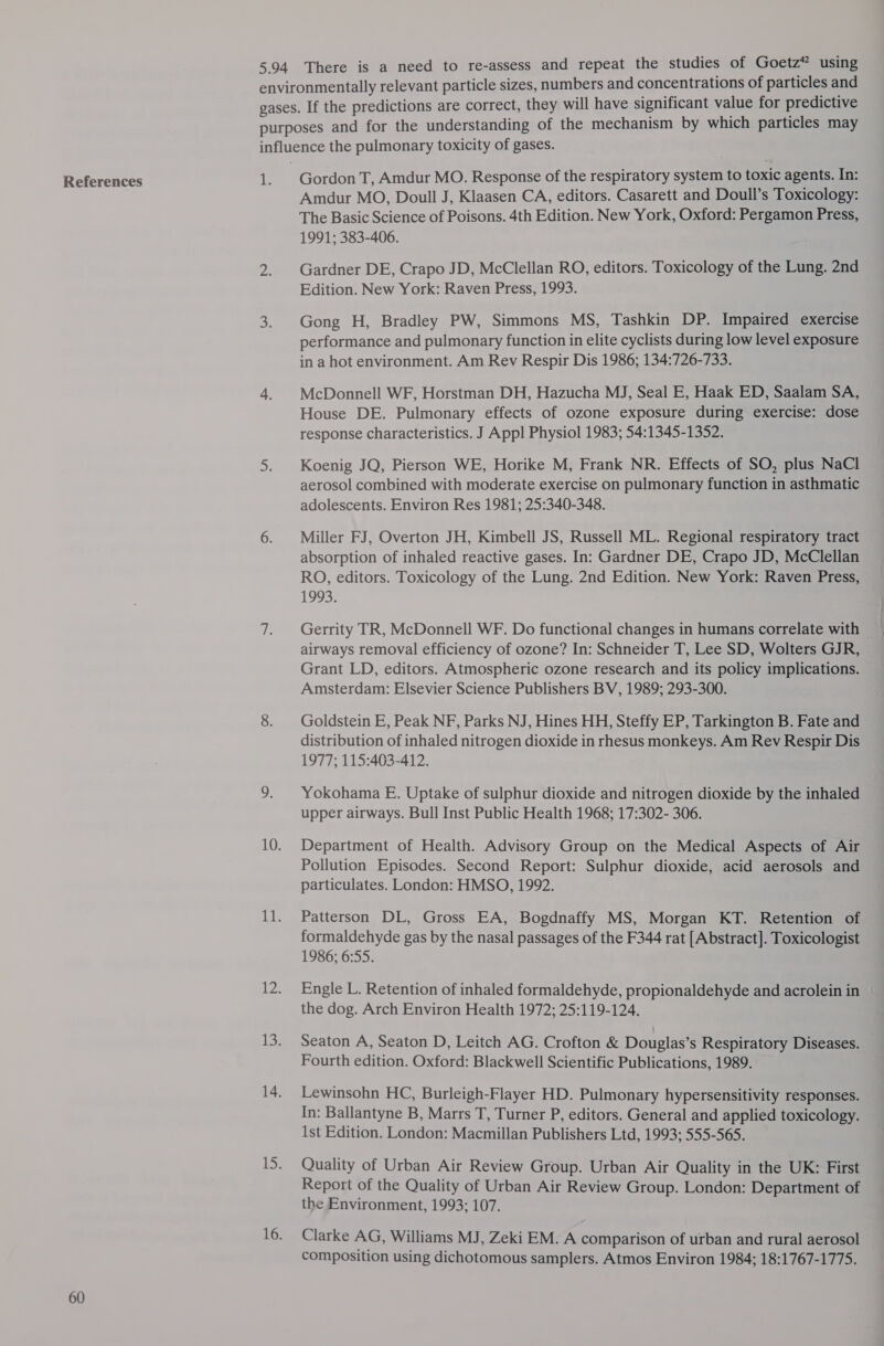 References 60 1. Gordon T, Amdur MO. Response of the respiratory system to toxic agents. In: Amdur MO, Doull J, Klaasen CA, editors. Casarett and Doull’s Toxicology: The Basic Science of Poisons. 4th Edition. New York, Oxford: Pergamon Press, 1991; 383-406. Gardner DE, Crapo JD, McClellan RO, editors. Toxicology of the Lung. 2nd Edition. New York: Raven Press, 1993. Gong H, Bradley PW, Simmons MS, Tashkin DP. Impaired exercise performance and pulmonary function in elite cyclists during low level exposure in a hot environment. Am Rev Respir Dis 1986; 134:726-733. McDonnell WF, Horstman DH, Hazucha MJ, Seal E, Haak ED, Saalam SA, House DE. Pulmonary effects of ozone exposure during exercise: dose response characteristics. J Appl Physiol 1983; 54:1345-1352. Koenig JQ, Pierson WE, Horike M, Frank NR. Effects of SO, plus NaCl aerosol combined with moderate exercise on pulmonary function in asthmatic adolescents. Environ Res 1981; 25:340-348. Miller FJ, Overton JH, Kimbell JS, Russell ML. Regional respiratory tract absorption of inhaled reactive gases. In: Gardner DE, Crapo JD, McClellan RO, editors. Toxicology of the Lung. 2nd Edition. New York: Raven Press, 1993. Gerrity TR, McDonnell WF. Do functional changes in humans correlate with airways removal efficiency of ozone? In: Schneider T, Lee SD, Wolters GJR, Grant LD, editors. Atmospheric ozone research and its policy implications. Amsterdam: Elsevier Science Publishers BV, 1989; 293-300. Goldstein E, Peak NF, Parks NJ, Hines HH, Steffy EP, Tarkington B. Fate and distribution of inhaled nitrogen dioxide in rhesus monkeys. Am Rev Respir Dis 1977; 115:403-412. Yokohama E. Uptake of sulphur dioxide and nitrogen dioxide by the inhaled upper airways. Bull Inst Public Health 1968; 17:302- 306. Department of Health. Advisory Group on the Medical Aspects of Air Pollution Episodes. Second Report: Sulphur dioxide, acid aerosols and particulates. London: HMSO, 1992. Patterson DL, Gross EA, Bogdnaffy MS, Morgan KT. Retention of formaldehyde gas by the nasal passages of the F344 rat [Abstract]. Toxicologist 1986; 6:55. Engle L. Retention of inhaled formaldehyde, propionaldehyde and acrolein in the dog. Arch Environ Health 1972; 25:119-124. Seaton A, Seaton D, Leitch AG. Crofton &amp; Douglas’s Respiratory Diseases. Fourth edition. Oxford: Blackwell Scientific Publications, 1989. Lewinsohn HC, Burleigh-Flayer HD. Pulmonary hypersensitivity responses. In: Ballantyne B, Marrs T, Turner P, editors. General and applied toxicology. 1st Edition. London: Macmillan Publishers Ltd, 1993; 555-565. Quality of Urban Air Review Group. Urban Air Quality in the UK: First Report of the Quality of Urban Air Review Group. London: Department of the Environment, 1993; 107. Clarke AG, Williams MJ, Zeki EM. A comparison of urban and rural aerosol composition using dichotomous samplers. Atmos Environ 1984; 18:1767-1775.