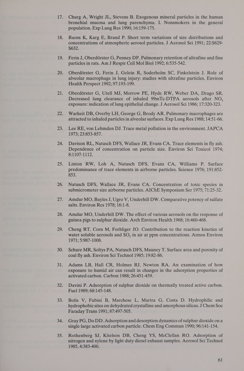 Churg A, Wright JL, Stevens B. Exogenous mineral particles in the human bronchial mucosa and lung parenchyma. I. Nonsmokers in the general population. Exp Lung Res 1990; 16:159-175. Ruoss K, Karg E, Brand P. Short term variations of size distributions and concentrations of atmospheric aerosol particles. J Aerosol Sci 1991; 22:S629- S632. Ferin J, Oberdérster G, Penney DP. Pulmonary retention of ultrafine and fine particles in rats. Am J Respir Cell Mol Biol 1992; 6:535-542. Oberdorster G, Ferin J, Gelein R, Soderholm SC, Finkelstein J. Role of alveolar macrophage in lung injury: studies with ultrafine particles. Environ Health Perspect 1992; 97:193-199. Oberd6rster G, Utell MJ, Morrow PE, Hyde RW, Weber DA, Drago SR. Decreased lung clearance of inhaled 99mTc-DTPA aerosols after NO, exposure: indication of lung epithelial change. J Aerosol Sci 1986; 17:320-323. Warheit DB, Overby LH, George G, Brody AR. Pulmonary macrophages are attracted to inhaled particles in alveolar surfaces. Exp Lung Res 1988; 14:51-66. Lee RE, von Lehmden DJ. Trace metal pollution in the environment. JAPCA 1973; 23:853-857. Davison RL, Natusch DFS, Wallace JR, Evans CA. Trace elements in fly ash. Dependence of concentration on particle size. Environ Sci Toxicol 1974; 8:1107-1112. Linton RW, Loh A, Natusch DFS, Evans CA, Williams P. Surface predominance of trace elements in airborne particles. Science 1976; 191:852- 853. Natusch DFS, Wallace JR, Evans CA. Concentration of toxic species in submicrometer size airborne particles. AIChE Symposium Ser 1975; 71:25-32. Amdur MO, Bayles J, Ugro V, Underhill DW. Comparative potency of sulfate salts. Environ Res 1978; 16:1-8. Amdur MO, Underhill DW. The effect of various aerosols on the response of guinea pigs to sulphur dioxide. Arch Environ Health 1968; 16:460-468. Cheng RT, Corn M, Forhliger JO. Contribution to the reaction kinetics of water soluble aerosols and SO, in air at ppm concentrations. Atmos Environ 1971; 5:987-1008. Schure MR, Soltys PA, Natusch DFS, Mauney T. Surface area and porosity of coal fly ash. Environ Sci Technol 1985; 19:82-86. Adams LB, Hall CR, Holmes RJ, Newton RA. An examination of how exposure to humid air can result in changes in the adsorption properties of activated carbon. Carbon 1988; 26:451-459. Davini P. Adsorption of sulphur dioxide on thermally treated active carbon. Fuel 1989; 68:145-148. Bolis V, Fubini B, Marchese L, Martra G, Costa D. Hydrophilic and hydrophobic sites on dehydrated crystalline and amorphous silicas. J Chem Soc Faraday Trans 1991; 87:497-505. Gray PG, Do DD. Adsorption and desorption dynamics of sulphur dioxide on a single large activated carbon particle. Chem Eng Commun 1990; 96:141-154. Rothenberg SJ, Kitelson DB, Cheng YS, McClellan RO. Adsorption of nitrogen and xylene by light duty diesel exhaust samples. Aerosol Sci Technol 1985, 4:383-400.