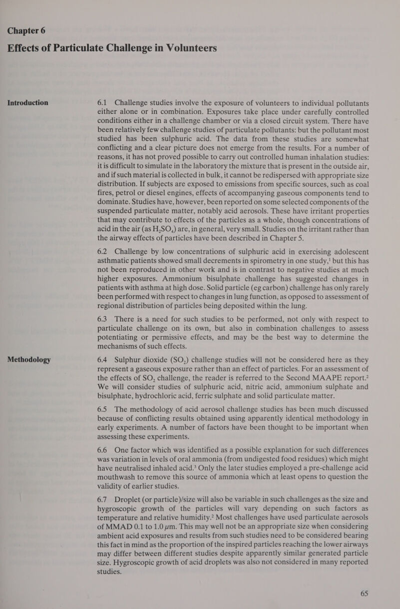 Chapter 6 Introduction Methodology 6.1 Challenge studies involve the exposure of volunteers to individual pollutants either alone or in combination. Exposures take place under carefully controlled conditions either in a challenge chamber or via a closed circuit system. There have been relatively few challenge studies of particulate pollutants: but the pollutant most studied has been sulphuric acid. The data from these studies are somewhat conflicting and a clear picture does not emerge from the results. For a number of reasons, it has not proved possible to carry out controlled human inhalation studies: it is difficult to simulate in the laboratory the mixture that is present in the outside air, and if such material is collected in bulk, it cannot be redispersed with appropriate size distribution. If subjects are exposed to emissions from specific sources, such as coal fires, petrol or diesel engines, effects of accompanying gaseous components tend to dominate. Studies have, however, been reported on some selected components of the suspended particulate matter, notably acid aerosols. These have irritant properties that may contribute to effects of the particles as a whole, though concentrations of acid in the air (as H,SO,) are, in general, very small. Studies on the irritant rather than the airway effects of particles have been described in Chapter S. 6.2 Challenge by low concentrations of sulphuric acid in exercising adolescent asthmatic patients showed small decrements in spirometry in one study,' but this has not been reproduced in other work and is in contrast to negative studies at much higher exposures. Ammonium bisulphate challenge has suggested changes in patients with asthma at high dose. Solid particle (eg carbon) challenge has only rarely been performed with respect to changes in lung function, as opposed to assessment of regional distribution of particles being deposited within the lung. 6.3 There is a need for such studies to be performed, not only with respect to particulate challenge on its own, but also in combination challenges to assess potentiating or permissive effects, and may be the best way to determine the mechanisms of such effects. 6.4 Sulphur dioxide (SO,) challenge studies will not be considered here as they represent a gaseous exposure rather than an effect of particles. For an assessment of the effects of SO, challenge, the reader is referred to the Second MAAPE report. We will consider studies of sulphuric acid, nitric acid, ammonium sulphate and bisulphate, hydrochloric acid, ferric sulphate and solid particulate matter. 6.5 The methodology of acid aerosol challenge studies has been much discussed because of conflicting results obtained using apparently identical methodology in early experiments. A number of factors have been thought to be important when assessing these experiments. 6.6 One factor which was identified as a possible explanation for such differences was Variation in levels of oral ammonia (from undigested food residues) which might have neutralised inhaled acid.* Only the later studies employed a pre-challenge acid mouthwash to remove this source of ammonia which at least opens to question the validity of earlier studies. 6.7. Droplet (or particle)/size will also be variable in such challenges as the size and hygroscopic growth of the particles will vary depending on such factors as temperature and relative humidity.’ Most challenges have used particulate aerosols of MMAD 0.1 to 1.0 pm. This may well not be an appropriate size when considering ambient acid exposures and results from such studies need to be considered bearing this fact in mind as the proportion of the inspired particles reaching the lower airways may differ between different studies despite apparently similar generated particle size. Hygroscopic growth of acid droplets was also not considered in many reported studies.