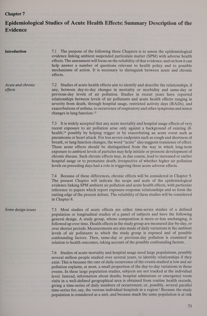 Chapter 7 Evidence Introduction Acute and chronic effects Some design issues 7.1 The purpose of the following three Chapters is to assess the epidemiological evidence linking ambient suspended particulate matter (SPM) with adverse health effects. The assessment will focus on the reliability of that evidence; and on how it can help answer a number of questions relevant to health policy and to possible mechanisms of action. It is necessary to distinguish between acute and chronic effects. 7.2 Studies of acute health effects aim to identify and describe the relationships, if any, between day-to-day changes in mortality or morbidity and same-day or previous-day levels of air pollution. Studies in recent years have reported relationships between levels of air pollutants and acute health effects ranging in severity from death, through hospital usage, restricted activity days (RADs), and exacerbations of asthma, to occurrence of respiratory and other symptoms and minor changes in lung function.!” 7.3 Itis widely accepted that any acute mortality and hospital usage effects of very recent exposure to air pollution arise only against a background of existing ill- health,&gt;* possibly by helping trigger or by exacerbating an acute event such as pneumonia or heart attack. For less severe endpoints such as cough and shortness of breath, or lung function changes, the word “acute” also suggests transience of effect. These acute effects should be distinguished from the way in which long-term exposure to ambient levels of particles may help initiate or promote development of chronic disease. Such chronic effects may, in due course, lead to increased or earlier hospital usage or to premature death; irrespective of whether higher air pollution levels on preceding days had a role in triggering these acute adverse effects. 7.4 Because of these differences, chronic effects will be considered in Chapter 9. The present Chapter will indicate the scope and scale of the epidemiological evidence linking SPM ambient air pollution and acute health effects, with particular reference to papers which report exposure-response relationships and so form the cutting edge of the present debate. The reliability of these studies will be considered in Chapter 8. 7.5 Most studies of acute effects are either time-series studies of a defined population or longitudinal studies of a panel of subjects and have the following general design. A study group, whose composition is more-or-less unchanging, is followed up over time. Health effects in the study group are measured day-by-day, or over shorter periods. Measurements are also made of daily variations in the ambient levels of air pollutants to which the study group is exposed and of possible confounding factors. Then, same-day or previous-day pollution is examined in relation to health outcomes, taking account of the possible confounding factors. 7.6 Studies of acute mortality and hospital usage need large populations, possibly several million people studied over several years, to identify relationships if they exist. This is because the rate of daily occurrence of the events studied is low and air pollution explains, at most, a small proportion of the day-to-day variations in these events. In these large population studies, subjects are not tracked at the individual level. Instead, information about deaths, hospital admissions or emergency room visits in a well-defined geographical area is obtained from routine health records, giving a time-series of daily numbers of occurrences; or, possibly, several parallel time-series for, say, the various individual hospitals in a region.’ Because the study population is considered as a unit, and because much the same population is at risk