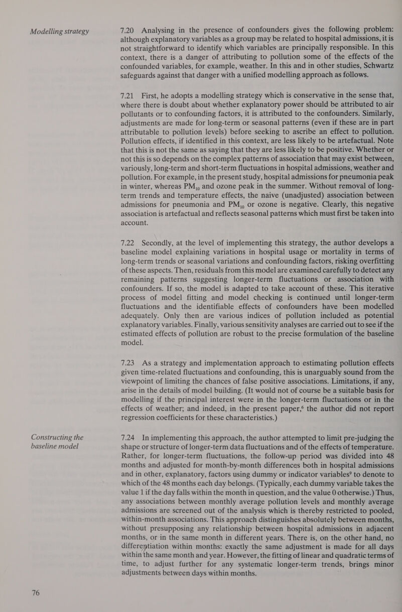 Modelling strategy Constructing the baseline model 76 7.20 Analysing in the presence of confounders gives the following problem: although explanatory variables as a group may be related to hospital admissions, it is not straightforward to identify which variables are principally responsible. In this context, there is a danger of attributing to pollution some of the effects of the confounded variables, for example, weather. In this and in other studies, Schwartz safeguards against that danger with a unified modelling approach as follows. 7.21 First, he adopts a modelling strategy which is conservative in the sense that, where there is doubt about whether explanatory power should be attributed to air pollutants or to confounding factors, it is attributed to the confounders. Similarly, adjustments are made for long-term or seasonal patterns (even if these are in part attributable to pollution levels) before seeking to ascribe an effect to pollution. Pollution effects, if identified in this context, are less likely to be artefactual. Note that this is not the same as saying that they are less likely to be positive. Whether or not this is so depends on the complex patterns of association that may exist between, variously, long-term and short-term fluctuations in hospital admissions, weather and pollution. For example, in the present study, hospital admissions for pneumonia peak in winter, whereas PM,, and ozone peak in the summer. Without removal of long- term trends and temperature effects, the naive (unadjusted) association between admissions for pneumonia and PM,, or ozone is negative. Clearly, this negative association is artefactual and reflects seasonal patterns which must first be taken into account. 7.22 Secondly, at the level of implementing this strategy, the author develops a baseline model explaining variations in hospital usage or mortality in terms of long-term trends or seasonal variations and confounding factors, risking overfitting of these aspects. Then, residuals from this model are examined carefully to detect any remaining patterns suggesting longer-term fluctuations or association with confounders. If so, the model is adapted to take account of these. This iterative process of model fitting and model checking is continued until longer-term fluctuations and the identifiable effects of confounders have been modelled adequately. Only then are various indices of pollution included as potential explanatory variables. Finally, various sensitivity analyses are carried out to see if the estimated effects of pollution are robust to the precise formulation of the baseline model. 7.23 As a strategy and implementation approach to estimating pollution effects given time-related fluctuations and confounding, this is unarguably sound from the viewpoint of limiting the chances of false positive associations. Limitations, if any, arise in the details of model building. (It would not of course be a suitable basis for modelling if the principal interest were in the longer-term fluctuations or in the effects of weather; and indeed, in the present paper,° the author did not report regression coefficients for these characteristics.) 7.24 Inimplementing this approach, the author attempted to limit pre-judging the shape or structure of longer-term data fluctuations and of the effects of temperature. Rather, for longer-term fluctuations, the follow-up period was divided into 48 months and adjusted for month-by-month differences both in hospital admissions and in other, explanatory, factors using dummy or indicator variables’ to denote to which of the 48 months each day belongs. (Typically, each dummy variable takes the value 1 if the day falls within the month in question, and the value 0 otherwise.) Thus, any associations between monthly average pollution levels and monthly average admissions are screened out of the analysis which is thereby restricted to pooled, within-month associations. This approach distinguishes absolutely between months, without presupposing any relationship between hospital admissions in adjacent months, or in the same month in different years. There is, on the other hand, no differentiation within months: exactly the same adjustment is made for all days within the same month and year. However, the fitting of linear and quadratic terms of time, to adjust further for any systematic longer-term trends, brings minor adjustments between days within months.