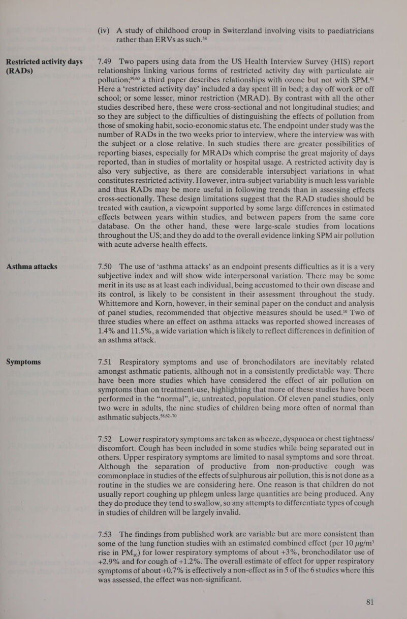 Restricted activity days (RADs) Asthma attacks Symptoms (iv) A study of childhood croup in Switerzland involving visits to paediatricians rather than ERVs as such.** 7.49 Two papers using data from the US Health Interview Survey (HIS) report relationships linking various forms of restricted activity day with particulate air pollution;**© a third paper describes relationships with ozone but not with SPM.°! Here a ‘restricted activity day’ included a day spent ill in bed; a day off work or off school; or some lesser, minor restriction (MRAD). By contrast with all the other studies described here, these were cross-sectional and not longitudinal studies; and so they are subject to the difficulties of distinguishing the effects of pollution from those of smoking habit, socio-economic status etc. The endpoint under study was the number of RADs in the two weeks prior to interview, where the interview was with the subject or a close relative. In such studies there are greater possibilities of reporting biases, especially for MRADs which comprise the great majority of days reported, than in studies of mortality or hospital usage. A restricted activity day is also very subjective, as there are considerable intersubject variations in what constitutes restricted activity. However, intra-subject variability is much less variable and thus RADs may be more useful in following trends than in assessing effects cross-sectionally. These design limitations suggest that the RAD studies should be treated with caution, a viewpoint supported by some large differences in estimated effects between years within studies, and between papers from the same core database. On the other hand, these were large-scale studies from locations throughout the US; and they do add to the overall evidence linking SPM air pollution with acute adverse health effects. 7.50 The use of ‘asthma attacks’ as an endpoint presents difficulties as it is a very subjective index and will show wide interpersonal variation. There may be some merit in its use as at least each individual, being accustomed to their own disease and its control, is likely to be consistent in their assessment throughout the study. Whittemore and Korn, however, in their seminal paper on the conduct and analysis of panel studies, recommended that objective measures should be used.'° Two of three studies where an effect on asthma attacks was reported showed increases of 1.4% and 11.5%, a wide variation which 1s likely to reflect differences in definition of an asthma attack. 7.51 Respiratory symptoms and use of bronchodilators are inevitably related amongst asthmatic patients, although not in a consistently predictable way. There have been more studies which have considered the effect of air pollution on symptoms than on treatment-use, highlighting that more of these studies have been performed in the “normal”, ie, untreated, population. Of eleven panel studies, only two were in adults, the nine studies of children being more often of normal than asthmatic subjects.*8°-” 7.52 Lower respiratory symptoms are taken as wheeze, dyspnoea or chest tightness/ discomfort. Cough has been included in some studies while being separated out in others. Upper respiratory symptoms are limited to nasal symptoms and sore throat. Although the separation of productive from non-productive cough was commonplace in studies of the effects of sulphurous air pollution, this is not done as a routine in the studies we are considering here. One reason is that children do not usually report coughing up phlegm unless large quantities are being produced. Any they do produce they tend to swallow, so any attempts to differentiate types of cough in studies of children will be largely invalid. 7.53 The findings from published work are variable but are more consistent than some of the lung function studies with an estimated combined effect (per 10 g/m* rise in PM,,) for lower respiratory symptoms of about +3%, bronchodilator use of +2.9% and for cough of +1.2%. The overall estimate of effect for upper respiratory symptoms of about +0.7% is effectively a non-effect as in 5 of the 6 studies where this was assessed, the effect was non-significant.