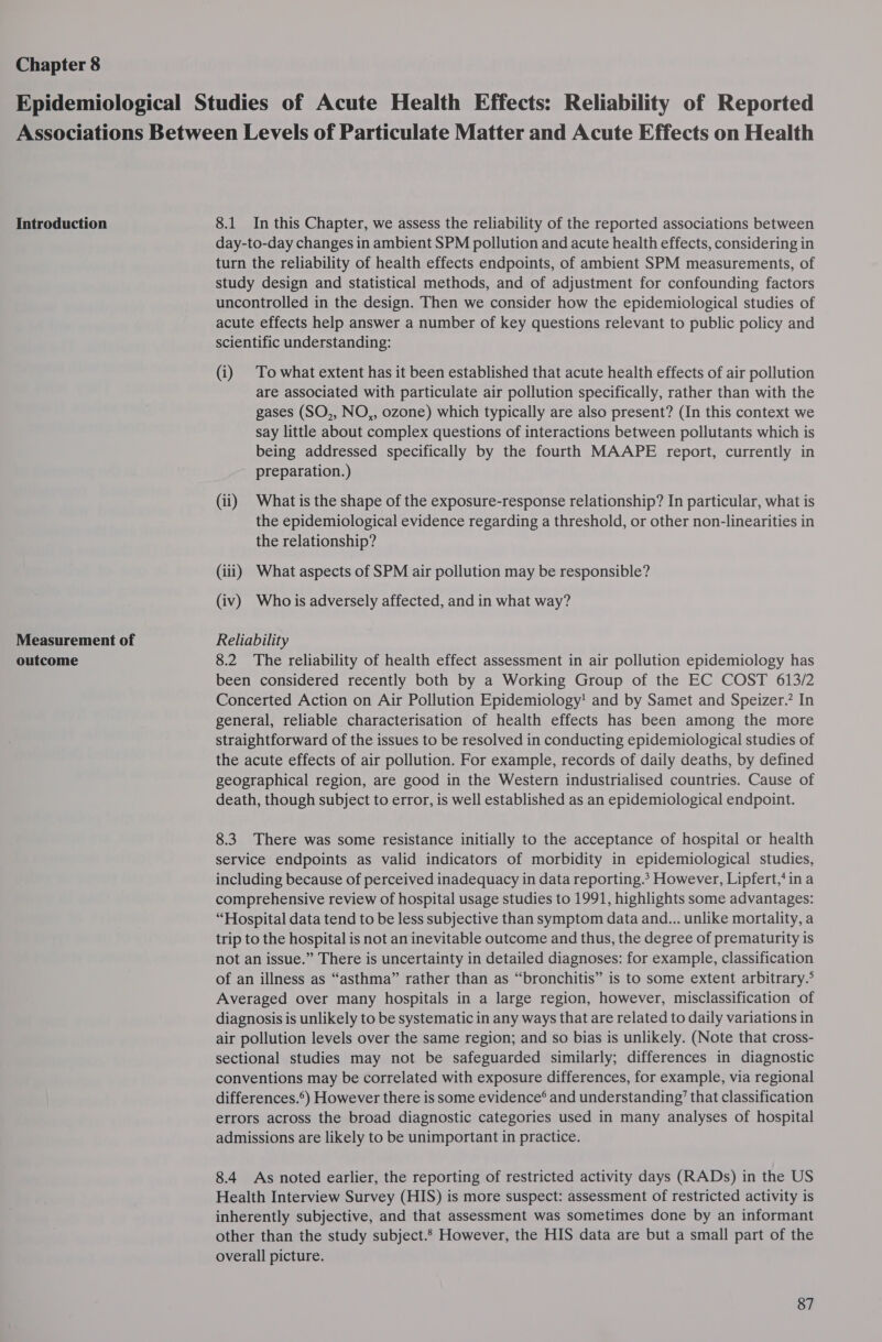 Chapter 8 Introduction Measurement of outcome 8.1 In this Chapter, we assess the reliability of the reported associations between day-to-day changes in ambient SPM pollution and acute health effects, considering in turn the reliability of health effects endpoints, of ambient SPM measurements, of study design and statistical methods, and of adjustment for confounding factors uncontrolled in the design. Then we consider how the epidemiological studies of acute effects help answer a number of key questions relevant to public policy and scientific understanding: (i) To what extent has it been established that acute health effects of air pollution are associated with particulate air pollution specifically, rather than with the gases (SO,, NO,, ozone) which typically are also present? (In this context we say little about complex questions of interactions between pollutants which is being addressed specifically by the fourth MAAPE report, currently in preparation.) (ii) What is the shape of the exposure-response relationship? In particular, what is the epidemiological evidence regarding a threshold, or other non-linearities in the relationship? (iii) What aspects of SPM air pollution may be responsible? (iv) Who is adversely affected, and in what way? Reliability 8.2 The reliability of health effect assessment in air pollution epidemiology has been considered recently both by a Working Group of the EC COST 613/2 Concerted Action on Air Pollution Epidemiology! and by Samet and Speizer.’ In general, reliable characterisation of health effects has been among the more straightforward of the issues to be resolved in conducting epidemiological studies of the acute effects of air pollution. For example, records of daily deaths, by defined geographical region, are good in the Western industrialised countries. Cause of death, though subject to error, is well established as an epidemiological endpoint. 8.3. There was some resistance initially to the acceptance of hospital or health service endpoints as valid indicators of morbidity in epidemiological studies, including because of perceived inadequacy in data reporting.? However, Lipfert,‘ in a comprehensive review of hospital usage studies to 1991, highlights some advantages: “Hospital data tend to be less subjective than symptom data and... unlike mortality, a trip to the hospital is not an inevitable outcome and thus, the degree of prematurity is not an issue.” There is uncertainty in detailed diagnoses: for example, classification of an illness as “asthma” rather than as “bronchitis” is to some extent arbitrary.° Averaged over many hospitals in a large region, however, misclassification of diagnosis is unlikely to be systematic in any ways that are related to daily variations in air pollution levels over the same region; and so bias is unlikely. (Note that cross- sectional studies may not be safeguarded similarly; differences in diagnostic conventions may be correlated with exposure differences, for example, via regional differences.) However there is some evidence’ and understanding’ that classification errors across the broad diagnostic categories used in many analyses of hospital admissions are likely to be unimportant in practice. 8.4 As noted earlier, the reporting of restricted activity days (RADs) in the US Health Interview Survey (HIS) is more suspect: assessment of restricted activity is inherently subjective, and that assessment was sometimes done by an informant other than the study subject. However, the HIS data are but a small part of the overall picture.