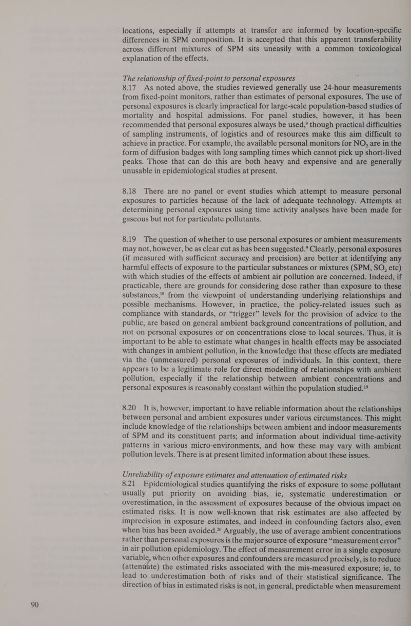 locations, especially if attempts at transfer are informed by location-specific differences in SPM composition. It is accepted that this apparent transferability across different mixtures of SPM sits uneasily with a common toxicological explanation of the effects. Thé relationship of fixed-point to personal exposures 8.17 As noted above, the studies reviewed generally use 24-hour measurements from fixed-point monitors, rather than estimates of personal exposures. The use of personal exposures is clearly impractical for large-scale population-based studies of mortality and hospital admissions. For panel studies, however, it has been recommended that personal exposures always be used,’ though practical difficulties of sampling instruments, of logistics and of resources make this aim difficult to achieve in practice. For example, the available personal monitors for NO, are in the form of diffusion badges with long sampling times which cannot pick up short-lived peaks. Those that can do this are both heavy and expensive and are generally unusable in epidemiological studies at present. 8.18 There are no panel or event studies which attempt to measure personal exposures to particles because of the lack of adequate technology. Attempts at determining personal exposures using time activity analyses have been made for gaseous but not for particulate pollutants. 8.19 The question of whether to use personal exposures or ambient measurements may not, however, be as clear cut as has been suggested.’ Clearly, personal exposures (if measured with sufficient accuracy and precision) are better at identifying any harmful effects of exposure to the particular substances or mixtures (SPM, SO, etc) with which studies of the effects of ambient air pollution are concerned. Indeed, if practicable, there are grounds for considering dose rather than exposure to these substances,'* from the viewpoint of understanding underlying relationships and possible mechanisms. However, in practice, the policy-related issues such as compliance with standards, or “trigger” levels for the provision of advice to the public, are based on general ambient background concentrations of pollution, and not on personal exposures or on concentrations close to local sources. Thus, it is important to be able to estimate what changes in health effects may be associated with changes in ambient pollution, in the knowledge that these effects are mediated via the (unmeasured) personal exposures of individuals. In this context, there appears to be a legitimate role for direct modelling of relationships with ambient pollution, especially if the relationship between ambient concentrations and personal exposures is reasonably constant within the population studied.” 8.20 It is, however, important to have reliable information about the relationships between personal and ambient exposures under various circumstances. This might include knowledge of the relationships between ambient and indoor measurements of SPM and its constituent parts; and information about individual time-activity patterns in various micro-environments, and how these may vary with ambient pollution levels. There is at present limited information about these issues. Unreliability of exposure estimates and attenuation of estimated risks 8.21 Epidemiological studies quantifying the risks of exposure to some pollutant usually put priority on avoiding bias, ie, systematic underestimation or overestimation, in the assessment of exposures because of the obvious impact on estimated risks. It is now well-known that risk estimates are also affected by imprecision in exposure estimates, and indeed in confounding factors also, even when bias has been avoided.” Arguably, the use of average ambient concentrations rather than personal exposures is the major source of exposure “measurement error” in air pollution epidemiology. The effect of measurement error in a single exposure variable, when other exposures and confounders are measured precisely, is to reduce (attenuate) the estimated risks associated with the mis-measured exposure; ie, to lead to underestimation both of risks and of their statistical significance. The direction of bias in estimated risks is not, in general, predictable when measurement